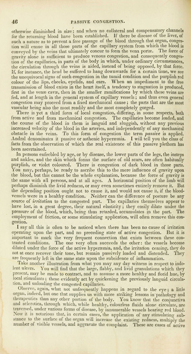 otherwise diminished in size; and when no collateral and compensatory channels for the returning blood have been established. If there be disease of the liver, of such a nature as to prevent a free passage of the blood through that organ, conges- tion will ensue in all those parts of the capillary system from which the blood is conveyed by the veins that ultimately concur to form the vena portse. The force of gravity alone is sufficient to produce venous congestion, and consequently conges- tion of the capillaries, in parts of the body in which, under ordinary circumstances, the circulation through the veins is aided, instead of being opposed, by that force. If, for instance, the head be suffered to hang downwards for a certain time, we see the unequivocal signs of such congestion in the tumid condition and the purplish red colour of the lips, cheeks, eyelids, and ears. When an impediment to the free transmission of blood exists in the heart itself, a tendency to stagnation is produced, first in the venas cavse, then in the smaller ramifications by which these veins are fed, and at length in the general system of capillary vessels; and thus even general congestion may proceed from a fixed mechanical cause; the parts that are the most vascular being also the most readily and the most completely gorged. There is yet a third form of local congestion, differing, in some respects, both from active and from mechanical congestion. The capillaries become loaded, and the course of the blood in them is languid and sluggish, without any previous increased velocity of the blood in the arteries, and independently of any mechanical obstacle in the veins. To this form of congestion the term passive is applied. Andral denominates it passive or asthenic hypersemia. I will tell you the class of facts from the observation of which the real existence of this passive plethora has been ascertained. In persons enfeebled by age, or by disease, the lower parts of the legs, the insteps and ankles, and the skin which forms the surface of old scars, are often habitually purplish, or violet coloured. There is congestion of dark blood in those parts. You may, perhaps, be ready to ascribe this to the mere influence of gravity upon the blood, but this cannot be the whole explanation, because the force of gravity is the same with all persons, and at all ages. A horizontal position of the limb will perhaps diminish the livid redness, or may even sometimes entirely remove it. But the depending position ought not to cause it, and would not cause it, if the blood- vessels were in a healthy condition. Neither can the difference of posture be any source of irritation to the congested part. The capillaries themselves appear to have lost, in a great degree, their natural elasticity; they easily dilate under the pressure of the blood, which, being thus retarded, accumulates in the part. The employment of friction, or some stimulating application, will often remove this con- gestion. I say all this is often to be noticed when there has been no cause of irritation operating upon the part, and no preceding state of active congestion. But it is important to mark the very frequent connection that exists between these con- trasted conditions. The one very often succeeds the other: the vessels become dilated under the force of the active hypersemia, and, the irritation ceasing, they do not at once recover their tone, but remain passively loaded and distended. They are frequently left in the same state upon the subsidence of inflammation. Take another illustration from what you may any day witness in respect to indo- lent ulcers. You will find that the large, flabby, and livid granulations which they present, may be made to contract, and to assume a more healthy and florid hue, by local stimulants; these evidently act by quickening the previously languid circula- tion, and unloading the congested capillaries. Observe, again, what not unfrequently happens in regard to the eye; a little organ, indeed, but one that supplies us with more striking lessons in pathology and therapeutics than any other portion of the body. You know that the conjunctiva and sclerotica, through which, while healthy, colourless fluids alone circulate, are traversed, under various forms of disease, by innumerable vessels bearing red blood. Now it is notorious that, in certain cases, the application of any stimulating sub- stance to the surface of the organ will increase the existing redness, multiply the number of visible vessels, and aggravate the complaint. These are cases of active