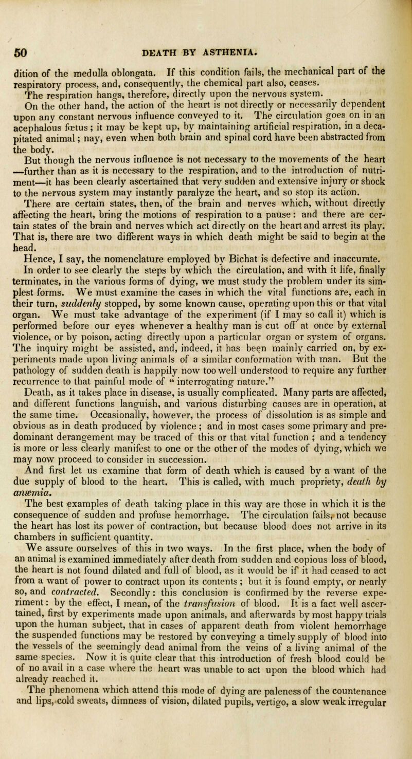 dition of the medulla oblongata. If this condition fails, the mechanical part of the respiratory process, and, consequently, the chemical part also, ceases. The respiration hangs, therefore, directly upon the nervous system. On the other hand, the action of the heart is not directly or necessarily dependent upon any constant nervous influence conveyed to it. The circulation goes on in an acephalous fetus ; it may be kept up, by maintaining artificial respiration, in a deca- pitated animal; nay, even when both brain and spinal cord have been abstracted from the body. But though the nervous influence is not necessary to the movements of the heart —further than as it is necessary to the respiration, and to the introduction of nutri- ment—it has been clearly ascertained that very sudden and extensive injury or shock to the nervous system may instantly paralyze the heart, and so stop its action. There are certain states, then, of the brain and nerves which, without directly affecting the heart, bring the motions of respiration to a pause : and there are cer- tain states of the brain and nerves which act directly on the heart and arrest its play. That is, there are two different ways in which death might be said to begin at the head. Hence, I say, the nomenclature employed by Bichat is defective and inaccurate. In order to see clearly the steps by which the circulation, and with it life, finally terminates, in the various forms of dying, we must study the problem under its sim- plest forms. We must examine the cases in which the vital functions are, each in their turn, suddenly stopped, by some known cause, operating upon this or that vital organ. We must take advantage of the experiment (if I may so call it) which is performed before our eyes whenever a healthy man is cut off at once by external violence, or by poison, acting directly upon a particular organ or system of organs. The inquiry might be assisted, and, indeed, it has been mainly carried on, by ex- periments made upon living animals of a similar conformation with man. But the pathology of sudden death is happily now too well understood to require any further recurrence to that painful mode of  interrogating nature. Death, as it takes place in disease, is usually complicated. Many parts are affected, and different functions languish, and various disturbing causes are in operation, at the same time. Occasionally, however, the process of dissolution is as simple and obvious as in death produced by violence ; and in most cases some primary and pre- dominant derangement may be traced of this or that vital function ; and a tendency is more or less clearly manifest to one or the other of the modes of dying, which we may now proceed to consider in succession. And first let us examine that form of death which is caused by a want of the due supply of blood to the heart. This is called, with much propriety, death by anaemia. The best examples of death taking place in this way are those in which it is the consequence of sudden and profuse hemorrhage. The circulation fails, not because the heart has lost its power of contraction, but because blood does not arrive in its chambers in sufficient quantity. We assure ourselves of this in two ways. In the first place, when the body of an animal is examined immediately after death from sudden and copious loss of blood, the heart is not found dilated and full of blood, as it would be if it had ceased to act from a want of power to contract upon its contents ; but it is found empty, or nearly so, and contracted. Secondly: this conclusion is confirmed by the reverse expe- riment : by the effect, I mean, of the transfusion of blood. It is a fact well ascer- tained, first by experiments made upon animals, and afterwards by most happy trials upon the human subject, that in cases of apparent death from violent hemorrhage the suspended functions may be restored by conveying a timely supply of blood into the vessels of the seemingly dead animal from the veins of a living animal of the same species. Now it is quite clear that this introduction of fresh blood could be of no avail in a case where the heart was unable to act upon the blood which had already reached it. The phenomena which attend this mode of dying are paleness of the countenance and lips, cold sweats, dimness of vision, dilated pupils, vertigo, a slow weak irregular