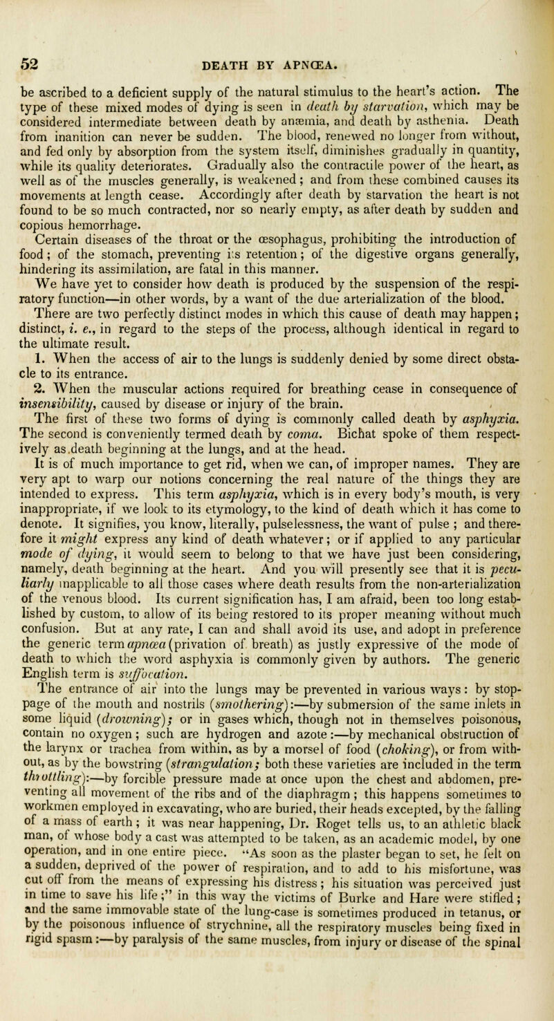 be ascribed to a deficient supply of the natural stimulus to the heart's action. The type of these mixed modes of dying is seen in death by starvation, which may be considered intermediate between death by anaemia, and death by asthenia. Death from inanition can never be sudden. The blood, renewed no longer from without, and fed only by absorption from the system itself, diminishes gradually in quantity, while its quality deteriorates. Gradually also the contractile power of the heart, as well as of the muscles generally, is weakened; and from these combined causes its movements at length cease. Accordingly after death by starvation the heart is not found to be so much contracted, nor so nearly empty, as after death by sudden and copious hemorrhage. Certain diseases of the throat or the oesophagus, prohibiting the introduction of food ; of the stomach, preventing its retention; of the digestive organs generally, hindering its assimilation, are fatal in this manner. We have yet to consider how death is produced by the suspension of the respi- ratory function—in other words, by a want of the due arterialization of the blood. There are two perfectly distinct modes in which this cause of death may happen; distinct, i. e., in regard to the steps of the process, although identical in regard to the ultimate result. 1. When the access of air to the lungs is suddenly denied by some direct obsta- cle to its entrance. 2. When the muscular actions required for breathing cease in consequence of insensibility, caused by disease or injury of the brain. The first of these two forms of dying is commonly called death by asphyxia. The second is conveniently termed death by coma. Bichat spoke of them respect- ively as.death beginning at the lungs, and at the head. It is of much importance to get rid, when we can, of improper names. They are very apt to warp our notions concerning the real nature of the things they are intended to express. This term asphyxia, which is in every body's mouth, is very inappropriate, if Ave look to its etymology, to the kind of death which it has come to denote. It signifies, you know, literally, pulselessness, the want of pulse ; and there- fore it might express any kind of death whatever; or if applied to any particular mode of dying, it would seem to belong to that we have just been considering, namely, death beginning at the heart. And you will presently see that it is pecu- liarly inapplicable to all those cases where death results from the non-arterialization of the venous blood. Its current signification has, I am afraid, been too long estab- lished by custom, to allow of its being restored to its proper meaning without much confusion. But at any rate, I can and shall avoid its use, and adopt in preference the generic termapnoza (privation of breath) as justly expressive of the mode of death to which the word asphyxia is commonly given by authors. The generic English term is suffocation. The entrance of air into the lungs may be prevented in various ways: by stop- page of the mouth and nostrils {smothering):—by submersion of the same inlets in some liquid (droivning); or in gases which, though not in themselves poisonous, contain no oxygen ; such are hydrogen and azote:—by mechanical obstruction of the larynx or trachea from within, as by a morsel of food (choking), or from with- out, as by the bowstring (strangulation; both these varieties are included in the term tmottling):—by forcible pressure made at once upon the chest and abdomen, pre- venting all movement of the ribs and of the diaphragm; this happens sometimes to workmen employed in excavating, who are buried, their heads excepted, by the falling of a mass of earth ; it was near happening, Dr. Roget tells us, to an athletic black man, of whose body a cast was attempted to be taken, as an academic model, by one operation, and in one entire piece. As soon as the plaster began to set, he felt on a sudden, deprived of the power of respiration, and to add to his misfortune, was cut off from the means of expressing his distress; his situation was perceived just in time to save his life; in this way the victims of Burke and Hare were stifled; and the same immovable state of the lung-case is sometimes produced in tetanus, or by the poisonous influence of strychnine, all the respiratory muscles being fixed in rigid spasm :—by paralysis of the same muscles, from injury or disease of the spinal