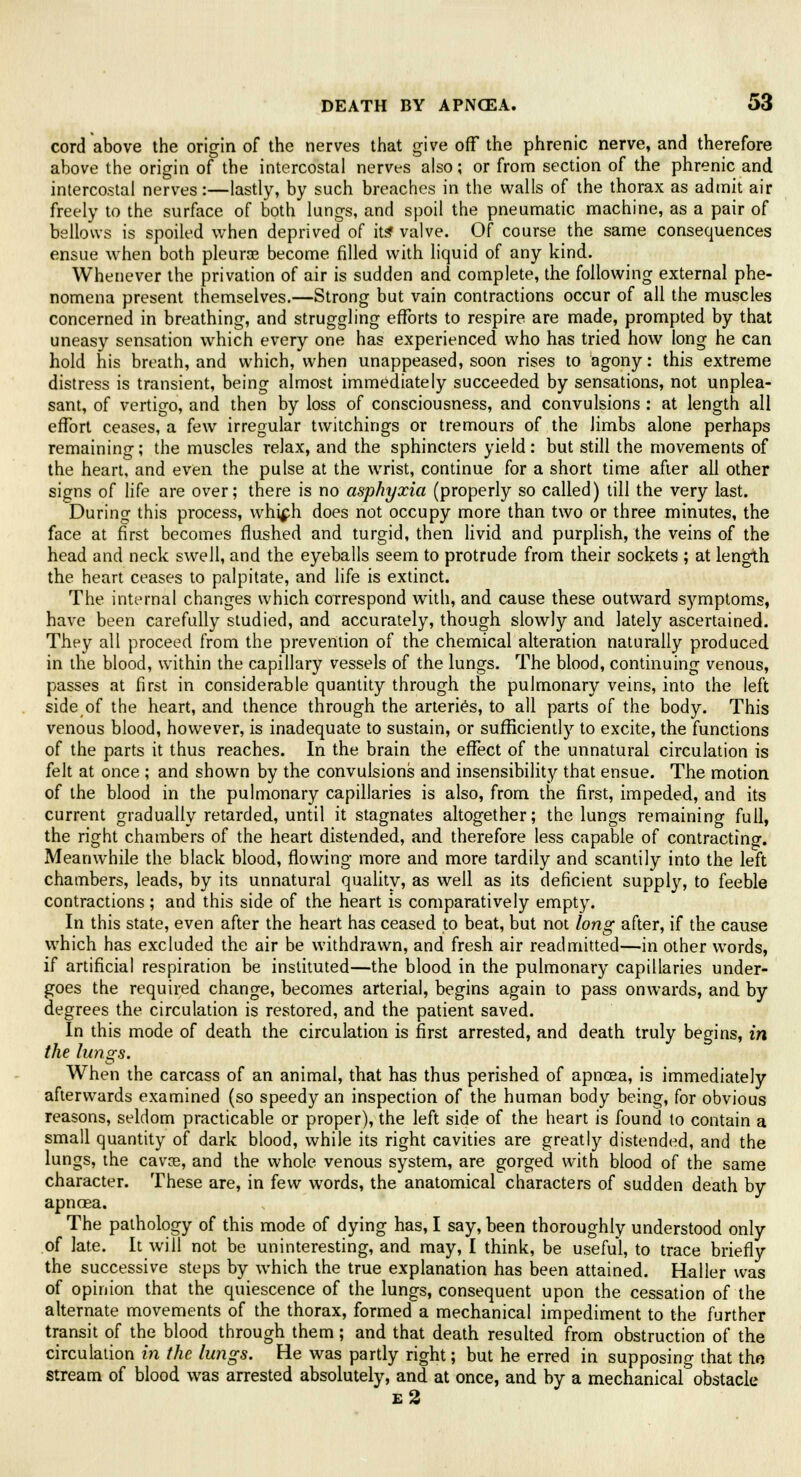 cord above the origin of the nerves that give off the phrenic nerve, and therefore above the origin of the intercostal nerves also; or from section of the phrenic and intercostal nerves:—lastly, by such breaches in the walls of the thorax as admit air freely to the surface of both lungs, and spoil the pneumatic machine, as a pair of bellows is spoiled when deprived of it? valve. Of course the same consequences ensue when both pleura? become filled with liquid of any kind. Whenever the privation of air is sudden and complete, the following external phe- nomena present themselves.—Strong but vain contractions occur of all the muscles concerned in breathing, and struggling efforts to respire are made, prompted by that uneasy sensation which every one has experienced who has tried how long he can hold his breath, and which, when unappeased, soon rises to agony: this extreme distress is transient, being almost immediately succeeded by sensations, not unplea- sant, of vertigo, and then by loss of consciousness, and convulsions : at length all effort ceases, a few irregular twitchings or tremours of the limbs alone perhaps remaining; the muscles relax, and the sphincters yield: but still the movements of the heart, and even the pulse at the wrist, continue for a short time after all other signs of life are over; there is no asphyxia (properly so called) till the very last. During this process, whi^h does not occupy more than two or three minutes, the face at first becomes flushed and turgid, then livid and purplish, the veins of the head and neck swell, and the eyeballs seem to protrude from their sockets ; at length the heart ceases to palpitate, and life is extinct. The internal changes which correspond with, and cause these outward symptoms, have been carefully studied, and accurately, though slowly and lately ascertained. They all proceed from the prevention of the chemical alteration naturally produced in the blood, within the capillary vessels of the lungs. The blood, continuing venous, passes at first in considerable quantity through the pulmonary veins, into the left side of the heart, and thence through the arteries, to all parts of the body. This venous blood, however, is inadequate to sustain, or sufficiently to excite, the functions of the parts it thus reaches. In the brain the effect of the unnatural circulation is felt at once ; and shown by the convulsions and insensibility that ensue. The motion of the blood in the pulmonary capillaries is also, from the first, impeded, and its current gradually retarded, until it stagnates altogether; the lungs remaining full, the right chambers of the heart distended, and therefore less capable of contracting. Meanwhile the black blood, flowing more and more tardily and scantily into the left chambers, leads, by its unnatural quality, as well as its deficient supply, to feeble contractions ; and this side of the heart is comparatively empty. In this state, even after the heart has ceased to beat, but not long after, if the cause which has excluded the air be withdrawn, and fresh air readmitted—in other words, if artificial respiration be instituted—the blood in the pulmonary capillaries under- goes the required change, becomes arterial, begins again to pass onwards, and by degrees the circulation is restored, and the patient saved. In this mode of death the circulation is first arrested, and death truly begins, in the lungs. When the carcass of an animal, that has thus perished of apnoea, is immediately afterwards examined (so speedy an inspection of the human body being, for obvious reasons, seldom practicable or proper), the left side of the heart is found to contain a small quantity of dark blood, while its right cavities are greatly distended, and the lungs, the cava?, and the whole venous system, are gorged with blood of the same character. These are, in few words, the anatomical characters of sudden death by apnoea. The pathology of this mode of dying has, I say, been thoroughly understood only of late. It will not be uninteresting, and may, I think, be useful, to trace briefly the successive steps by which the true explanation has been attained. Haller was of opinion that the quiescence of the lungs, consequent upon the cessation of the alternate movements of the thorax, formed a mechanical impediment to the further transit of the blood through them; and that death resulted from obstruction of the circulation in the lungs. He was partly right; but he erred in supposing that the stream of blood was arrested absolutely, and at once, and by a mechanical obstacle e2