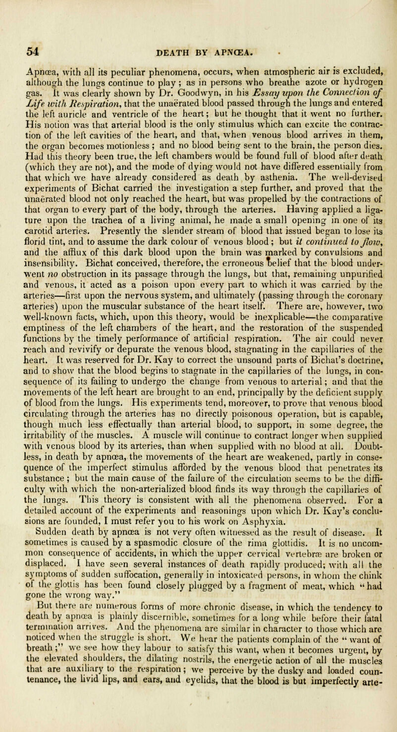 Apncea, with all its peculiar phenomena, occurs, when atmospheric air is excluded, although the lungs continue to play ; as in persons who breathe azote or hydrogen gas. It was clearly shown by Dr. Goodwyn, in his Essay upon the Connection of Life with Respiration, that the unaerated blood passed through the lungs and entered the left auricle and ventricle of the heart; but he thought that it went no further. His notion was that arterial blood is the only stimulus which can excite the contrac- tion of the left cavities of the heart, and that, when venous blood arrives in them, the organ becomes motionless ; and no blood being sent to the brain, the person dies. Had this theory been true, the left chambers would be found full of blood after death (which they are not), and the mode of dying would not have differed essentially from that which we have already considered as death by asthenia. The well-devised experiments of Bichat carried the investigation a step further, and proved that the unaerated blood not only reached the heart, but was propelled by the contractions of that organ to ever}7 part of the body, through the arteries. Having applied a liga- ture upon the trachea of a living animal, he made a small opening in one of its carotid arteries. Presently the slender stream of blood that issued began to lose its florid tint, and to assume the dark colour of venous blood ; but it continued to flow, and the afflux of this dark blood upon the brain was marked by convulsions and insensibility. Bichat conceived, therefore, the erroneous Delief that the blood under- went no obstruction in its passage through the lungs, but that, remaining unpurified and venous, it acted as a poison upon every part to which it was carried by the arteries—first upon the nervous system, and ultimately (passing through the coronary arteries) upon the muscular substance of the heart itself. There are, however, two well-known facts, which, upon this theory, would be inexplicable—the comparative emptiness of the left chambers of the heart, and the restoration of the suspended functions by the timely performance of artificial respiration. The air could never reach and revivify or depurate the venous blood, stagnating in the capillaries of the heart. It was reserved for Dr. Kay to correct the unsound parts of Bichat's doctrine, and to show that the blood begins to stagnate in the capillaries of the lungs, in con- sequence of its failing to undergo the change from venous to arterial; and that the movements of the left heart are brought to an end, principally by the deficient supply of blood from the lungs. His experiments tend, moreover, to prove that venous blood circulating through the arteries has no directly poisonous operation, but is capable, though much less effectually than arterial blood, to support, in some degree, the irritability of the muscles. A muscle will continue to contract longer when supplied with venous blood by its arteries, than when supplied with no blood at all. Doubt- less, in death \>y apnaea, the movements of the heart are weakened, partly in conse- quence of the imperfect stimulus afforded by the venous blood that penetrates its substance; but the main cause of the failure of the circulation seems to be the diffi- culty with which the non-arterialized blood finds its way through the capillaries of the lungs. This theory is consistent with all the phenomena observed. For a detailed account of the experiments and reasonings upon which Dr. Kay's conclu- sions are founded, I must refer you to his work on Asphyxia. Sudden death by apncea is not very often witnessed as the result of disease. It sometimes is caused by a spasmodic closure of the rima glottidis. It is no uncom- mon consequence of accidents, in which the upper cervical vertebra are broken or displaced. I have seen several instances of death rapidly produced; with all the symptoms of sudden suffocation, generally in intoxicated persons, in whom the chink of the glottis has been found closely plugged by a fragment of meat, which  had gone the wrong way. But there are numerous forms of more chronic disease, in which the tendency to death by apncea is plainly discernible, sometimes for a long while before their fatal termination arrives. And the phenomena are similar in character to those which are noticed when the struggle is short. We hear the patients complain of the  want of breath; we see how they labour to satisfy this want, when it becomes urgent, by the elevated shoulders, the dilating nostrils, the energetic action of all the muscles that are auxiliary to the respiration; we perceive by the dusky and loaded coun- tenance, the livid lips, and ears, and eyelids, that the blood is but imperfectly arte-