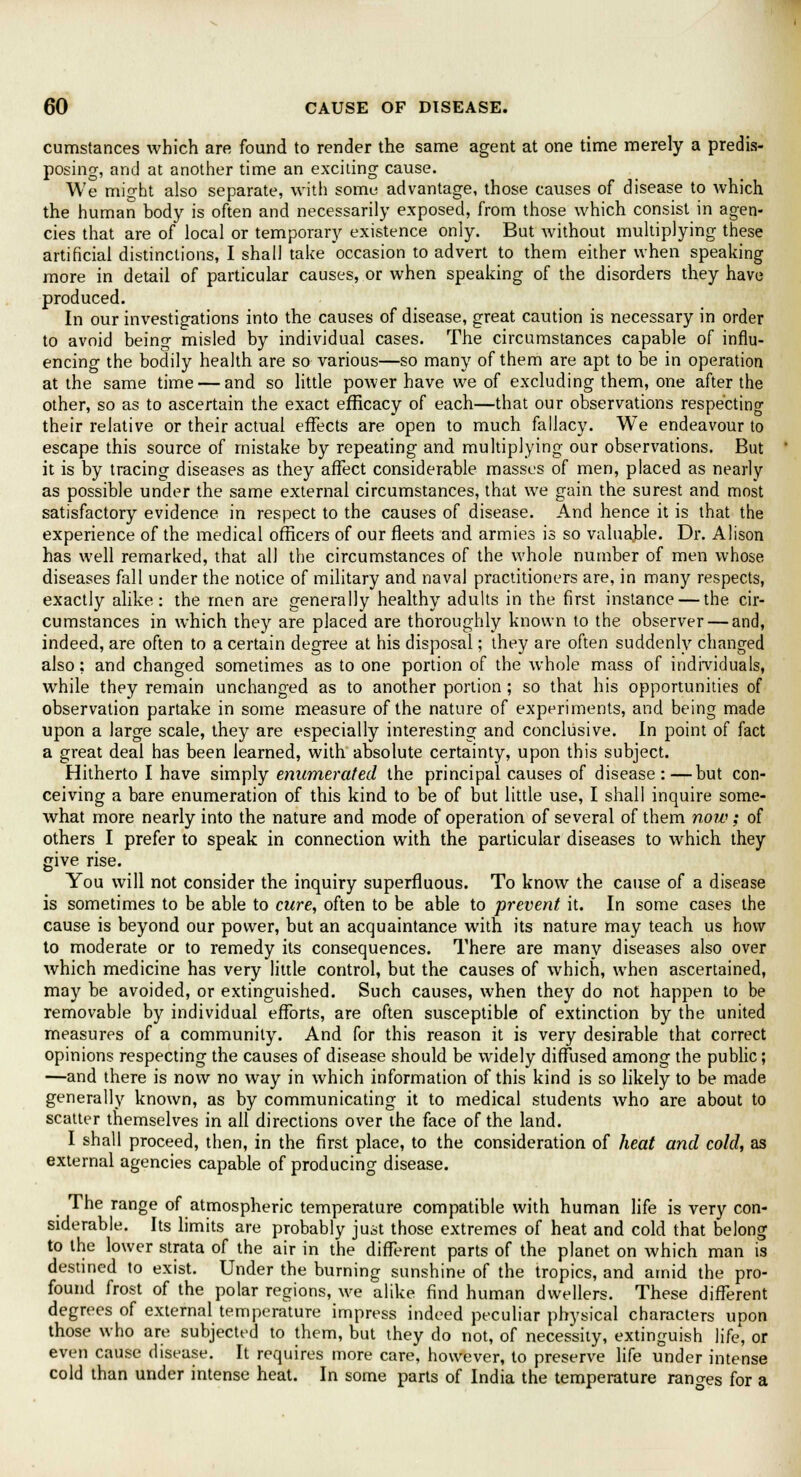 cumstances which are found to render the same agent at one time merely a predis- posing, and at another time an exciting cause. We might also separate, with some advantage, those causes of disease to which the human body is often and necessarily exposed, from those which consist in agen- cies that are of local or temporary existence only. But without multiplying these artificial distinctions, I shall take occasion to advert to them either when speaking more in detail of particular causes, or when speaking of the disorders they have produced. In our investigations into the causes of disease, great caution is necessary in order to avoid being misled by individual cases. The circumstances capable of influ- encing the bodily health are so various—so many of them are apt to be in operation at the same time — and so little power have we of excluding them, one after the other, so as to ascertain the exact efficacy of each—that our observations respecting their relative or their actual effects are open to much fallacy. We endeavour to escape this source of mistake by repeating and multiplying our observations. But it is by tracing diseases as they affect considerable masses of men, placed as nearly as possible under the same external circumstances, that we gain the surest and most satisfactory evidence in respect to the causes of disease. And hence it is that the experience of the medical officers of our fleets and armies is so valuable. Dr. Alison has well remarked, that all the circumstances of the whole number of men whose diseases fall under the notice of military and naval practitioners are, in many respects, exactly alike: the men are generally healthy adults in the first instance — the cir- cumstances in which they are placed are thoroughly known to the observer — and, indeed, are often to a certain degree at his disposal; they are often suddenly changed also; and changed sometimes as to one portion of the whole mass of individuals, while they remain unchanged as to another portion; so that his opportunities of observation partake in some measure of the nature of experiments, and being made upon a large scale, they are especially interesting and conclusive. In point of fact a great deal has been learned, with absolute certainty, upon this subject. Hitherto I have simply enumerated the principal causes of disease:—but con- ceiving a bare enumeration of this kind to be of but little use, I shall inquire some- what more nearly into the nature and mode of operation of several of them now; of others I prefer to speak in connection with the particular diseases to which they give rise. You will not consider the inquiry superfluous. To know the cause of a disease is sometimes to be able to cure, often to be able to prevent it. In some cases the cause is beyond our power, but an acquaintance with its nature may teach us how to moderate or to remedy its consequences. There are many diseases also over which medicine has very little control, but the causes of which, when ascertained, may be avoided, or extinguished. Such causes, when they do not happen to be removable by individual efforts, are often susceptible of extinction by the united measures of a community. And for this reason it is very desirable that correct opinions respecting the causes of disease should be widely diffused among the public; —and there is now no way in which information of this kind is so likely to be made generally known, as by communicating it to medical students who are about to scatter themselves in all directions over the face of the land. I shall proceed, then, in the first place, to the consideration of heat and cold, as external agencies capable of producing disease. The range of atmospheric temperature compatible with human life is very con- siderable. Its limits are probably just those extremes of heat and cold that belong to the lower strata of the air in the different parts of the planet on which man is destined to exist. Under the burning sunshine of the tropics, and amid the pro- found frost of the polar regions, we alike find human dwellers. These different degrees of external temperature impress indeed peculiar physical characters upon those who are subjected to them, but they do not, of necessity, extinguish life, or even cause disease. It requires more care, however, to preserve life under intense cold than under intense heat. In some parts of India the temperature rano-es for a