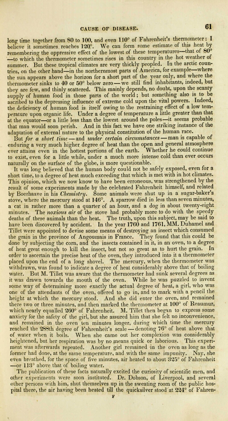 long time together from 80 to 100, and even 110° of Fahrenheit's thermometer: I believe it sometimes reaches 120°. We can form some estimate of this heat by remembering the oppressive effect of the lowest of these temperatures—that of 80° —to which The thermometer sometimes rises in this country in the hot weather of summer. But these tropical climates are very thickly peopled. In the arctic coun- tries, on the other hand—in the northernmost parts of America, for example—where the sun appears above the horizon for a short part of the year only, and where the thermometer sinks to 40 or 50° below zero — we still find inhabitants, indeed, but they are few, and thinly scattered. This mainly depends, no doubt, upon the scanty supply of human food in those parts of the world; but something also is to be ascribed to the depressing influence of extreme cold upon the vital powers. Indeed, the deficiency of human food is itself owing to the restraining effect of a low tem- perature upon organic life. Under a degree of temperature a little greater than that at the equator—or a little less than the lowest around the poles—it seems probable that man would soon perish. And in this fact we have one striking instance of the adaptation of external nature to the physical constitution of the human race. But for a short time— and under certain circumstances — man is capable of enduring a very much higher degree of heat than the open and general atmosphere ever attains even in the hottest portions of the earth. Whether he could continue to exist, even for a little while, under a much more intense cold than ever occurs naturally on the surface of the globe, is more questionable. It was long believed that the human body could not be safely exposed, even for a short time, to a degree of heat much exceeding that which is met with in hot climates. This opinion, which we now know to have been erroneous, was strengthened by the result of some experiments made by the celebrated Fahrenheit himself, and related by Boerhaave in his Chemistry. Some animals were shut up in a sugar-baker's stove, where the mercury stood at 146°. A sparrow died in less than seven minutes, a cat in rather more than a quarter of an hour, and a dog in about twenty-eight minutes. The noxious air of the stove had probably more to do with the speedy deaths of these animals than the heat. The truth, upon this subject, may be said to have been discovered by accident. In the year 1760 and 1761, MM. Duhamel and Tillet were appointed to devise some means of destroying an insect which consumed the grain in the province of Angoumais in France. They found that this could be done by subjecting the corn, and the insects contained in it, in an oven, to a degree of heat great enough to kill the insect, but not so great as to hurt the grain. In order to ascertain the precise heat of the oven, they introduced into it a thermometer placed upon the end of a long shovel. The mercury, when the thermometer was withdrawn, was found to indicate a degree of heat considerably above that of boiling water. But M. Tillet was aware that the thermometer had sunk several degrees as it was drawn towards the mouth of the oven. While he was puzzled to invent some way of determining more exactly the actual degree of heat, a girl, who was one of the attendants of the oven, offered to go in, and to mark with a pencil the height at which the mercury stood. And she did enter the oven, and remained there two or three minutes, and then marked the thermometer at 100° of Reaumur, which nearly equalled 260° of Fahrenheit. M. Tillet then began to express some anxiety for the safety of the girl, but she assured him that she felt no inconvenience, and remained in the oven ten minutes longer, during which time the mercury reached the 288th degree of Fahrenheit's scale — denoting 76° of heat above that of water when it boils. When she came out her complexion was considerably heightened, but her respiration was by no means quick or laborious. This experi- ment was afterwards repeated. Another girl remained in the oven as long as the former had done, at the same temperature, and with the same impunity. Nay, she even breathed, for the space of five minutes, air heated to about 325° of Fahrenheit —or 113° above that of boiling water. The publication of these facts naturally excited the curiosity of scientific men, and other experiments were soon instituted. Dr. Dobson, of Liverpool, and several other persons with him, shut themselves up in the sweating room of the public hos- pital there, the air having been heated till the quicksilver stood at 224° of Fahren- F