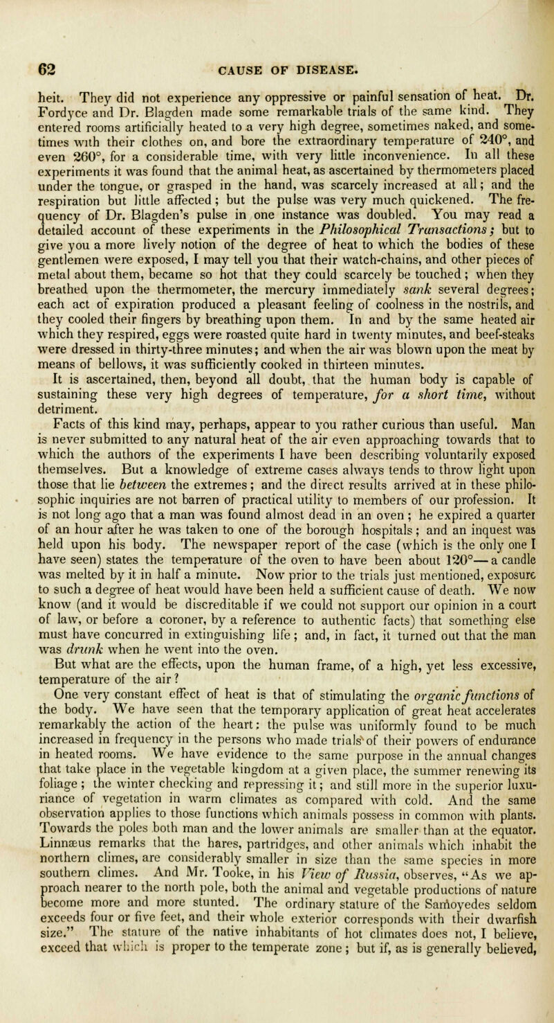 heit. They did not experience any oppressive or painful sensation of heat. Dr. Fordyce and Dr. Blagden made some remarkable trials of the same kind. They entered rooms artificially heated to a very high degree, sometimes naked, and some- times with their clothes on, and bore the extraordinary temperature of 240°, and even 260°, for a considerable time, with very little inconvenience. In all these experiments it was found that the animal heat, as ascertained by thermometers placed under the tongue, or grasped in the hand, was scarcely increased at all; and the respiration but little affected; but the pulse was very much quickened. The fre- quency of Dr. Blagden's pulse in one instance was doubled. You may read a detailed account of these experiments in the Philosophical Transactions; but to give you a more lively notion of the degree of heat to which the bodies of these gentlemen were exposed, I may tell you that their watch-chains, and other pieces of metal about them, became so hot that they could scarcely be touched; when they breathed upon the thermometer, the mercury immediately sank several degrees; each act of expiration produced a pleasant feeling of coolness in the nostrils, and they cooled their fingers by breathing upon them. In and by the same heated air which they respired, eggs were roasted quite hard in twenty minutes, and beef-steaks were dressed in thirty-three minutes; and when the air was blown upon the meat by means of bellows, it was sufficiently cooked in thirteen minutes. It is ascertained, then, beyond all doubt, that the human body is capable of sustaining these very high degrees of temperature, for a short time, without detriment. Facts of this kind may, perhaps, appear to you rather curious than useful. Man is never submitted to any natural heat of the air even approaching towards that to which the authors of the experiments I have been describing voluntarily exposed themselves. But a knowledge of extreme cases always tends to throw light upon those that lie between the extremes; and the direct results arrived at in these philo- sophic inquiries are not barren of practical utility to members of our profession. It is not long ago that a man was found almost dead in an oven; he expired a quarter of an hour after he was taken to one of the borough hospitals; and an inquest was held upon his body. The newspaper report of the case (which is the only one I have seen) states the temperature of the oven to have been about 120°— a candle was melted by it in half a minute. Now prior to the trials just mentioned, exposure to such a degree of heat would have been held a sufficient cause of death. We now know (and it would be discreditable if we could not support our opinion in a court of law, or before a coroner, by a reference to authentic facts) that something else must have concurred in extinguishing life; and, in fact, it turned out that the man was drunk when he went into the oven. But what are the effects, upon the human frame, of a high, yet less excessive, temperature of the air ? One very constant effect of heat is that of stimulating the organic functions of the body. We have seen that the temporary application of great heat accelerates remarkably the action of the heart: the pulse was uniformly found to be much increased in frequency in the persons who made trials of their powers of endurance in heated rooms. We have evidence to the same purpose in the annual changes that take place in the vegetable kingdom at a given place, the summer renewing its foliage ; the winter checking and repressing it; and still more in the superior luxu- riance of vegetation in warm climates as compared with cold. And the same observation applies to those functions which animals possess in common with plants. Towards the poles both man and the lower animals are smaller than at the equator. Linnaeus remarks that the hares, partridges, and other animals which inhabit the northern climes, are considerably smaller in size than the same species in more southern climes. And Mr. Tooke, in his View of Russia, observes, As we ap- proach nearer to the north pole, both the animal and vegetable productions of nature become more and more stunted. The ordinary stature of the Sarnoyedes seldom exceeds four or five feet, and their whole exterior corresponds with their dwarfish size. The stature of the native inhabitants of hot climates does not, I believe, exceed that which is proper to the temperate zone ; but if, as is generally believed,
