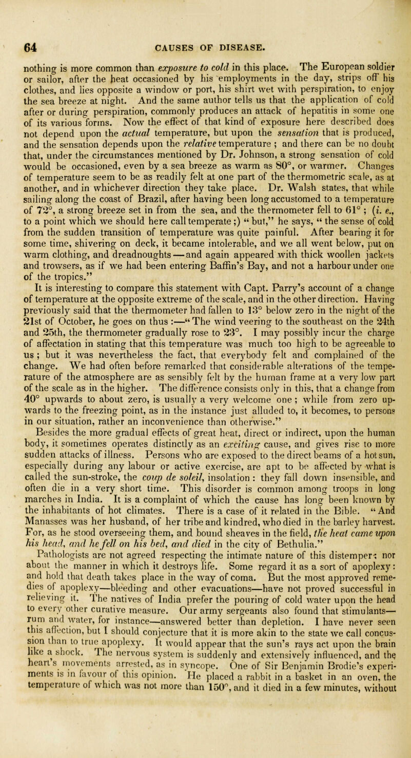 nothing is more common than exposure to cold in this place. The European soldier or sailor, after the heat occasioned by his employments in the day, strips off his clothes, and lies opposite a window or port, his shirt wet with perspiration, to enjoy the sea breeze at night. And the same author tells us that the application of cold after or during perspiration, commonly produces an attack of hepatitis in some one of its various forms. Now the effect of that kind of exposure here described does not depend upon the actual temperature, but upon the sensation that is produced, and the sensation depends upon the relative temperature ; and there can be no doubt that, under the circumstances mentioned by Dr. Johnson, a strong sensation of cold would be occasioned, even by a sea breeze as warm as 80°, or warmer. Changes of temperature seem to be as readily felt at one part of the thermometric scale, as at another, and in whichever direction they take place. Dr. Walsh states, that while sailing along the coast of Brazil, after having been long accustomed to a temperature of 72°, a strong breeze set in from the sea, and the thermometer fell to 61° ; (i. e., to a point which we should here call temperate;)  but, he says,  the sense of cold from the sudden transition of temperature was quite painful. After bearing it for some time, shivering on deck, it became intolerable, and we all went below, put on warm clothing, and dreadnoughts — and again appeared with thick woollen jackets and trowsers, as if we had been entering Baffin's Bay, and not a harbour under one of the tropics. It is interesting to compare this statement with Capt. Parry's account of a change of temperature at the opposite extreme of the scale, and in the other direction. Having previously said that the thermometer had fallen to 13° below zero in the night of the 21st of October, he goes on thus :— The wind veering to the southeast on the 24th and 25th, the thermometer gradually rose to 23°. I may possibly incur the charge of affectation in stating that this temperature was much too high to be agreeable to us ; but it was nevertheless the fact, that everybody felt and complained of the change. We had often before remarked that considerable alterations of the tempe- rature of the atmosphere are as sensibly felt by the human frame at a very low part of the scale as in the higher. The difference consists only in this, that a change from 40° upwards to about zero, is usually a very welcome one ; while from zero up- wards to the freezing point, as in the instance just alluded to, it becomes, to persons in our situation, rather an inconvenience than otherwise. Besides the more gradual effects of great heat, direct or indirect, upon the human body, it sometimes operates distinctly as an exciting cause, and gives rise to more sudden attacks of illness. Persons who are exposed to the direct beams of a hot sun, especially during any labour or active exercise, are apt to be affected by what is called the sun-stroke, the coup de soleil, insolation : they fall down insensible, and often die in a very short time. This disorder is common among troops in long marches in India. It is a complaint of which the cause has long been known by the inhabitants of hot climates. There is a case of it related in the Bible. And Manasses was her husband, of her tribe and kindred, who died in the barley harvest. For, as he stood overseeing them, and bound sheaves in the field, the heal came upon his head, and he fell on his bed, and died in the city of Bethulia. Pathologists are not agreed respecting the intimate nature of this distemper-; nor about the manner in which it destroys life. Some regard it as a sort of apoplexy : and hold that death takes place in the way of coma. But the most approved reme- dies of apoplexy—bleeding and other evacuations—have not proved successful in relieving it. The natives of India prefer the pouring of cold water upon the head to every other curative measure. Our army sergeants also found that stimulants— rum and water, for instance—answered better than depletion. I have never seen this affection, but I should conjecture that it is more akin to the state we call concus- sion than to true apoplexy. It would appear that the sun's rays act upon the brain like a shock. The nervous system is suddenly and extensively influenced, and the heart s movements arrested, as in syncope. One of Sir Benjamin Brodie's experi- ments is in favour of this opinion. He placed a rabbit in a basket in an oven, the temperature of which was not more than 150°, and it died in a few minutes, without