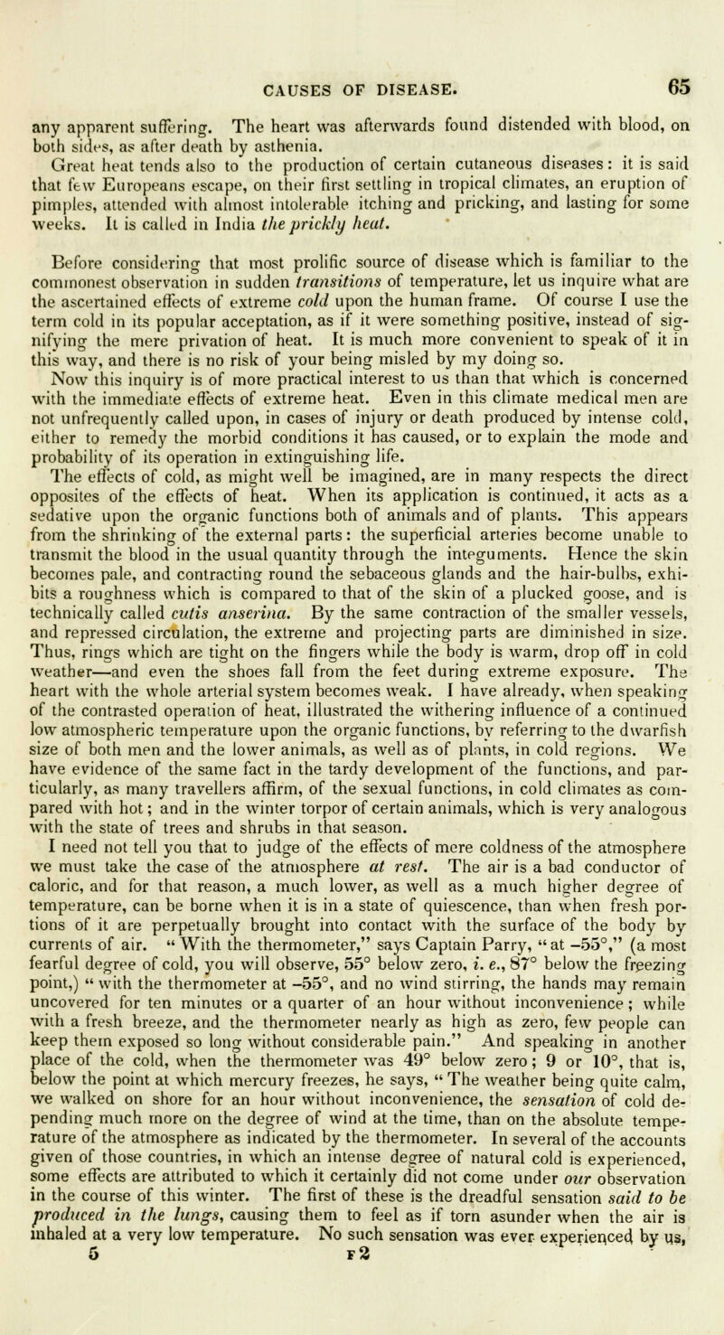 any apparent suffering. The heart was afterwards found distended with blood, on both sides, as after death by asthenia. Great heat tends also to the production of certain cutaneous diseases: it is said that (ew Europeans escape, on their first settling in tropical climates, an eruption of pimples, attended with almost intolerable itching and pricking, and lasting for some weeks. It is called in India the prickly heat. Before considering that most prolific source of disease which is familiar to the commonest observation in sudden transitions of temperature, let us inquire what are the ascertained effects of extreme cold upon the human frame. Of course I use the term cold in its popular acceptation, as if it were something positive, instead of sig- nifying the mere privation of heat. It is much more convenient to speak of it in this way, and there is no risk of your being misled by my doing so. Now this inquiry is of more practical interest to us than that which is concerned with the immediate effects of extreme heat. Even in this climate medical men are not unfrequently called upon, in cases of injury or death produced by intense cold, either to remedy the morbid conditions it has caused, or to explain the mode and probability of its operation in extinguishing life. The effects of cold, as might well be imagined, are in many respects the direct opposites of the effects of heat. When its application is continued, it acts as a sedative upon the organic functions both of animals and of plants. This appears from the shrinking of the external parts: the superficial arteries become unable to transmit the blood in the usual quantity through the integuments. Hence the skin becomes pale, and contracting round the sebaceous glands and the hair-bulbs, exhi- bits a roughness which is compared to that of the skin of a plucked goose, and is technically called cutis anserina. By the same contraction of the smaller vessels, and repressed circulation, the extreme and projecting parts are diminished in size. Thus, rings which are tight on the fingers while the body is warm, drop off in cold weather—and even the shoes fall from the feet during extreme exposure. The heart with the whole arterial system becomes weak. I have already, when speaking of the contrasted operation of heat, illustrated the withering influence of a continued low atmospheric temperature upon the organic functions, by referring to the dwarfish size of both men and the lower animals, as well as of plants, in cold regions. We have evidence of the same fact in the tardy development of the functions, and par- ticularly, as many travellers affirm, of the sexual functions, in cold climates as com- pared with hot; and in the winter torpor of certain animals, which is very analogous with the state of trees and shrubs in that season. I need not tell you that to judge of the effects of mere coldness of the atmosphere we must take the case of the atmosphere at rest. The air is a bad conductor of caloric, and for that reason, a much lower, as well as a much higher degree of temperature, can be borne when it is in a state of quiescence, than when fresh por- tions of it are perpetually brought into contact with the surface of the body by currents of air.  With the thermometer, says Captain Parry,  at -55°, (a most fearful degree of cold, you will observe, 55° below zero, i. e., 87° below the freezing point,)  with the thermometer at -55°, and no wind stirring, the hands may remain uncovered for ten minutes or a quarter of an hour without inconvenience; while with a fresh breeze, and the thermometer nearly as high as zero, few people can keep them exposed so long without considerable pain. And speaking in another place of the cold, when the thermometer was 49° below zero; 9 or 10°, that is, below the point at which mercury freezes, he says,  The weather being quite calm, we walked on shore for an hour without inconvenience, the sensation of cold de- pending much more on the degree of wind at the time, than on the absolute tempe- rature of the atmosphere as indicated by the thermometer. In several of the accounts given of those countries, in which an intense degree of natural cold is experienced, some effects are attributed to which it certainly did not come under our observation in the course of this winter. The first of these is the dreadful sensation said to be produced in the lungs, causing them to feel as if torn asunder when the air is inhaled at a very low temperature. No such sensation was ever experienced by us, 5 f2 