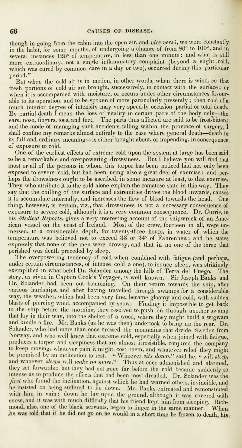 though in going from the cabin into the open air, and vice versti, we were constantly in the habit, for some months, of undergoing a change of from 80° to 100°, and in several instances 120° of temperature, in less than one minute : and what is still more extraordinary, not a single inflammatory complaint (beyond a slight cold, which was cured by common care in a day or two), occurred during this particular period. But when the cold air is in motion, in other words, when there is wind, so that fresh portions of cold air are brought, successively, in contact with the surface; or when it is accompanied with moisture, or occurs under other circumstances favour- able to its operation, and to be spoken of more particularly presently; then cold of a much inferior degree of intensity may very speedily occasion partial or total death. By partial death I mean the loss of vitality in certain parts of the body only—the ears, nose, fingers, toes, and feet. The parts thus affected are said to be frost-bitten: and the mode of managing such accidents falling within the province of surgery, I shall confine my remarks almost entirely to the case where general death—death in its full and ordinary meaning—is either brought about, or impending, in consequence of exposure to cold. One of the earliest effects of extreme cold upon the system at large has been said to be a remarkable and overpowering drowsiness. But I believe you will find that most or all of the persons in whom this torpor has been noticed had not only been exposed to severe cold, but had been using also a great deal of exercise: and per- haps the drowsiness ought to be ascribed, in some measure at least, to that exercise. They who attribute it to the cold alone explain the comatose state in this way. They say that the chilling of the surface and extremities drives the blood inwards, causes it to accumulate internally, and increases the flow of blood towards the head. One thing, however, is certain, viz., that drowsiness is not a necessary consequence of exposure to severe cold, although it is a very common consequence. Dr. Currie, in his Medical Reports, gives a very interesting account of the shipwreck of an Ame- rican vessel on the coast of Ireland. Most of the crew, fourteen in all, were im- mersed, to a considerable depth, for twenty-three hours, in water of which the temperature was believed not to exceed 33 or 34° of Fahrenheit: and he states expressly that none of the men were drowsy, and that in no one of the three that perished was death preceded by sleep. The overpowering tendency of cold when combined with fatigue (and perhaps, under certain circumstances, of intense cold alone), to induce sleep, was strikingly exemplified in what befel Dr. Solander among the hills of Terra del Fuego. The story, as given in Captain Cook's Voyages, is well known. Sir Joseph Banks and Dr. Solander had been out botanizing. On their return towards the ship, after various hardships, and after having travelled through swamps for a considerable way, the weather, which had been very fine, became gloomy and cold, with sudden blasts of piercing wind, accompanied by snow. Finding it impossible to get back to the ship before the morning, they resolved to push on through another swamp that lay in their way, into the shelter of a wood, where they might build a wigwam and kindle a fire. Mr. Banks (as he was then) undertook to bring up the rear. Dr. Solander, who had more than once crossed the mountains that divide Sweden from Norway, and who well knew that extreme cold, especially when joined with fatigue, produces a torpor and sleepiness that are almost irresistible, conjured the company to keep moving, whatever pain it might cost them, and whatever relief they might be promised by an inclination to rest.  Whoever sits down'' said he,  will sleep, and whoever shops will wake no more. Thus at once admonished and alarmed, they set forwards; but they had not gone far before the cold became suddenly so intense as to produce the effects that had been most dreaded. Dr. Solander was the first who found the inclination, against which he had warned others, invincible, and he insisted on being suffered to lie down. Mr. Banks entreated and remonstrated with him in vain: down he lay upon the ground, although it was covered with snow, and it was with much difficulty that his friend kept him from sleeping. Rich- mond, also, one of the black servants, began to linger in the same manner.° When .lie was told that if he did not go on he would in a short time be frozen to death, hia