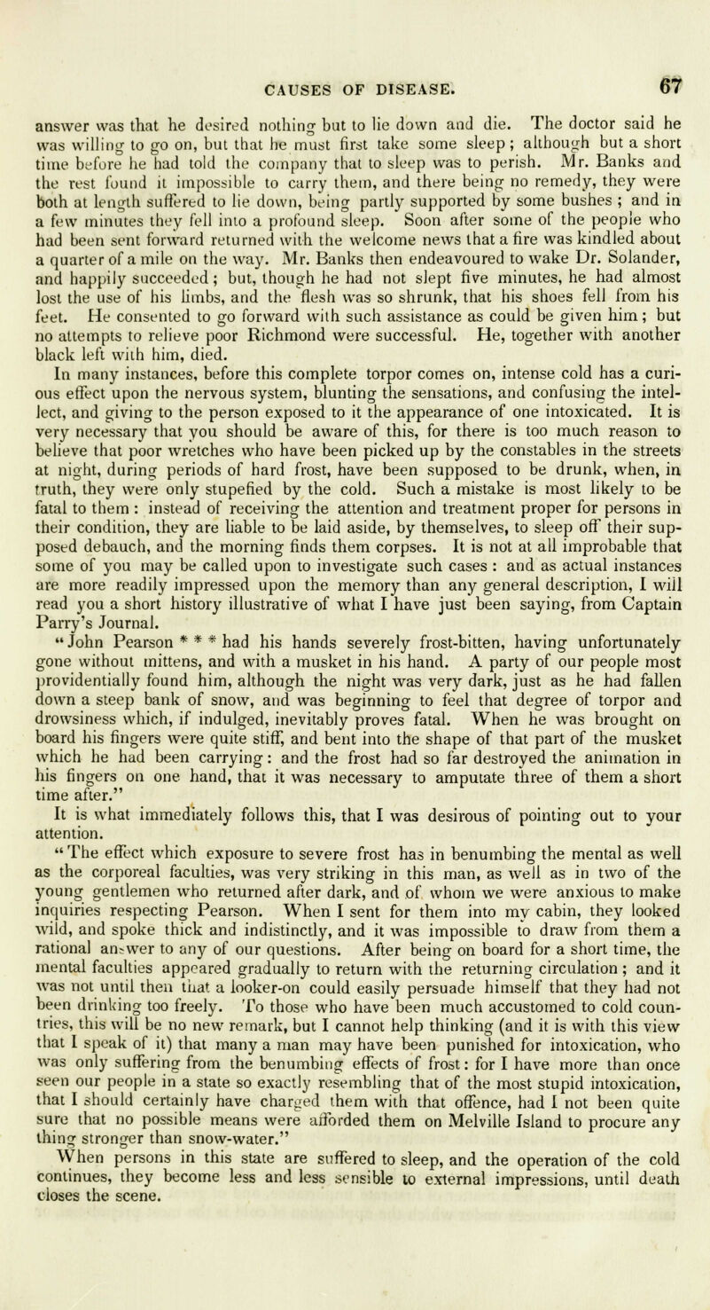 answer was that he desired nothing but to lie down and die. The doctor said he was willing to go on, but that he must first take some sleep; although but a short time before he had told the company that to sleep was to perish. Mr. Banks and the rest found it impossible to carry them, and there being no remedy, they were both at length suffered to lie down, being partly supported by some bushes ; and in a few minutes they fell into a profound sleep. Soon after some of the people who had been sent forward returned with the welcome news that a fire was kindled about a quarter of a mile on the way. Mr. Banks then endeavoured to wake Dr. Solander, and happily succeeded; but, though he had not slept five minutes, he had almost lost the use of his limbs, and the flesh was so shrunk, that his shoes fell from his feet. He consented to go forward with such assistance as could be given him; but no attempts to relieve poor Richmond were successful. He, together with another black left with him, died. In many instances, before this complete torpor comes on, intense cold has a curi- ous effect upon the nervous system, blunting the sensations, and confusing the intel- lect, and giving to the person exposed to it the appearance of one intoxicated. It is very necessary that you should be aware of this, for there is too much reason to believe that poor wretches who have been picked up by the constables in the streets at night, during periods of hard frost, have been supposed to be drunk, when, in Truth, they were only stupefied by the cold. Such a mistake is most likely to be fatal to them : instead of receiving the attention and treatment proper for persons in their condition, they are liable to be laid aside, by themselves, to sleep off their sup- posed debauch, and the morning finds them corpses. It is not at all improbable that some of you may be called upon to investigate such cases : and as actual instances are more readily impressed upon the memory than any general description, I wiil read you a short history illustrative of what I have just been saying, from Captain Parry's Journal.  John Pearson * * * had his hands severely frost-bitten, having unfortunately gone without mittens, and with a musket in his hand. A party of our people most providentially found him, although the night was very dark, just as he had fallen down a steep bank of snow, and was beginning to feel that degree of torpor and drowsiness which, if indulged, inevitably proves fatal. When he was brought on board his fingers were quite stiff, and bent into the shape of that part of the musket which he had been carrying: and the frost had so far destroyed the animation in his fingers on one hand, that it was necessary to amputate three of them a short time after. It is what immediately follows this, that I was desirous of pointing out to your attention. The effect which exposure to severe frost has in benumbing the mental as well as the corporeal faculties, was very striking in this man, as well as in two of the young gentlemen who returned after dark, and of whom we were anxious to make inquiries respecting Pearson. When I sent for them into my cabin, they looked wild, and spoke thick and indistinctly, and it was impossible to draw from them a rational answer to any of our questions. After being on board for a short time, the mental faculties appeared gradually to return with the returning circulation ; and it was not until then that a looker-on could easily persuade himself that they had not been drinking too freely. To those who have been much accustomed to cold coun- tries, this will be no new remark, but I cannot help thinking (and it is with this view that 1 speak of it) that many a man may have been punished for intoxication, who was only suffering from the benumbing effects of frost: for I have more than once seen our people in a state so exactly resembling that of the most stupid intoxication, that I should certainly have charged them with that offence, had I not been quite sure that no possible means were afforded them on Melville Island to procure any thing stronger than snow-water. When persons in this state are suffered to sleep, and the operation of the cold continues, they become less and less sensible to external impressions, until death closes the scene.