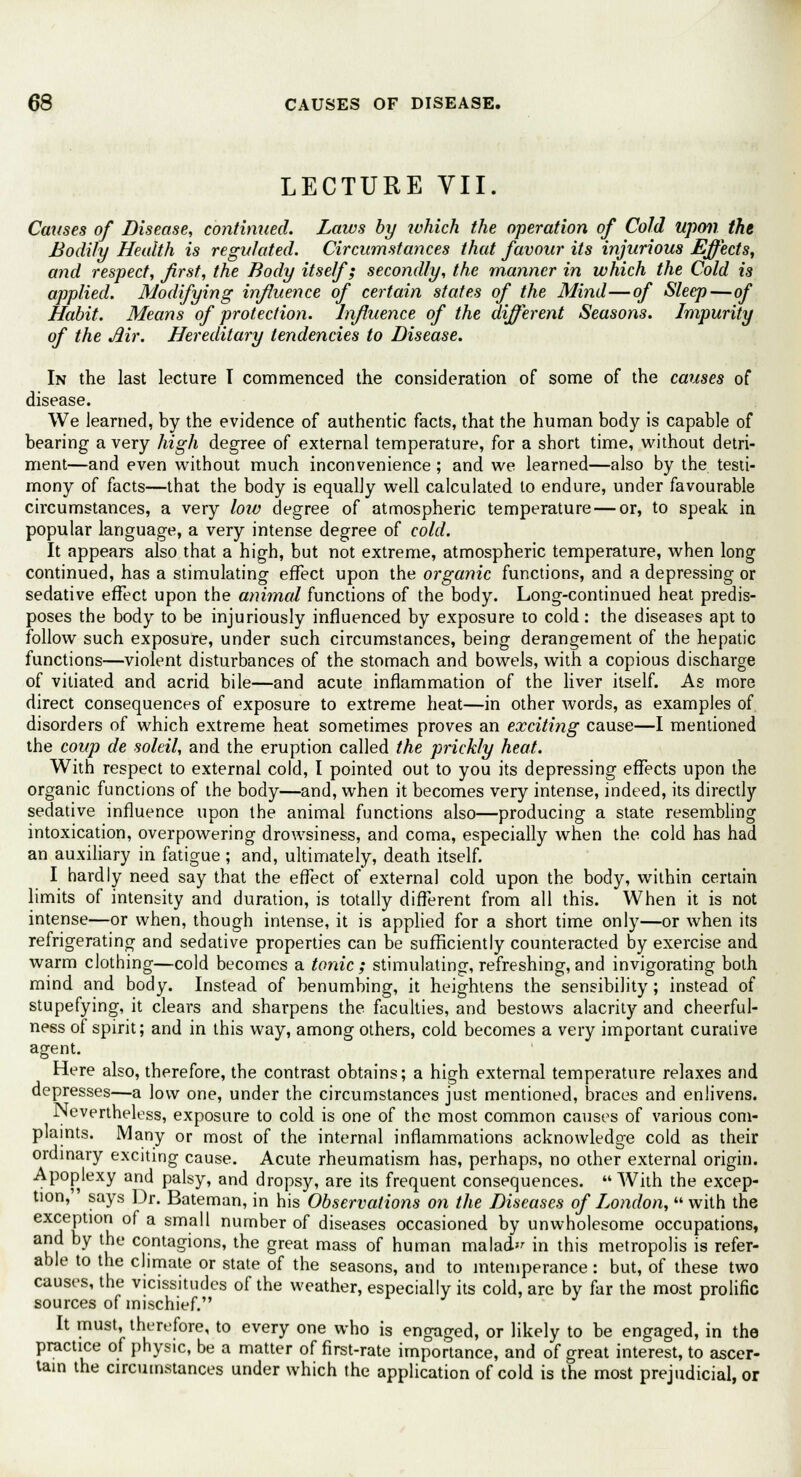 LECTURE VII. Causes of Disease, continued. Laws by which the operation of Cold upon the Bodily Health is regulated. Circumstances that favour its injurious Effects, and respect, first, the Body itself; secondly, the manner in which the Cold is applied. Modifying influence of certain states of the Mind—of Sleep—of Habit. Means of protection. Influence of the different Seasons. Impurity of the Air. Hereditary tendencies to Disease. In the last lecture T commenced the consideration of some of the causes of disease. We learned, by the evidence of authentic facts, that the human body is capable of bearing a very high degree of external temperature, for a short time, without detri- ment—and even without much inconvenience; and we learned—also by the testi- mony of facts—that the body is equally well calculated to endure, under favourable circumstances, a very low degree of atmospheric temperature — or, to speak in popular language, a very intense degree of cold. It appears also that a high, but not extreme, atmospheric temperature, when long continued, has a stimulating effect upon the organic functions, and a depressing or sedative effect upon the animal functions of the body. Long-continued heat predis- poses the body to be injuriously influenced by exposure to cold: the diseases apt to follow such exposure, under such circumstances, being derangement of the hepatic functions—violent disturbances of the stomach and bowels, with a copious discharge of vitiated and acrid bile—and acute inflammation of the liver itself. As more direct consequences of exposure to extreme heat—in other words, as examples of disorders of which extreme heat sometimes proves an exciting cause—I mentioned the coup de soleil, and the eruption called the prickly heat. With respect to external cold, I pointed out to you its depressing effects upon the organic functions of the body—and, when it becomes very intense, indeed, its directly sedative influence upon the animal functions also—producing a state resembling intoxication, overpowering drowsiness, and coma, especially when the cold has had an auxiliary in fatigue ; and, ultimately, death itself. I hardly need say that the effect of external cold upon the body, within certain limits of intensity and duration, is totally different from all this. When it is not intense—or when, though intense, it is applied for a short time only—or when its refrigerating and sedative properties can be sufficiently counteracted by exercise and warm clothing—cold becomes a tonic; stimulating, refreshing, and invigorating both mind and body. Instead of benumbing, it heightens the sensibility; instead of stupefying, it clears and sharpens the faculties, and bestows alacrity and cheerful- ness of spirit; and in this way, among others, cold becomes a very important curative agent. Here also, therefore, the contrast obtains; a high external temperature relaxes and depresses—a low one, under the circumstances just mentioned, braces and enlivens. Nevertheless, exposure to cold is one of the most common causes of various com- plaints. Many or most of the internal inflammations acknowledge cold as their ordinary exciting cause. Acute rheumatism has, perhaps, no other external origin. Apoplexy and palsy, and dropsy, are its frequent consequences. With the excep- tion, says Dr. Bateman, in his Observations on the Diseases of London,  with the eXjT10u °^ a sma'^ nurr,ber of diseases occasioned by unwholesome occupations, w u contaSions' lfte Sreat mass of human malad in this metropolis is refer- able to the climate or state of the seasons, and to intemperance: but, of these two causes, the vicissitudes of the weather, especially its cold, are by far the most prolific sources of mischief. It must, therefore, to every one who is engaged, or likely to be engaged, in the practice of physic, be a matter of first-rate importance, and of great interest, to ascer- tain the circumstances under which the application of cold is the most prejudicial, or