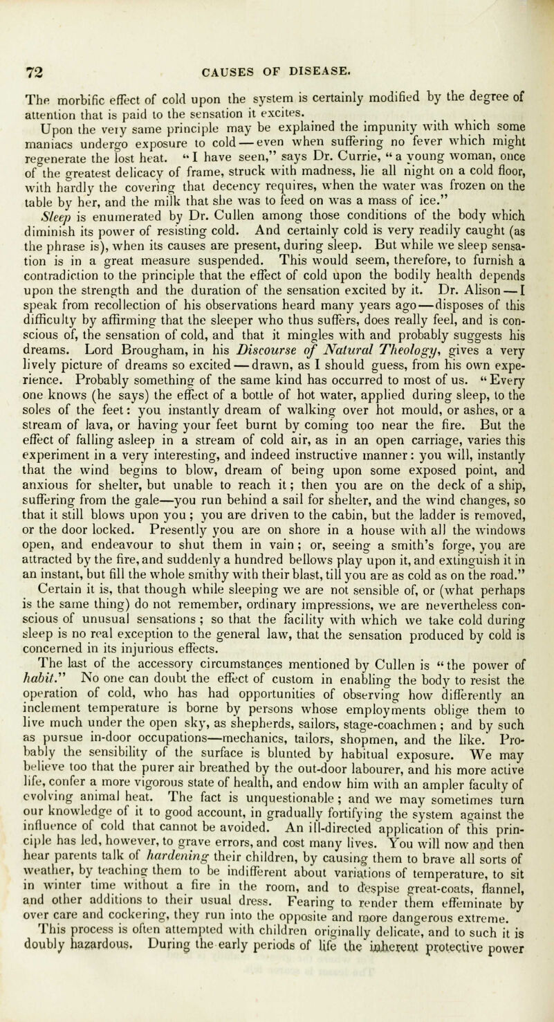 The morbific effect of cold upon the system is certainly modified by the degree of attention that is paid to the sensation it excites. Upon the very same principle may be explained the impunity with which some maniacs undergo exposure to cold — even when suffering no fever which might regenerate the lost heat.  I have seen, says Dr. Currie,  a young woman, once of the greatest delicacy of frame, struck with madness, lie all night on a cold floor, with hardly the covering that decency requires, when the water was frozen on the table by her, and the milk that she was to feed on was a mass of ice. Sleep is enumerated by Dr. Cullen among those conditions of the body which diminish its power of resisting cold. And certainly cold is very readily caught (as the phrase is), when its causes are present, during sleep. But while we sleep sensa- tion is in a great measure suspended. This would seem, therefore, to furnish a contradiction to the principle that the effect of cold upon the bodily health depends upon the strength and the duration of the sensation excited by it. Dr. Alison — I speak from recollection of his observations heard many years ago—disposes of this difficulty by affirming that the sleeper who thus suffers, does really feel, and is con- scious of, the sensation of cold, and that it mingles with and probably suggests his dreams. Lord Brougham, in his Discourse of Natural Theology, gives a very lively picture of dreams so excited — drawn, as I should guess, from his own expe- rience. Probably something of the same kind has occurred to most of us.  Every one knows (he says) the effect of a bottle of hot water, applied during sleep, to the soles of the feet: you instantly dream of walking over hot mould, or ashes, or a stream of lava, or having your feet burnt by coming too near the fire. But the effect of falling asleep in a stream of cold air, as in an open carriage, varies this experiment in a very interesting, and indeed instructive manner: you will, instantly that the wind begins to blow, dream of being upon some exposed point, and anxious for shelter, but unable to reach it; then you are on the deck of a ship, suffering from the gale—you run behind a sail for shelter, and the wind changes, so that it still blows upon you ; you are driven to the cabin, but the ladder is removed, or the door locked. Presently you are on shore in a house with all the windows open, and endeavour to shut them in vain ; or, seeing a smith's forge, you are attracted by the fire, and suddenly a hundred bellows play upon it, and extinguish it in an instant, but fill the whole smithy with their blast, till you are as cold as on the road. Certain it is, that though while sleeping we are not sensible of, or (what perhaps is the same thing) do not remember, ordinary impressions, we are nevertheless con- scious of unusual sensations ; so that the facility with which we take cold during sleep is no real exception to the general law, that the sensation produced by cold is concerned in its injurious effects. The last of the accessory circumstances mentioned by Cullen is the power of habit. No one can doubt the effect of custom in enabling the body to resist the operation of cold, who has had opportunities of observing how differently an inclement temperature is borne by persons whose employments oblige them to live much under the open sky, as shepherds, sailors, stage-coachmen ; and by such as pursue in-door occupations—mechanics, tailors, shopmen, and the like. Pro- bably the sensibility of the surface is blunted by habitual exposure. We may believe too that the purer air breathed by the out-door labourer, and his more active life, confer a more vigorous state of health, and endow him with an ampler faculty of evolving animal heat. The fact is unquestionable; and we may sometimes turn our knowledge of it to good account, in gradually fortifying the system against the influence of cold that cannot be avoided. An ill-directed application of this prin- ciple has led, however, to grave errors, and cost many lives. You will now and then hear parents talk of hardening their children, by causing them to brave all sorts of weather, by teaching them to be indifferent about variations of temperature, to sit in winter time without a fire in the room, and to despise great-coats, flannel, and other additions to their usual dress. Fearing to render them effeminate by over care and cockering, they run into the opposite and more dangerous extreme. This process is often attempted with children originally delicate, and to such it is doubly hazardous. During the early periods of life the inherent protective power