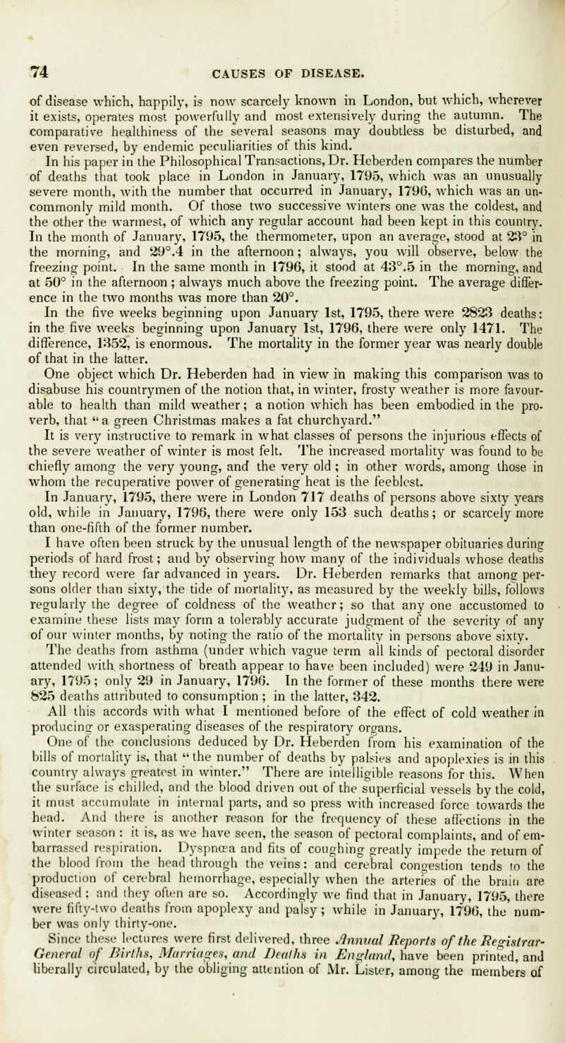 of disease which, happily, is now scarcely known in London, but which, wherever it exists, operates most powerfully and most extensively during the autumn. The comparative healthiness of the several seasons may doubtless be disturbed, and even reversed, by endemic peculiarities of this kind. In his paper in the Philosophical Transactions, Dr. Heberden compares the number of deaths that took place in London in January, 1795, which was an unusually severe month, with the number that occurred in January, 1790, which was an un- commonly mild month. Of those two successive winters one was the coldest, and the other the warmest, of which any regular account had been kept in this country. In the month of January, 1795, the thermometer, upon an average, stood at 23° in the morning, and 29°.4 in the afternoon; always, you will observe, below the freezing point. In the same month in 1796, it stood at 43°.5 in the morning, and at 50° in the afternoon ; always much above the freezing point. The average differ- ence in the two months was more than 20°. In the five weeks beginning upon January 1st, 1795, there were 2823 deaths: in the five weeks beginning upon January 1st, 1796, there were only 1471. The difference, 1352, is enormous. The mortality in the former year was nearly double of that in the latter. One object which Dr. Heberden had in view in making this comparison was to disabuse his countrymen of the notion that, in winter, frosty weather is more favour- able to health than mild weather; a notion which has been embodied in the pro- verb, that a green Christmas makes a fat churchyard. It is very instructive to remark in what classes of persons the injurious effects of the severe weather of winter is most felt. The increased mortality was found to be chiefly among the very young, and the very old ; in other words, among those in whom the recuperative power of generating heat is the feeblest. In January, 1795, there were in London 717 deaths of persons above sixty years old, while in January, 1796, there were only 153 such deaths; or scarcely more than one-fifth of the former number. I have often been struck by the unusual length of the newspaper obituaries during periods of hard frost; and by observing how many of the individuals whose deaths they record were far advanced in years. Dr. Heberden remarks that among1 per- sons older than sixty, the tide of mortality, as measured by the weekly bills, follows regularly the degree of coldness of the weather; so that any one accustomed to examine these lists may form a tolerably accurate judgment of the severity of any of our winter months, by noting the ratio of the mortality in persons above sixty. The deaths from asthma (under which vague term all kinds of pectoral disorder attended with shortness of breath appear to have been included) were 249 in Janu- ary, 1795; only 29 in January, 1796. In the former of these months there were 825 deaths attributed to consumption ; in the latter, 342. All this accords with what I mentioned before of the effect of cold weather in producing or exasperating diseases of the respiratory organs. One of the conclusions deduced by Dr. Heberden from his examination of the bills of mortality is, that the number of deaths by palsies and apoplexies is in this country always greatest in winter. There are intelligible reasons for this. When the surface is chilled, and the blood driven out of the superficial vessels by the cold, it must accumulate in internal parts, and so press with increased force towards the head. And there is another reason for the frequency of these affections in the winter season : it is, as we have seen, the season of pectoral complaints, and of em- barrassed respiration. Dyspnoea and fits of coughing greatly impede the return of the blood from the head through the veins: and cerebral congestion tends to the production of cerebral hemorrhage, especially when the arteries of the brain are diseased ; and they often are so. Accordingly we find that in January, 1795, there were fifty-two deaths from apoplexy and palsy; while in January, 1796, the num- ber was only thirty-one. Since these lectures were first delivered, three Annual Reports of the Registrar- General of Births, Marriages, and Deaths in England, have been printed, and liberally circulated, by the obliging attention of Mr. Lister, among the members of