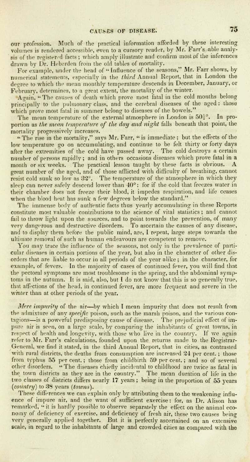 our profession. Much of the practical information afforded by these interesting- volumes is rendered accessible, even to a cursory reader, by Mr. Farr's able analy- sis of the registered facts ; which amply illustrate and confirm most of the inferences drawn by Dr. Heberden from the old tables of mortality. For example, under the head of Influence of the seasons, Mr. Farr shows, by numerical statements, especially in the third Annual Report, that in London the decree to which the mean monthly temperature descends in December, January, or February, determines, to a great extent, the mortality of the winter. Again, The causes of death which prove most fatal in the cold months belong principally to the pulmonary class, and the cerebral diseases of the aged: those which prove most fatal in summer belong to diseases of the bowels. The mean temperature of the external atmosphere in London is 50j°. In pro- portion as the mean temperature of the day and night falls beneath that point, the mortality progressively increases.  The rise in the mortality, says Mr. Farr,  is immediate ; but the effects of the low temperature go on accumulating, and continue to be felt thirty or forty days after the extremities of the cold have passed away. The cold destroys a certain number of persons rapidly; and in others occasions diseases which prove fatal in a month or six weeks. The practical lesson taught by these facts is obvious. A great number of the aged, and of those afflicted with difficulty of breathing, cannot resist cold sunk so low as 32°. The temperature of the atmosphere in which they sleep can never safely descend lower than 40°: for if the cold that freezes water in their chamber does not freeze their blood, it impedes respiration, and life ceases when the blood heat has sunk a few dpgrees below the standard. The immense body of authentic facts thus yearly accumulating in these Reports constitute most valuable contributions to the science of vital statistics; and cannot fail to throw light upon the sources, and to point towards the prevention, of many very dangerous and destructive disorders. To ascertain the causes of any disease, and to display them before the public mind, are, I repeat, large steps towards the ultimate removal of such as human endeavours are competent to remove. You may trace the influence of the seasons, not only in the prevalence of parti- cular diseases in certain portions of the year, but also in the character of other dis- orders that are liable to occur in all periods of the year alike; in the character, for example, of fevers. In the majority of cases of continued fever, you will find that the pectoral symptoms are most troublesome in the spring, and the abdominal symp- toms in the autumn. It is said, also, but I do not know that this is so generally true, that affections of the head, in continued fever, are more frequent and severe in the winter than at other periods of the year. M(>re imparity of the air—by which I mean impurity that does not result from the admixture of any specific poison, such as the marsh poison, and the various con- tagions—is a powerful predisposing cause of disease. The prejudicial effect of im- pure air is seen, on a large scale, by comparing the inhabitants of great towns, in respect of health and longevity, with those who live in the country. If we again refer to Mr. Farr's calculations, founded upon the returns made to the Registrar- General, we find it stated, in the third Annual Report, that in cities, as contrasted with rural districts, the deaths from consumption are increased 24 per cent.; those from typhus 55 percent.; those from childbirth 59 per cent.; and so of several other disorders. The diseases chiefly incidental to childhood are twice as fatal in the town districts as they are in the country. The mean duration of life in the two classes of districts differs nearly 17 years; being in the proportion of 55 years (country) to 38 years (towns). These differences we can explain only by attributing them to the weakening- influ- ence of impure air, and the want of sufficient exercise: for, as Dr. Alison has remarked, it is hardly possible to observe separately the effect on the animal eco- nomy of deficiency of exercise, and deficiency of fresh air, these two causes being very generally applied together. But it is perfectly ascertained on an extensive scale, in regard to the inhabitants of large and crowded cities as compared with the