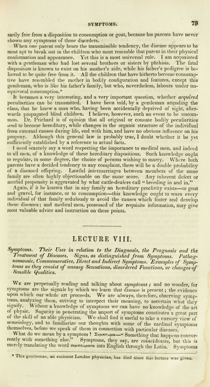 sarily free from a disposition to consumption or gout, because his parents have never shown any symptoms of those disorders. When one parent only bears the transmissible tendency, the disease appears to be most apt to break out in the children who most resemble that parent in their physical conformation and appearance. Yet this is a most universal rule. I am acquainted with a gentleman who had lost several brothers or sisters by phthisis. The fatal disposition is known to exist on his mother's side, while his father's pedigree is be- lieved to be quite free from it. All the children that have hitherto become consump- tive have resembled the mother in bodily configuration and features, except this gentleman, who is like his father's family, but who, nevertheless, labours under un- equivocal consumption.* It becomes a very interesting, and a very important question, whether acquired peculiarities can be transmitted. I have been told, by a gentleman attending the class, that he knew a man who, having been accidentally deprived of sight, after- wards propagated blind children. I believe, however, such an event to be uncom- mon. Dr. Prichard is of opinion that all original or connate bodily peculiarities vend to become hereditary, while changes in the organic structure of the individual from external causes during life, end with him, and have no obvious influence on his progeny. Although this general law is probably true, I doubt whether it be yet sufficiently established \>y a reference to actual facts. 1 need scarcely say a word respecting the importance to medical men, and indeed to all men, of a knowledge of these hereditary dispositions. Such knowledge ouo-ht to regulate, in some degree, the choice of persons wishing to marry. Where both parents have a decided tendency to any complaint, there will be a double probability of a diseased offspring. Lawful intermarriages between members of the same family are often highly objectionable on the same score. Any inherent defect or morbid propensity is aggravated by what cattle-dealers call  breeding in and in. Again, if it be known that in any family an hereditary proclivity exists—to gout and gravel, for instance, or to consumption—this knowledge ought to warn every individual of that family sedulously to avoid the causes which foster and develop these diseases; and medical men, possessed of the requisite information, may give most valuable advice and instruction on these points. LECTURE VIII. Symptoms. Their Uses in relation to the Diagnosis, the Prognosis and the Treatment of Diseases. Signs, as distinguished from Symptoms. Pathog- nomomic, Commemorative, Direct and Indirect Symptoms. Examples of Symp- toms as they consist of uneasy Sensations, disordered Functions, or changes of Sensible Qualities. We are perpetually reading and talking about symptoms ; and no wonder, for symptoms are the signals by which we learn that disease is present; the evidence upon which our whole art proceeds. We are always, therefore, observing symp- toms, analyzing them, striving to interpret their meaning, to ascertain what they signify. Without a knowledge of symptoms we can have no knowledo-e of the art of physic. Sagacity in penetrating the import of symptoms constitutes a great part oi the skill of an able physician. We shall find it useful to take a cursory view of semeiology, and to familiarize our thoughts with some of the cardinal symptoms themselves, before we speak of them in connection with particular diseases. What do we mean by a symptom ? 2^7trWjua_« Something that happens concur- rently with something else. Symptoms, they say, are coincidences, but this is merely translating the word ai^rtr^ara into English through the Latin. Symptoms * This gentleman, an eminent London physician, lias died since this lecture was given.