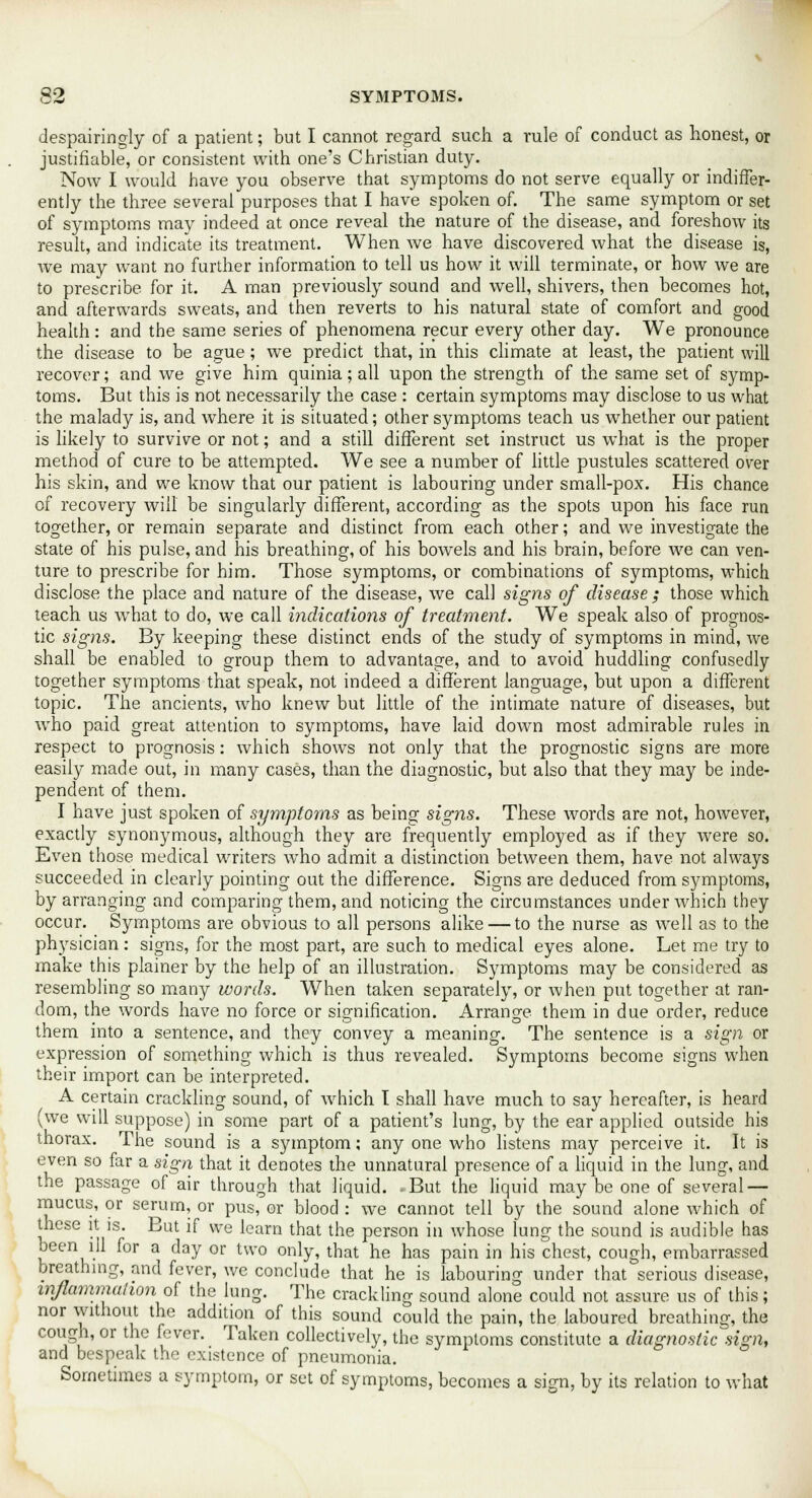 despairingly of a patient; but I cannot regard such a rule of conduct as honest, or justifiable, or consistent with one's Christian duty. Now I would have you observe that symptoms do not serve equally or indiffer- ently the three several purposes that I have spoken of. The same symptom or set of symptoms may indeed at once reveal the nature of the disease, and foreshow its result, and indicate its treatment. When we have discovered what the disease is, we may want no further information to tell us how it will terminate, or how we are to prescribe for it. A man previously sound and well, shivers, then becomes hot, and afterwards sweats, and then reverts to his natural state of comfort and good health: and the same series of phenomena recur every other day. We pronounce the disease to be ague; we predict that, in this climate at least, the patient will recover; and we give him quinia; all upon the strength of the same set of symp- toms. But this is not necessarily the case : certain symptoms may disclose to us what the malady is, and where it is situated; other symptoms teach us whether our patient is likely to survive or not; and a still different set instruct us what is the proper method of cure to be attempted. We see a number of little pustules scattered over his skin, and we know that our patient is labouring under small-pox. His chance of recovery will be singularly different, according as the spots upon his face run together, or remain separate and distinct from each other; and we investigate the state of his pulse, and his breathing, of his bowels and his brain, before we can ven- ture to prescribe for him. Those symptoms, or combinations of symptoms, which disclose the place and nature of the disease, we call signs of disease ; those which leach us what to do, we call indications of treatment. We speak also of prognos- tic signs. By keeping these distinct ends of the study of symptoms in mind, we shall be enabled to group them to advantage, and to avoid huddling confusedly together symptoms that speak, not indeed a different language, but upon a different topic. The ancients, who knew but little of the intimate nature of diseases, but who paid great attention to symptoms, have laid down most admirable rules in respect to prognosis: which shows not only that the prognostic signs are more easily made out, in many cases, than the diagnostic, but also that they may be inde- pendent of them. I have just spoken of symptoms as being signs. These words are not, however, exactly synonymous, although they are frequently employed as if they were so. Even those medical writers who admit a distinction between them, have not always succeeded in clearly pointing out the difference. Signs are deduced from symptoms, by arranging and comparing them, and noticing the circumstances under which they occur. Symptoms are obvious to all persons alike — to the nurse as well as to the physician : signs, for the most part, are such to medical eyes alone. Let me try to make this plainer by the help of an illustration. Symptoms may be considered as resembling so many words. When taken separately, or when put together at ran- dom, the words have no force or signification. Arrange them in due order, reduce them into a sentence, and they convey a meaning. The sentence is a sign or expression of something which is thus revealed. Symptoms become signs when their import can be interpreted. A certain crackling sound, of which I shall have much to say hereafter, is heard (we will suppose) in some part of a patient's lung, by the ear applied outside his thorax. The sound is a symptom; any one who listens may perceive it. It is even so far a sign that it denotes the unnatural presence of a liquid in the lung, and the passage of air through that liquid. -But the liquid may be one of several — mucus, or serum, or pus, or blood : we cannot tell by the sound alone which of these it is. But if we learn that the person in whose lung the sound is audible has been ill for a day or two only, that he has pain in his chest, cough, embarrassed breathing, and fever, we conclude that he is labouring under that serious disease, inflammation oi the lung. The crackling sound alone could not assure us of this; nor without the addition of this sound could the pain, the laboured breathing, the cough, or the fever. Taken collectively, the symptoms constitute a diagnostic sign, and bespeak the existence of pneumonia. Sometimes a symptom, or set of symptoms, becomes a sign, by its relation to what