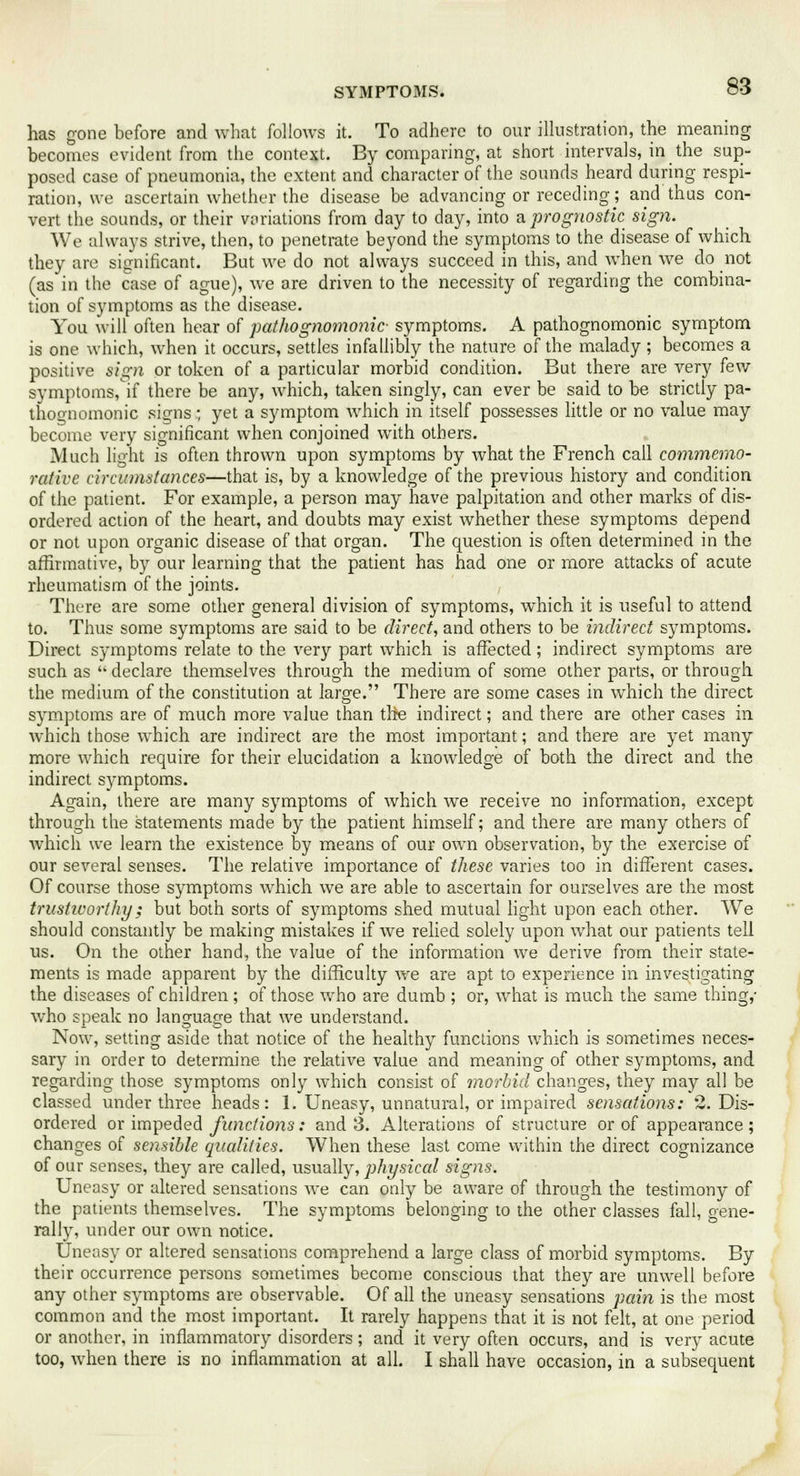 has gone before and what follows it. To adhere to our illustration, the meaning becomes evident from the context. By comparing, at short intervals, in the sup- posed case of pneumonia, the extent and character of the sounds heard during respi- ration, we ascertain whether the disease be advancing or receding; and thus con- vert the sounds, or their variations from day to day, into a prognostic sign. We always strive, then, to penetrate beyond the symptoms to the disease of which they are significant. But we do not always succeed in this, and when we do not (as in the case of ague), we are driven to the necessity of regarding the combina- tion of symptoms as the disease. You will often hear of pathognomonic- symptoms. A pathognomonic symptom is one which, when it occurs, settles infallibly the nature of the malady; becomes a positive sign or token of a particular morbid condition. But there are very few symptoms, if there be any, which, taken singly, can ever be said to be strictly pa- thognomonic signs; yet a symptom which in itself possesses little or no value may become very significant when conjoined with others. Much light is often thrown upon symptoms by what the French call commemo- rative circumstances—that is, by a knowledge of the previous history and condition of the patient. For example, a person may have palpitation and other marks of dis- ordered action of the heart, and doubts may exist whether these symptoms depend or not upon organic disease of that organ. The question is often determined in the affirmative, by our learning that the patient has had one or more attacks of acute rheumatism of the joints. There are some other general division of symptoms, which it is useful to attend to. Thus some symptoms are said to be direct, and others to be indirect symptoms. Direct symptoms relate to the ver)^ part which is affected; indirect symptoms are such as declare themselves through the medium of some other parts, or through the medium of the constitution at large. There are some cases in which the direct symptoms are of much more value than the indirect; and there are other cases in which those which are indirect are the most important; and there are yet many more which require for their elucidation a knowledge of both the direct and the indirect symptoms. Again, there are many symptoms of which we receive no information, except through the statements made by the patient himself; and there are many others of which we learn the existence by means of our own observation, by the exercise of our several senses. The relative importance of these varies too in different cases. Of course those symptoms which we are able to ascertain for ourselves are the most trustivorthy; but both sorts of symptoms shed mutual light upon each other. We should constantly be making mistakes if we relied solely upon what our patients tell us. On the other hand, the value of the information we derive from their state- ments is made apparent by the difficulty we are apt to experience in investigating the diseases of children ; of those who are dumb ; or, what is much the same thing,- who speak no language that we understand. Now, setting aside that notice of the healthy functions which is sometimes neces- sary in order to determine the relative value and meaning of other symptoms, and regarding those symptoms only which consist of morbid changes, they may all be classed under three heads: 1. Uneasy, unnatural, or impaired sensations: 2. Dis- ordered or impeded funcfio?is: and 3. Alterations of structure or of appearance ; changes of sensible qualities. When these last come within the direct cognizance of our senses, they are called, usually, physical signs. Uneasy or altered sensations we can only be aware of through the testimony of the patients themselves. The symptoms belonging to the other classes fall, gene- rally, under our own notice. Uneasy or altered sensations comprehend a large class of morbid symptoms. By their occurrence persons sometimes become conscious that they are unwell before any other symptoms are observable. Of all the uneasy sensations pain is the most common and the most important. It rarely happens that it is not felt, at one period or another, in inflammatory disorders; and it very often occurs, and is very acute too, when there is no inflammation at all. I shall have occasion, in a subsequent