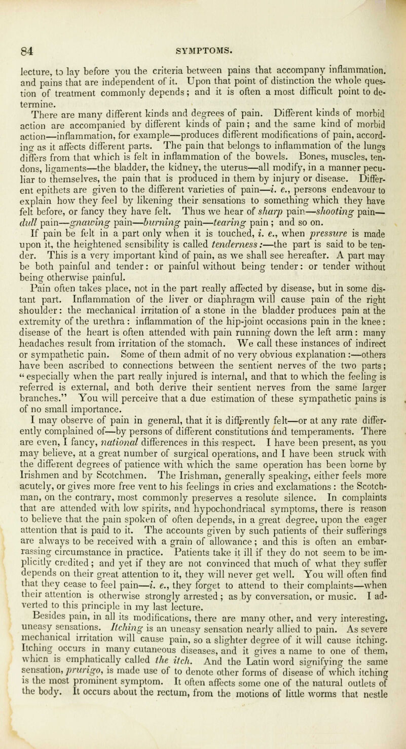 lecture, to lay before you the criteria between pains that accompany inflammation, and pains that are independent of it. Upon that point of distinction the whole ques- tion of treatment commonly depends; and it is often a most difficult point to de- termine. There are many different kinds and degrees of pain. Different kinds of morbid action are accompanied by different kinds of pain ; and the same kind of morbid action—inflammation, for example—produces different modifications of pain, accord- ins; as it affects different parts. The pain that belongs to inflammation of the lungs differs from that which is felt in inflammation of the bowels. Bones, muscles, ten- dons, ligaments—the bladder, the kidney, the uterus—all modify, in a manner pecu- liar to themselves, the pain that is produced in them by injury or disease. Differ- ent epithets are given to the different varieties of pain—i. e., persons endeavour to explain how they feel by likening their sensations to something which they have felt before, or fancy they have felt. Thus we hear of sharp pain—shooting pain— dull pain—gnawing pain—burning pain—tearing pain ; and so on. If pain be felt in a part only when it is touched, i. e., when pressure is made upon it, the heightened sensibility is called tenderness:—the part is said to be ten- der. This is a very important kind of pain, as we shall see hereafter. A part may be both painful and tender: or painful without being tender: or tender without being otherwise painful. Pain often takes place, not in the part really affected by disease, but in some dis- tant part. Inflammation of the liver or diaphragm will cause pain of the right shoulder: the mechanical irritation of a stone in the bladder produces pain at the extremity of the urethra : inflammation of the hip-joint occasions pain in the knee: disease of the heart is often attended with pain running down the left arm: many headaches result from irritation of the stomach. We call these instances of indirect or sympathetic pain. Some of them admit of no very obvious explanation :—others have been ascribed to connections between the sentient nerves of the two parts;  especially when the part really injured is internal, and that to which the feeling is referred is external, and both derive their sentient nerves from the same larger branches. You will perceive that a due estimation of these sympathetic pains is of no small importance. I may observe of pain in general, that it is differently felt—or at any rate differ- ently complained of—by persons of different constitutions and temperaments. There are even, I fancy, national differences in this respect. I have been present, as you may believe, at a great number of surgical operations, and I have been struck with the different degrees of patience with which the same operation has been borne by Irishmen and by Scotchmen. The Irishman, generally speaking, either feels more acutely, or gives more free vent to his feelings in cries and exclamations : the Scotch- man, on the contrary, most commonly preserves a resolute silence. In complaints that are attended with low spirits, and hypochondriacal symptoms, there is reason to believe that the pain spoken of often depends, in a great degree, upon the eager attention that is paid to it. The accounts given by such patients of their sufferings are always to be received with a grain of allowance; and this is often an embar- rassing circumstance in practice. Patients take it ill if they do not seem to be im- plicitly credited ; and yet if they are not convinced that much of what they suffer depends on their great attention to it, they will never get well. You will often find that they cease to feel pain—i. e., they forget to attend to their complaints—when their attention is otherwise strongly arrested; as by conversation, or music. I ad- verted to this principle in my last lecture. Besides pain, in all its modifications, there are many other, and very interesting, uneasy sensations. Itching is an uneasy sensation nearly allied to pain. As severe mechanical irritation will cause pain, so a slighter degree of it will cause itching. Itching occurs in many cutaneous diseases, and it gives a name to one of them, whicn is emphatically called the itch. And the Latin word signifying the same sensation, prurigo, is made use of to denote other forms of disease of which itching is the most prominent symptom. It often affects some one of the natural outlets of the body. It occurs about the rectum, from the motions of little worms that nestle