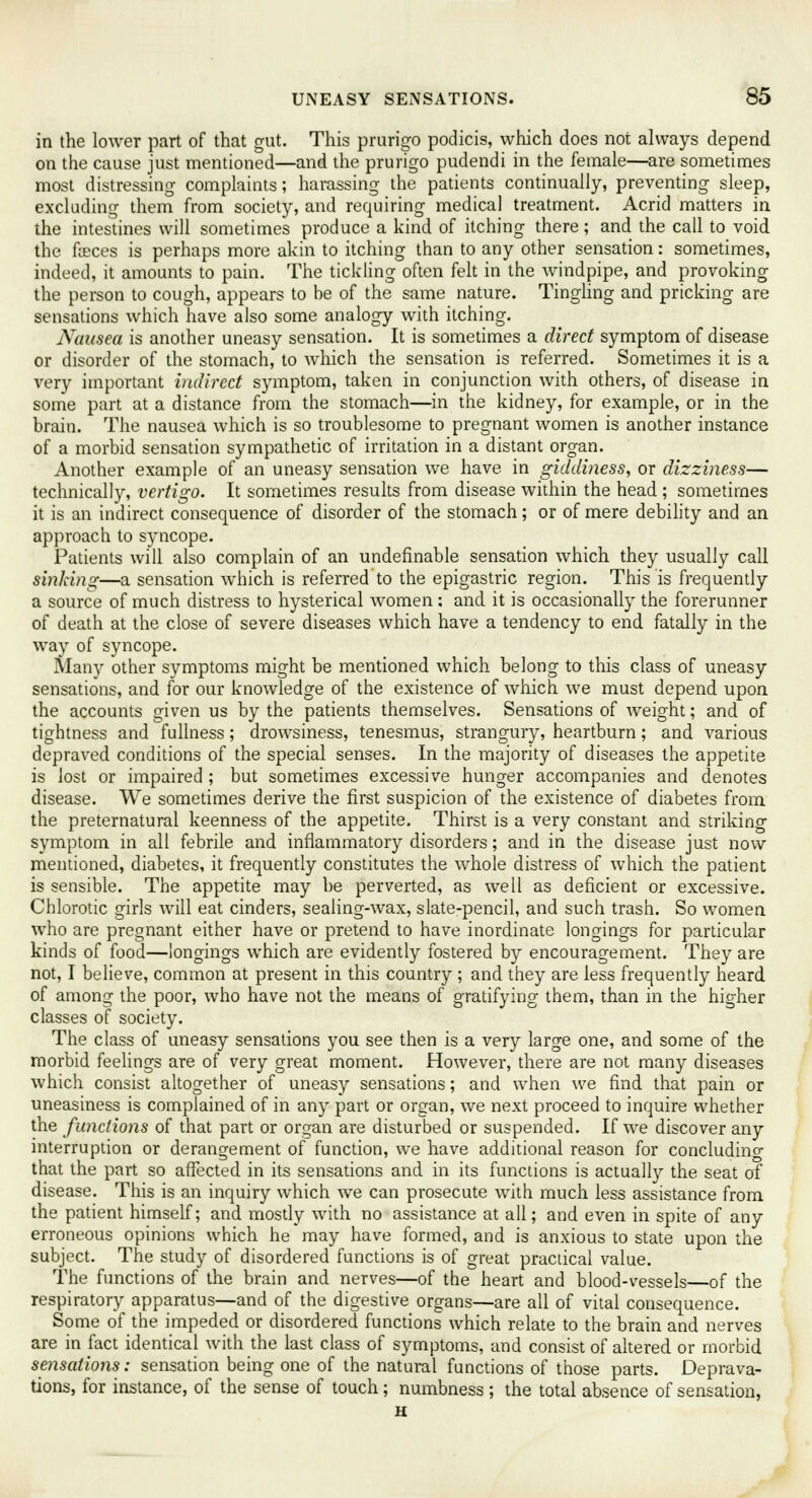 in the lower part of that gut. This prurigo podicis, which does not always depend on the cause just mentioned—and the prurigo pudendi in the female—are sometimes most distressing complaints; harassing the patients continually, preventing sleep, excluding them from society, and requiring medical treatment. Acrid matters in the intestines will sometimes produce a kind of itching there; and the call to void the faxes is perhaps more akin to itching than to any other sensation: sometimes, indeed, it amounts to pain. The tickling often felt in the windpipe, and provoking the person to cough, appears to he of the same nature. Tingling and pricking are sensations which have also some analogy with itching. Nausea is another uneasy sensation. It is sometimes a direct symptom of disease or disorder of the stomach, to which the sensation is referred. Sometimes it is a very important indirect symptom, taken in conjunction with others, of disease in some part at a distance from the stomach—in the kidney, for example, or in the brain. The nausea which is so troublesome to pregnant women is another instance of a morbid sensation sympathetic of irritation in a distant organ. Another example of an uneasy sensation we have in giddiness, or dizziness— technically, vertigo. It sometimes results from disease within the head ; sometimes it is an indirect consequence of disorder of the stomach; or of mere debility and an approach to syncope. Patients will also complain of an undefinable sensation which they usually call sinking—a sensation which is referred to the epigastric region. This is frequently a source of much distress to hysterical women : and it is occasionally the forerunner of death at the close of severe diseases which have a tendency to end fatally in the way of syncope. Many other symptoms might be mentioned which belong to this class of uneasy sensations, and for our knowledge of the existence of which we must depend upon the accounts given us by the patients themselves. Sensations of weight; and of tightness and fullness; drowsiness, tenesmus, strangury, heartburn; and various depraved conditions of the special senses. In the majority of diseases the appetite is lost or impaired ; but sometimes excessive hunger accompanies and denotes disease. We sometimes derive the first suspicion of the existence of diabetes from the preternatural keenness of the appetite. Thirst is a very constant and striking symptom in all febrile and inflammatory disorders; and in the disease just now mentioned, diabetes, it frequently constitutes the whole distress of which the patient is sensible. The appetite may he perverted, as well as deficient or excessive. Chlorotic girls will eat cinders, sealing-wax, slate-pencil, and such trash. So women who are pregnant either have or pretend to have inordinate longings for particular kinds of food—longings which are evidently fostered by encouragement. They are not, I believe, common at present in this country ; and they are less frequently heard of among the poor, who have not the means of gratifying them, than in the higher classes of society. The class of uneasy sensations you see then is a very large one, and some of the morbid feelings are of very great moment. However, there are not many diseases which consist altogether of uneasy sensations; and when we find that pain or uneasiness is complained of in any part or organ, we next proceed to inquire whether the functions of that part or organ are disturbed or suspended. If we discover any interruption or derangement of function, we have additional reason for conciudino- that the part so affected in its sensations and in its functions is actually the seat of disease. This is an inquiry which we can prosecute with much less assistance from the patient himself; and mostly with no assistance at all; and even in spite of any erroneous opinions which he may have formed, and is anxious to state upon the subject. The study of disordered functions is of great practical value. The functions of the brain and nerves—of the heart and blood-vessels—of the respiratory apparatus—and of the digestive organs—are all of vital consequence. Some of the impeded or disordered functions which relate to the brain and nerves are in fact identical with the last class of symptoms, and consist of altered or morbid sensations: sensation being one of the natural functions of those parts. Deprava- tions, for instance, of the sense of touch; numbness; the total absence of sensation, H