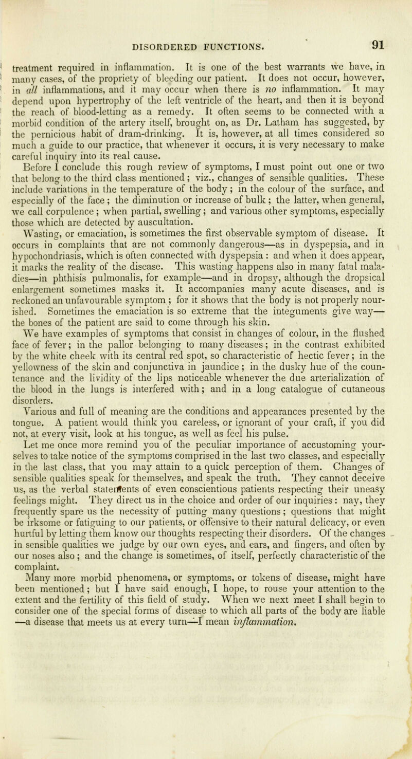 treatment required in inflammation. It is one of the best warrants we have, in many cases, of the propriety of bleeding our patient. It does not occur, however, in all inflammations, and it may occur when there is no inflammation. It may depend upon hypertrophy of the left ventricle of the heart, and then it is beyond the reach of blood-letting as a remedy. It often seems to be connected with a morbid condition of the artery itself, brought on, as Dr. Latham has suggested, by the pernicious habit of dram-drinking. It is, however, at all times considered so much a guide to our practice, that whenever it occurs, it is very necessary to make careful inquiry into its real cause. Before I conclude this rough review of symptoms, I must point out one or two that belong to the third class mentioned ; viz., changes of sensible qualities. These include variations in the temperature of the body; in the colour of the surface, and especially of the face ; the diminution or increase of bulk ; the latter, when general, we call corpulence ; when partial, swelling; and various other symptoms, especially those which are detected by auscultation. Wasting, or emaciation, is sometimes the first observable symptom of disease. It occurs in complaints that are not commonly dangerous—as in dyspepsia, and in hypochondriasis, which is often connected with dyspepsia : and when it does appear, it marks the reality of the disease. This wasting happens also in many fatal mala- dies—in phthisis pulmonalis, for example—and in dropsy, although the dropsical enlargement sometimes masks it. It accompanies many acute diseases, and is reckoned an unfavourable symptom ; for it shows that the body is not properly nour- ished. Sometimes the emaciation is so extreme that the integuments give way— the bones of the patient are said to come through his skin. We have examples of symptoms that consist in changes of colour, in the flushed face of fever; in the pallor belonging to many diseases; in the contrast exhibited by the white cheek with its central red spot, so characteristic of hectic fever; in the yellowness of the skin and conjunctiva in jaundice; in the dusky hue of the coun- tenance and the lividity of the lips noticeable whenever the due arterialization of the blood in the lungs is interfered with; and in a long catalogue of cutaneous disorders. Various and full of meaning are the conditions and appearances presented by the tongue. A patient would think you careless, or ignorant of your craft, if you did not, at every visit, look at his tongue, as well as feel his pulse. Let me once more remind you of the peculiar importance of accustoming your- selves to take notice of the symptoms comprised in the last two classes, and especially in the last class, that you may attain to a quick perception of them. Changes of sensible qualities speak for themselves, and speak the truth. They cannot deceive us, as the verbal statements of even conscientious patients respecting their uneasy feelings might. They direct us in the choice and order of our inquiries : nay, they frequently spare us the necessity of putting many questions; questions that might be irksome or fatiguing to our patients, or offensive to their natural delicacy, or even hurtful by letting them know our thoughts respecting their disorders. Of the changes in sensible qualities we judge by our own eyes, and ears, and fingers, and often by our noses also ; and the change is sometimes, of itself, perfectly characteristic of the complaint. Many more morbid phenomena, or symptoms, or tokens of disease, might have been mentioned; but I have said enough, I hope, to rouse your attention to the extent and the fertility of this field of study. When we next meet I shall begin to consider one of the special forms of disease to which all parts of the body are liable —a disease that meets us at every turn—I mean inflammation.