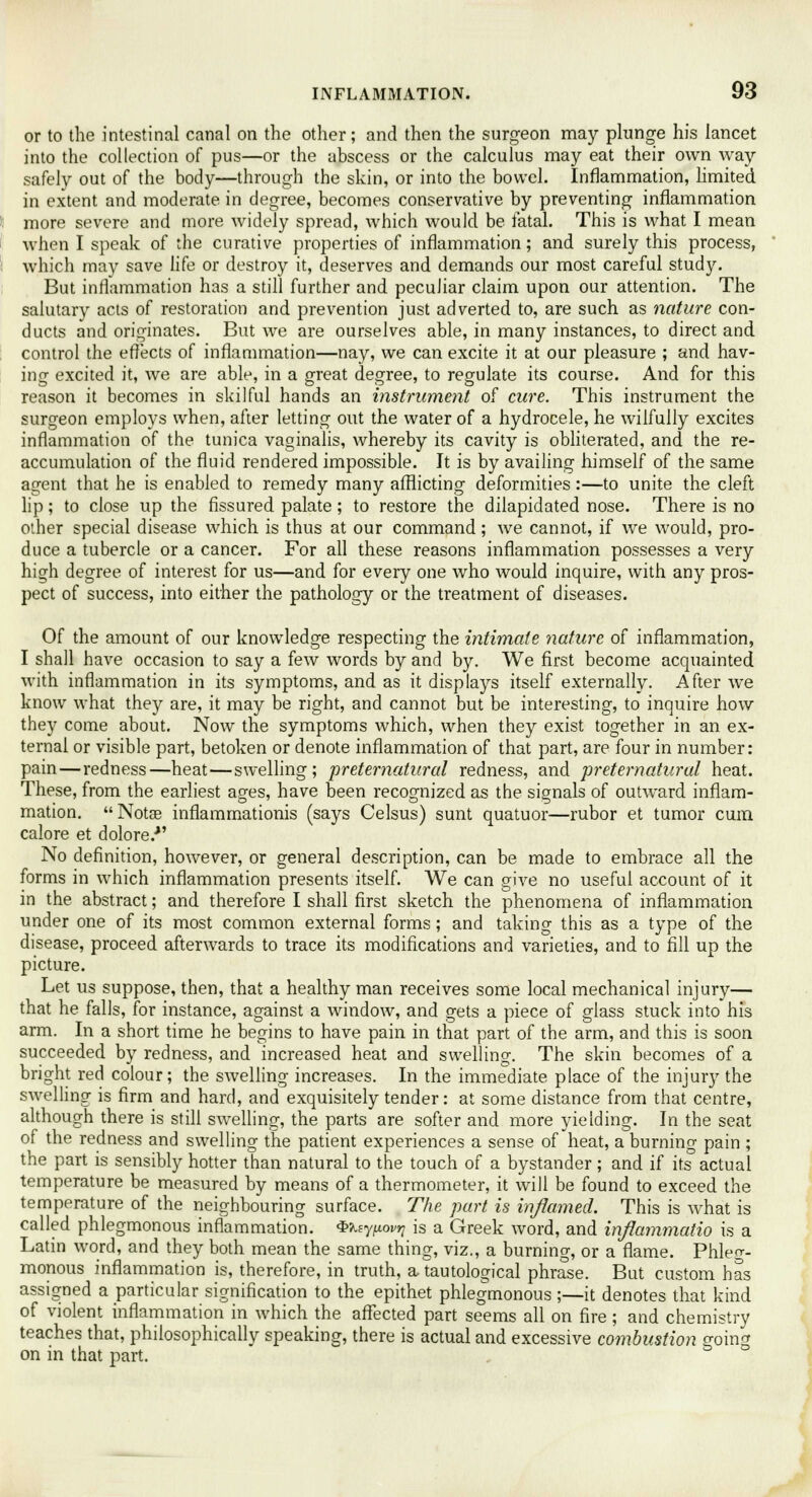 or to the intestinal canal on the other; and then the surgeon may plunge his lancet into the collection of pus—or the abscess or the calculus may eat their own way safely out of the body—through the skin, or into the bowel. Inflammation, limited in extent and moderate in degree, becomes conservative by preventing inflammation more severe and more widely spread, which would be fatal. This is what I mean when I speak of the curative properties of inflammation; and surely this process, which may save life or destroy it, deserves and demands our most careful study. But inflammation has a still further and peculiar claim upon our attention. The salutary acts of restoration and prevention just adverted to, are such as nature con- ducts and originates. But we are ourselves able, in many instances, to direct and control the effects of inflammation—nay, we can excite it at our pleasure ; and hav- ing excited it, we are able, in a great degree, to regulate its course. And for this reason it becomes in skilful hands an instrument of cure. This instrument the surgeon employs when, after letting out the water of a hydrocele, he wilfully excites inflammation of the tunica vaginalis, whereby its cavity is obliterated, and the re- accumulation of the fluid rendered impossible. It is by availing himself of the same agent that he is enabled to remedy many afflicting deformities:—to unite the cleft lip; to close up the fissured palate; to restore the dilapidated nose. There is no other special disease which is thus at our command; we cannot, if we would, pro- duce a tubercle or a cancer. For all these reasons inflammation possesses a very high degree of interest for us—and for every one who would inquire, with any pros- pect of success, into either the pathology or the treatment of diseases. Of the amount of our knowledge respecting the intimate nature of inflammation, I shall have occasion to say a few words by and by. We first become acquainted with inflammation in its symptoms, and as it displays itself externally. After we know what they are, it may be right, and cannot but be interesting, to inquire how they come about. Now the symptoms which, when they exist together in an ex- ternal or visible part, betoken or denote inflammation of that part, are four in number: pain—redness—heat—swelling; preternatural redness, and preternatural heat. These, from the earliest ages, have been recognized as the signals of outward inflam- mation. Notge inflammationis (says Celsus) sunt quatuor—rubor et tumor cum calore et dolore/' No definition, however, or general description, can be made to embrace all the forms in which inflammation presents itself. We can give no useful account of it in the abstract; and therefore I shall first sketch the phenomena of inflammation under one of its most common external forms; and taking this as a type of the disease, proceed afterwards to trace its modifications and varieties, and to fill up the picture. Let us suppose, then, that a healthy man receives some local mechanical injury— that he falls, for instance, against a window, and gets a piece of glass stuck into his arm. In a short time he begins to have pain in that part of the arm, and this is soon succeeded by redness, and increased heat and swelling. The skin becomes of a bright red colour; the swelling increases. In the immediate place of the injury the swelling is firm and hard, and exquisitely tender: at some distance from that centre, although there is still swelling, the parts are softer and more yielding. In the seat of the redness and swelling the patient experiences a sense of heat, a burning pain ; the part is sensibly hotter than natural to the touch of a bystander ; and if its'actual temperature be measured by means of a thermometer, it will be found to exceed the temperature of the neighbouring surface. The part is inflamed. This is what is called phlegmonous inflammation. S^y^oi^ is a Greek word, and inflammatio is a Latin word, and they both mean the same thing, viz., a burning, or a flame. Phleg- monous inflammation is, therefore, in truth, a tautological phrase. But custom has assigned a particular signification to the epithet phlegmonous ;—it denotes that kind of violent inflammation in which the affected part seems all on fire; and chemistry teaches that, philosophically speaking, there is actual and excessive combustion going on in that part. °