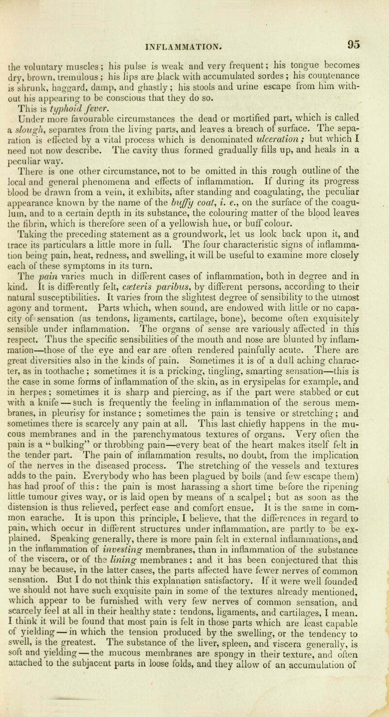 the voluntary muscles; his pulse is weak and very frequent; his tongue becomes dry, brown, tremulous ; his lips are black with accumulated sordes ; his countenance is shrunk, haggard, damp, and ghastly; his stools and urine escape from him with- out his appearing to be conscious that they do so. This is typhoid fever. Under more favourable circumstances the dead or mortified part, which is called a slough, separates from the living parts, and leaves a breach of surface. The sepa- ration is effected by a vital process which is denominated ulceration; but which I need not now describe. The cavity thus formed gradually fills up, and heals in a peculiar way. There is one other circumstance, not to be omitted in this rough outline of the local and general phenomena and effects of inflammation. If during its progress blood be drawn from a vein, it exhibits, after standing and coagulating, the peculiar appearance known by the name of the huffy coat, i. e., on the surface of the coagu- lum, and to a certain depth in its substance, the colouring matter of the blood leaves the fibrin, which is therefore seen of a yellowish hue, or buff colour. Taking the preceding statement as a groundwork, let us look back upon it, and trace its particulars a little more in full. The four characteristic signs of inflamma- tion being pain, heat, redness, and swelling, it will be useful to examine more closely each of these symptoms in its turn. The pain varies much in different cases of inflammation, both in degree and in kind. It is differently felt, cseteris paribus, by different persons, according to their natural susceptibilities. It varies from the slightest degree of sensibility to the utmost agony and torment. Parts which, when sound, are endowed with little or no capa- city of sensation (as tendons, ligaments, cartilage, bone), become often exquisitely sensible under inflammation. The organs of sense are variously affected in this respect. Thus the specific sensibilities of the mouth and nose are blunted by inflam- mation—those of the eye and ear are often rendered painfully acute. There are great diversities also in the kinds of pain. Sometimes it is of a dull aching charac- ter, as in toothache ; sometimes it is a pricking, tingling, smarting sensation—this is the case in some forms of inflammation of the skin, as in erysipelas for example, and in herpes; sometimes it is sharp and piercing, as if the part were stabbed or cut with a knife — such is frequently the feeling in inflammation of the serous mem- branes, in pleurisy for instance; sometimes the pain is tensive or stretching; and sometimes there is scarcely any pain at all. This last chiefly happens in the mu- cous membranes and in the parenchymatous textures of organs. Very often the pain is a bulking or throbbing pain—every beat of the heart makes itself felt in the tender part. The pain of inflammation results, no doubt, from the implication of the nerves in the diseased process. The stretching of the vessels and textures adds to the pain. Everybody who has been plagued by boils (and few escape them) has had proof of this: the pain is most harassing a short time before the ripening little tumour gives way, or is laid open by means of a scalpel; but as soon as the distension is thus relieved, perfect ease and comfort ensue. It is the same in com- mon earache. It is upon this principle, I believe, that the differences in regard to pain, which occur in different structures under inflammation, are partly to be ex- plained. Speaking generally, there is more pain felt in external inflammations, and in the inflammation of investing membranes, than in inflammation of the substance of the viscera, or of the lining membranes; and it has been conjectured that this may be because, in the latter cases, the parts affected have fewer nerves of common sensation. But I do not think this explanation satisfactory. If it were well founded we should not have such exquisite pain in some of the textures already mentioned, which appear to be furnished with very few nerves of common sensation, and scarcely feel at all in their healthy state : tendons, ligaments, and cartilages, I mean. I think it will be found that most pain is felt in those parts which are least capable of yielding — in which the tension produced by the swelling, or the tendency to swell, is the greatest. The substance of the liver, spleen, and viscera generally, is soft and yielding — the mucous membranes are spongy in their texture, and often attached to the subjacent parts in loose folds, and they'allow of an accumulation of