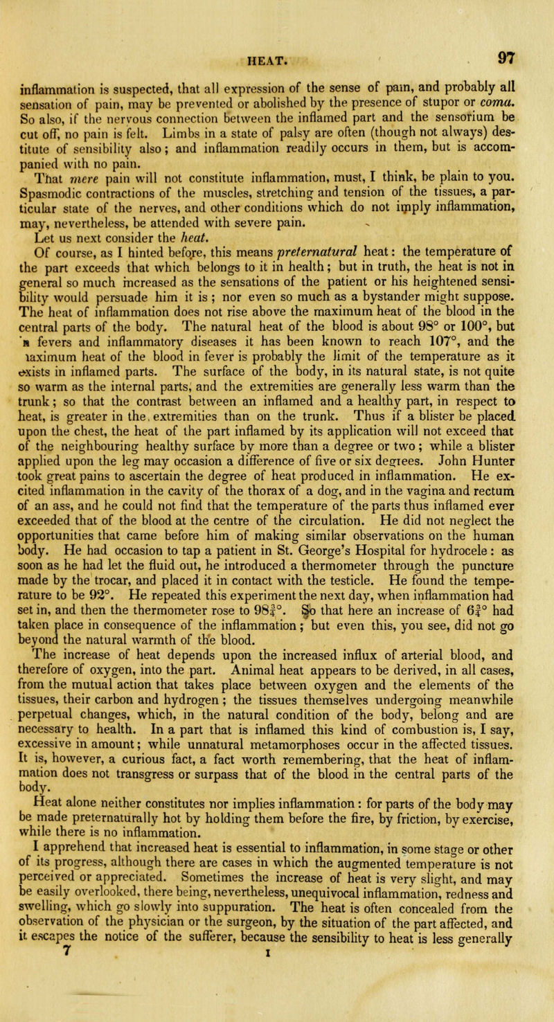 HEAT. inflammation is suspected, that all expression of the sense of pam, and probably all sensation of pain, may be prevented or abolished by the presence of stupor or coma. So also, if the nervous connection between the inflamed part and the sensorium be cut ofT, no pain is felt. Limbs in a state of palsy are often (though not always) des- titute of sensibility also; and inflammation readily occurs in them, but is accom- panied with no pain. That mere pain will not constitute inflammation, must, I think, be plain to you. Spasmodic contractions of the muscles, stretching and tension of the tissues, a par- ticular state of the nerves, and other conditions which do not imply inflammation, may, nevertheless, be attended with severe pain. Let us next consider the heat. Of course, as I hinted before, this means preternatural heat: the temperature of the part exceeds that which belongs to it in health; but in truth, the heat is not in general so much increased as the sensations of the patient or his heightened sensi- bility would persuade him it is ; nor even so much as a bystander might suppose. The heat of inflammation does not rise above the maximum heat of the blood in the central parts of the body. The natural heat of the blood is about 98° or 100°, but n fevers and inflammatory diseases it has been known to reach 107°, and the laximum heat of the blood in fever is probably the limit of the temperature as it exists in inflamed parts. The surface of the body, in its natural state, is not quite so warm as the internal parts, and the extremities are generally less warm than the trunk; so that the contrast between an inflamed and a healthy part, in respect to heat, is greater in the, extremities than on the trunk. Thus if a blister be placed upon the chest, the heat of the part inflamed by its application will not exceed that of the neighbouring healthy surface by more than a degree or two; while a blister applied upon the leg may occasion a difference of five or six decrees. John Hunter took great pains to ascertain the degree of heat produced in inflammation. He ex- cited inflammation in the cavity of the thorax of a dog, and in the vagina and rectum of an ass, and he could not find that the temperature of the parts thus inflamed ever exceeded that of the blood at the centre of the circulation. He did not neglect the opportunities that came before him of making similar observations on the human body. He had occasion to tap a patient in St. George's Hospital for hydrocele : as soon as he had let the fluid out, he introduced a thermometer through the puncture made by the trocar, and placed it in contact with the testicle. He found the tempe- rature to be 92°. He repeated this experiment the next day, when inflammation had set in, and then the thermometer rose to 98f °. §o that here an increase of 6f ° had taken place in consequence of the inflammation; but even this, you see, did not go beyond the natural warmth of the blood. The increase of heat depends upon the increased influx of arterial blood, and therefore of oxygen, into the part. Animal heat appears to be derived, in all cases, from the mutual action that takes place between oxygen and the elements of the tissues, their carbon and hydrogen; the tissues themselves undergoing meanwhile perpetual changes, which, in the natural condition of the body, belong and are necessary to health. In a part that is inflamed this kind of combustion is, I say, excessive in amount; while unnatural metamorphoses occur in the affected tissues. It is, however, a curious fact, a fact worth remembering, that the heat of inflam- mation does not transgress or surpass that of the blood in the central parts of the body. Heat alone neither constitutes nor implies inflammation: for parts of the body may be made preternaturally hot by holding them before the fire, by friction, by exercise, while there is no inflammation. I apprehend that increased heat is essential to inflammation, in some stao-e or other of its progress, although there are cases in which the augmented temperature is not perceived or appreciated. Sometimes the increase of heat is very slight, and may be easily overlooked, there being, nevertheless, unequivocal inflammation, redness and swelling, which go slowly into suppuration. The heat is often concealed from the observation of the physician or the surgeon, by the situation of the part affected, and it escapes the notice of the sufferer, because the sensibility to heat is less generally