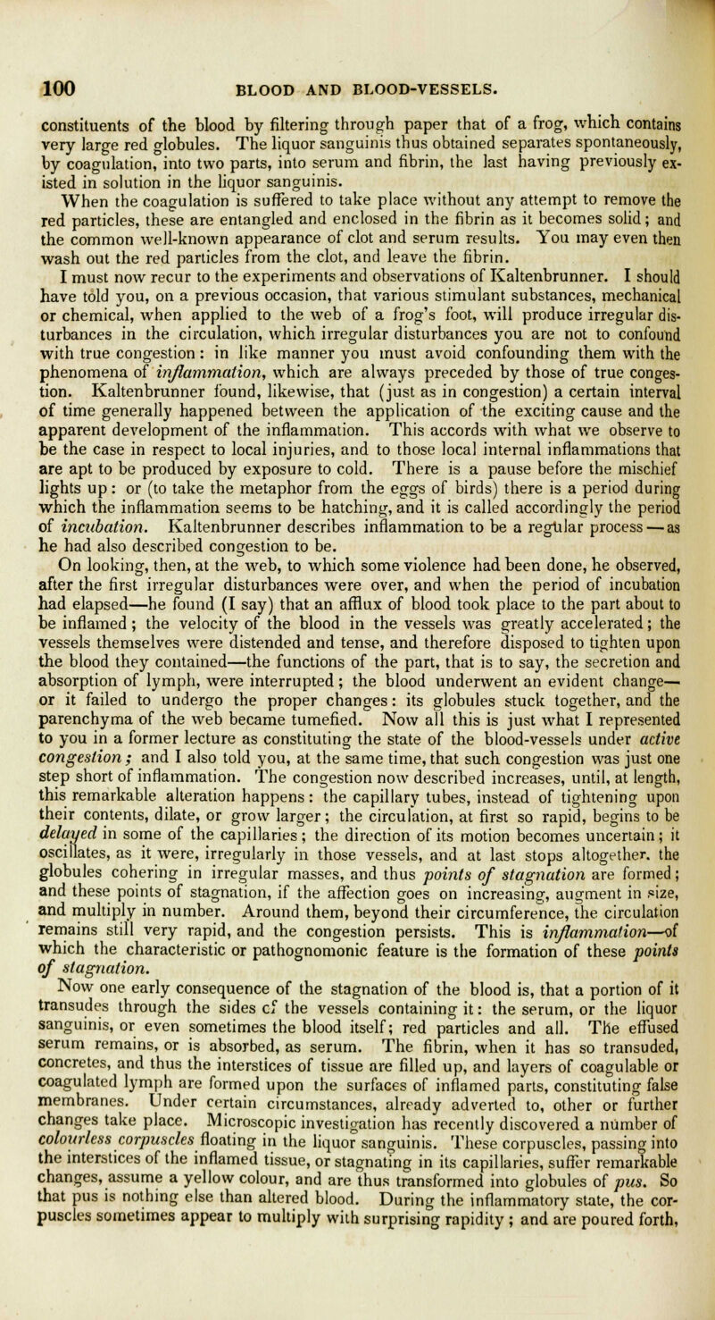 constituents of the blood by filtering through paper that of a frog, which contains very large red globules. The liquor sanguinis thus obtained separates spontaneously, by coagulation, into two parts, into serum and fibrin, the last having previously ex- isted in solution in the liquor sanguinis. When the coagulation is suffered to take place without any attempt to remove the red particles, these are entangled and enclosed in the fibrin as it becomes solid; and the common well-known appearance of clot and serum results. You may even then wash out the red particles from the clot, and leave the fibrin. I must now recur to the experiments and observations of Kaltenbrunner. I should have told you, on a previous occasion, that various stimulant substances, mechanical or chemical, when applied to the web of a frog's foot, will produce irregular dis- turbances in the circulation, which irregular disturbances you are not to confound with true congestion: in like manner you must avoid confounding them with the phenomena of inflammation, which are always preceded by those of true conges- tion. Kaltenbrunner found, likewise, that (just as in congestion) a certain interval of time generally happened between the application of the exciting cause and the apparent development of the inflammation. This accords with what we observe to be the case in respect to local injuries, and to those local internal inflammations that are apt to be produced by exposure to cold. There is a pause before the mischief lights up: or (to take the metaphor from the eggs of birds) there is a period during which the inflammation seems to be hatching, and it is called accordingly the period of incubation. Kaltenbrunner describes inflammation to be a regular process — as he had also described congestion to be. On looking, then, at the web, to which some violence had been done, he observed, after the first irregular disturbances were over, and when the period of incubation had elapsed—he found (I say) that an afflux of blood took place to the part about to be inflamed ; the velocity of the blood in the vessels was greatly accelerated; the vessels themselves were distended and tense, and therefore disposed to tighten upon the blood they contained—the functions of the part, that is to say, the secretion and absorption of lymph, were interrupted; the blood underwent an evident change— or it failed to undergo the proper changes: its globules stuck together, and the parenchyma of the web became tumefied. Now all this is just what I represented to you in a former lecture as constituting the state of the blood-vessels under active congestion ; and I also told you, at the same time, that such congestion was just one step short of inflammation. The congestion now described increases, until, at length, this remarkable alteration happens: the capillary tubes, instead of tightening upon their contents, dilate, or grow larger; the circulation, at first so rapid, begins to be delayed in some of the capillaries; the direction of its motion becomes uncertain; it oscillates, as it were, irregularly in those vessels, and at last stops altogether, the globules cohering in irregular masses, and thus points of stagnation are formed; and these points of stagnation, if the affection goes on increasing, augment in ,«ize, and multiply in number. Around them, beyond their circumference, the circulation remains still very rapid, and the congestion persists. This is inflammation—of which the characteristic or pathognomonic feature is the formation of these points of stagnation. Now one early consequence of the stagnation of the blood is, that a portion of it transudes through the sides cf the vessels containing it: the serum, or the liquor sanguinis, or even sometimes the blood itself; red particles and all. The effused serum remains, or is absorbed, as serum. The fibrin, when it has so transuded, concretes, and thus the interstices of tissue are filled up, and layers of coagulable or coagulated lymph are formed upon the surfaces of inflamed parts, constituting false membranes. Under certain circumstances, already adverted to, other or further changes take place. Microscopic investigation has recently discovered a number of colourless corpuscles floating in the liquor sanguinis. These corpuscles, passing into the interstices of the inflamed tissue, or stagnating in its capillaries, suffer remarkable changes, assume a yellow colour, and are thus transformed into globules of pus. So that pus is nothing else than altered blood. During the inflammatory state, the cor- puscles sometimes appear to multiply with surprising rapidity ; and are poured forth,