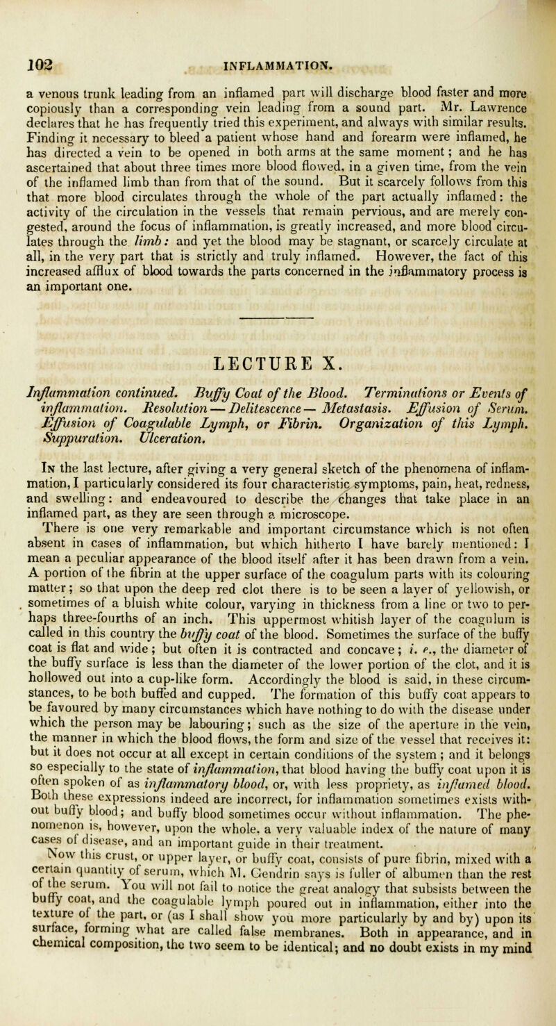a venous trunk leading from an inflamed part will discharge blood faster and more copiously than a corresponding vein leading from a sound part. Mr. Lawrence declares that he has frequently tried this experiment, and always with similar results. Finding it necessary to bleed a patient whose hand and forearm were inflamed, he has directed a vein to be opened in both arms at the same moment; and he has ascertained that about three times more blood flowed, in a given time, from the vein of the inflamed limb than from that of the sound. But it scarcely follows from this that more blood circulates through the whole of the part actually inflamed : the activity of the circulation in the vessels that remain pervious, and are merely con- gested, around the focus of inflammation, is greatly increased, and more blood circu- lates through the limb: and yet the blood may be stagnant, or scarcely circulate at all, in the very part that is strictly and truly inflamed. However, the fact of this increased afflux of blood towards the parts concerned in the inflammatory process is an important one. LECTURE X. Inflammation continued. Buffy Coat of the Blood. Terminations or Events of inflammation. Resolution — Delitescence— Metastasis. Effusion of Serum. Effusion of Coasulable Lymph, or Fibrin. Organization of this Lymph. Suppuration. Ulceration. In the last lecture, after giving a very general sketch of the phenomena of inflam- mation, I particularly considered its four characteristic symptoms, pain, heat, redness, and swelling: and endeavoured to describe the changes that take place in an inflamed part, as they are seen through a microscope. There is one very remarkable and important circumstance which is not often absent in cases of inflammation, but which hitherto I have barely mentioned: I mean a peculiar appearance of the blood itself after it has been drawn from a vein. A portion of the fibrin at the upper surface of the coagulum parts with its colouring matter; so that upon the deep red clot there is to be seen a layer of yellowish, or sometimes of a bluish white colour, varying in thickness from a line or two to per- haps three-fourths of an inch. This uppermost whitish layer of the coagulum is called in this country the buffy coat of the blood. Sometimes the surface of the buffy coat is flat and wide; but often it is contracted and concave; i. *., the diameter of the buffy surface is less than the diameter of the lower portion of the clot, and it is hollowed out into a cup-like form. Accordingly the blood is said, in these circum- stances, to be both buffed and cupped. The formation of this buffy coat appears to be favoured by many circumstances which have nothing to do with the disease under which the person may be labouring; such as the size of the aperture in the vein, the manner in which the blood flows, the form and size of the vessel that receives it: but it does not occur at all except in certain conditions of the system; and it belongs so especially to the state of inflammation, that blood having the buffy coat upon it is often spoken of as inflammatory blood, or, with less propriety, as inflamed blood. Both these expressions indeed are incorrect, for inflammation sometimes exists with- out buffy blood; and buffy blood sometimes occur without inflammation. The phe- nomenon is, however, upon the whole, a very valuable index of the nature of many cases of disease, and an important guide in their treatment. [Now this crust, or upper layer, or buffy coat, consists of pure fibrin, mixed with a certain quantity of serum, which M. Gendrin says is fuller of albumen than the rest of the serum. You will not fail to notice the great analogy that subsists between the buffy coat, and the coagulable lymph poured out in inflammation, either into the texture of the part, or (as I shall show you more particularly by and by) upon its surface, forming what are called false membranes. Both in appearance, and in chemical composition, the two seem to be identical; and no doubt exists in my mind
