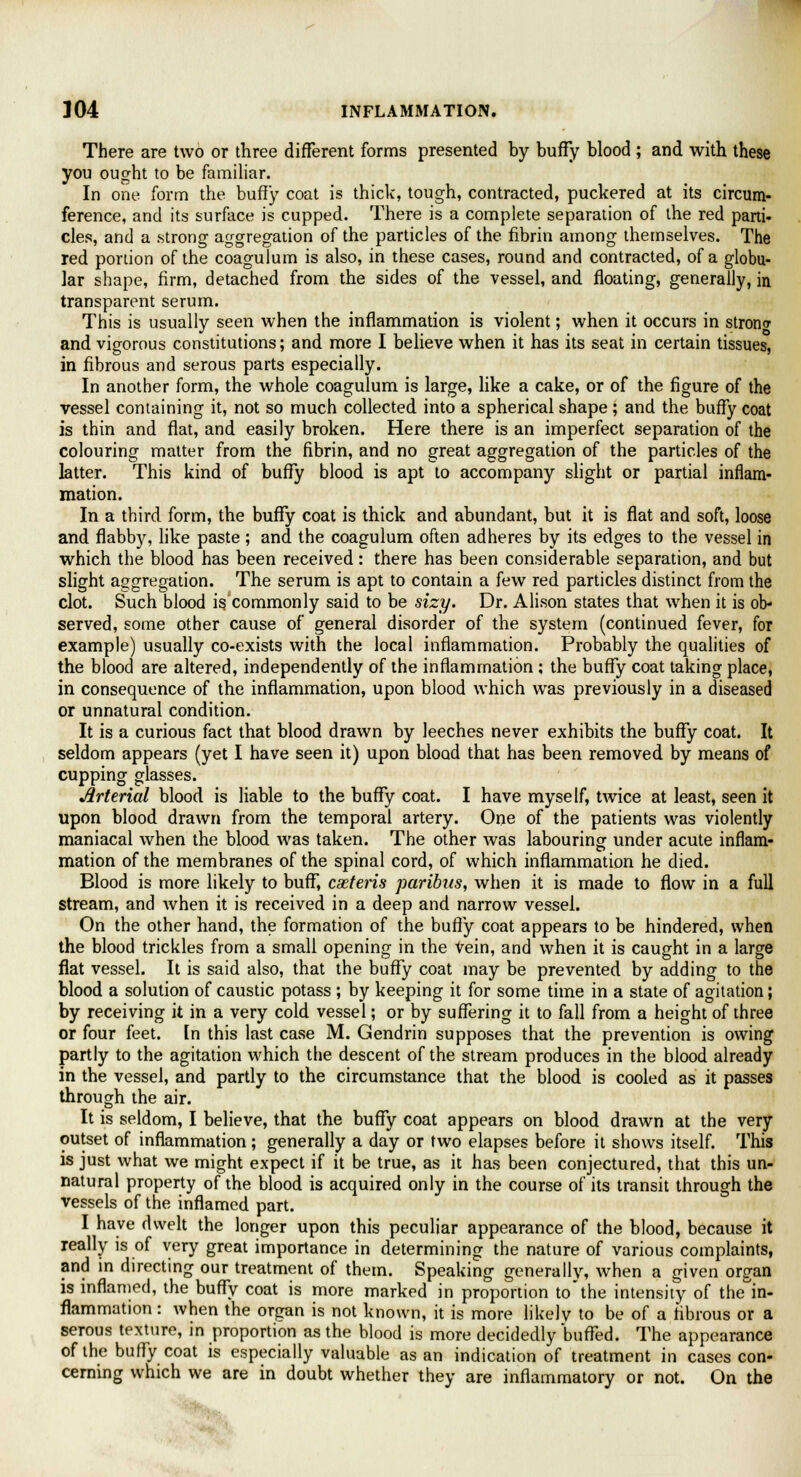 There are two or three different forms presented by buffy blood ; and with these you ought to be familiar. In one form the buffy coat is thick, tough, contracted, puckered at its circum- ference, and its surface is cupped. There is a complete separation of the red parti- cles, and a strong aggregation of the particles of the fibrin among themselves. The red portion of the coagulum is also, in these cases, round and contracted, of a globu- lar shape, firm, detached from the sides of the vessel, and floating, generally, in transparent serum. This is usually seen when the inflammation is violent; when it occurs in strong and vigorous constitutions; and more I believe when it has its seat in certain tissues, in fibrous and serous parts especially. In another form, the whole coagulum is large, like a cake, or of the figure of the vessel containing it, not so much collected into a spherical shape; and the buffy coat is thin and flat, and easily broken. Here there is an imperfect separation of the colouring matter from the fibrin, and no great aggregation of the particles of the latter. This kind of buffy blood is apt to accompany slight or partial inflam- mation. In a third form, the buffy coat is thick and abundant, but it is flat and soft, loose and flabby, like paste ; and the coagulum often adheres by its edges to the vessel in which the blood has been received: there has been considerable separation, and but slight aggregation. The serum is apt to contain a few red particles distinct from the clot. Such blood is. commonly said to be sizy. Dr. Alison states that when it is ob- served, some other cause of general disorder of the system (continued fever, for example) usually co-exists with the local inflammation. Probably the qualities of the blood are altered, independently of the inflammation ; the buffy coat taking place, in consequence of the inflammation, upon blood which was previously in a diseased or unnatural condition. It is a curious fact that blood drawn by leeches never exhibits the buffy coat. It seldom appears (yet I have seen it) upon blood that has been removed by means of cupping glasses. Arterial blood is liable to the buffy coat. I have myself, twice at least, seen it upon blood drawn from the temporal artery. One of the patients was violently maniacal when the blood was taken. The other was labouring under acute inflam- mation of the membranes of the spinal cord, of which inflammation he died. Blood is more likely to buff, cxteris paribus, when it is made to flow in a full stream, and when it is received in a deep and narrow vessel. On the other hand, the formation of the buffy coat appears to be hindered, when the blood trickles from a small opening in the Vein, and when it is caught in a large flat vessel. It is said also, that the buffy coat may be prevented by adding to the blood a solution of caustic potass ; by keeping it for some time in a state of agitation; by receiving it in a very cold vessel; or by suffering it to fall from a height of three or four feet. In this last case M. Gendrin supposes that the prevention is owing partly to the agitation which the descent of the stream produces in the blood already in the vessel, and partly to the circumstance that the blood is cooled as it passes through the air. It is seldom, I believe, that the buffy coat appears on blood drawn at the very outset of inflammation; generally a day or two elapses before it shows itself. This is just what we might expect if it be true, as it has been conjectured, that this un- natural property of the blood is acquired only in the course of its transit through the vessels of the inflamed part. I have dwelt the longer upon this peculiar appearance of the blood, because it really is of very great importance in determining the nature of various complaints, and in directing our treatment of them. Speaking generally, when a given organ is inflamed, the buffy coat is more marked in proportion to'the intensity of the'in- flammation: when the organ is not known, it is more likely to be of a fibrous or a serous texture, in proportion as the blood is more decidedly buffed. The appearance of the buffy coat is especially valuable as an indication of treatment in cases con- cerning which we are in doubt whether they are inflammatory or not. On the