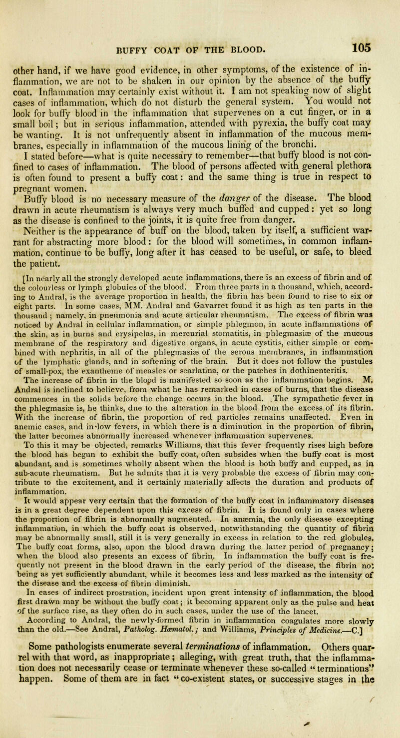 other hand, if we have good evidence, in other symptoms, of the existence of in- flammation, we are not to be shaken in our opinion by the absence of the buffy coat. Inflammation may certainly exist without it. I am not speaking now of slight cases of inflammation, which do not disturb the general system. You would not look for buffy blood in the inflammation that supervenes on a cut finger, or in a small boil; but in serious inflammation, attended with pyrexia, the buffy coat may be wanting. It is not unfrequently absent in inflammation of the mucous mem- branes, especially in inflammation of the mucous lining of the bronchi. I stated before—what is quite necessary to remember—that buffy blood is not con- fined to cases of inflammation. The blood of persons affected with general plethora is often found to present a buffy coat: and the same thing is true in respect to pregnant women. Buffy blood is no necessary measure of the danger of the disease. The blood drawn in acute rheumatism is always very much buffed and cupped: yet so long as the disease is confined to the joints, it is quite free from danger. Neither is the appearance of buff on the blood, taken by itself, a sufficient war- rant for abstracting more blood: for the blood will sometimes, in common inflam- mation, continue to be buffy, long after it has ceased to be useful, or safe, to bleed the patient. [In nearly all the strongly developed acute inflammations, there is an excess of fibrin and of the colourless or lymph globules of the blood. From three parts in a thousand, which, accord- ing to Andral, is the average proportion in health, the fibrin has been found to rise to six or eight parts. In some cases, MM. Andral and Gavarret found it as high as ten parts in the thousand ; namely, in pneumonia and acute articular rheumatism. The excess of fibrin was noticed by Andral in cellular inflammation, or simple phlegmon, in acute inflammations of the skin, as in burns and erysipelas, in mercurial stomatitis, in phlegmasia? of the mucous membrane of the respiratory and digestive organs, in acute cystitis, either simple or com- bined with nephritis, in all of the phlegmasia? of the serous membranes, in inflammation of the lymphatic glands, and in softening of the brain. But it does not follow the pustules of small-pox, the exantheme of measles or scarlatina, or the patches in dothinenteritis. The increase of fibrin in the blopd is manifested so soon as the inflammation begins. M. Andral is inclined to believe, from what he has remarked in cases of burns, that the disease commences in the solids before the change occurs in the blood. The sympathetic fever in the phlegmasia? is, he thinks, due to the alteration in the blood from the excess of its fibrin. With the increase of fibrin, the proportion of red particles remains unaffected. Even in anemic cases, and indow fevers, in which there is a diminution in the proportion of fibrin, the latter becomes abnormally increased whenever inflammation supervenes. To this it may be objected, remarks Williams, that this fever frequently rises high before the blood has begun to exhibit the buffy coat, often subsides when the buffy coat is most abundant, and is sometimes wholly absent when the blood is both buffy and cupped, as in sub-acute rheumatism. But he admits that it is very probable the excess of fibrin may con- tribute to the excitement, and it certainly materially affects the duration and products of inflammation. It would appear very certain that the formation of the buffy coat in inflammatory diseases is in a great degree dependent upon this excess of fibrin. It is found only in cases where the proportion of fibrin is abnormally augmented. In anaemia, the only disease excepting inflammation, in which the buffy coat is observed, notwithstanding the quantity of fibrin may be abnormally small, still it is very generally in excess in relation to the red globules. The buffy coat forms, also, upon the blood drawn during the latter period of pregnancy: when the blood also presents an excess of fibrin. In inflammation the buffy coat is fre- quently not present in the blood drawn in the early period of the disease, the fibrin noi being as yet sufficiently abundant, while it becomes less and less marked as the intensity of the disease and the excess of fibrin diminish. In cases of indirect prostration, incident upon great intensity of inflammation, the blood first drawn may be without the buffy coat; it becoming apparent only as the pulse and heat of the surface rise, as they often do in such cases, under the use of the lancet. According to Andral, the newly-formed fibrin in inflammation coagulates more slowly than the old.—See Andral, Patholog. Hcematol.; and Williams, Principles of Medicine.—C.I Some pathologists enumerate several terminations of inflammation. Others quar- rel with that word, as inappropriate; alleging, with great truth, that the inflamma- tion does not necessarily cease or terminate whenever these so-called  terminations happen. Some of them are in fact  co-existent states, or successive stages in the