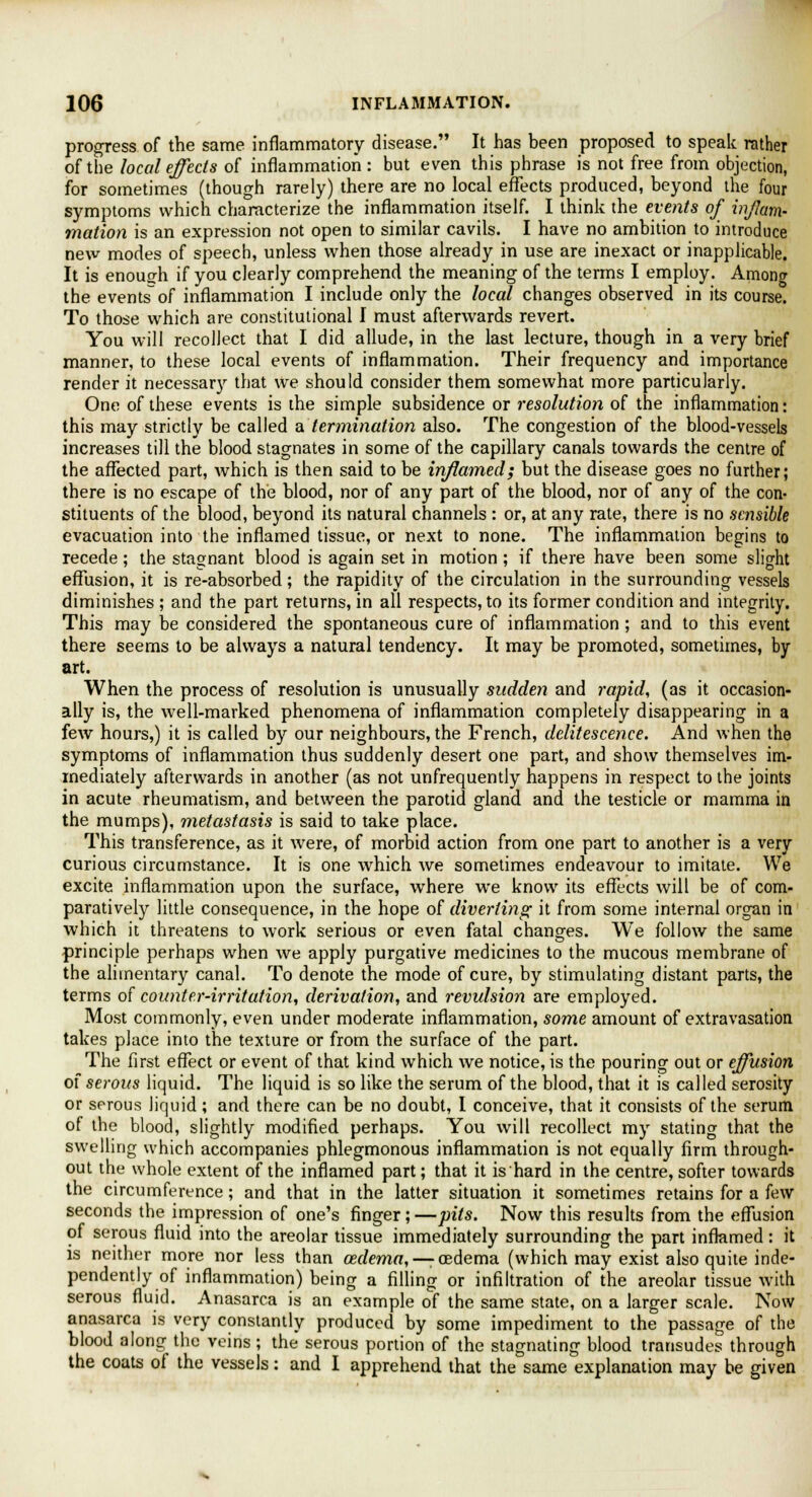 progress of the same inflammatory disease. It has been proposed to speak rather of the local effects of inflammation : but even this phrase is not free from objection, for sometimes (though rarely) there are no local effects produced, beyond the four symptoms which characterize the inflammation itself. I think the events of inflam- mation is an expression not open to similar cavils. I have no ambition to introduce new modes of speech, unless when those already in use are inexact or inapplicable. It is enough if you clearly comprehend the meaning of the terms I employ. Among the events of inflammation I include only the local changes observed in its course. To those which are constitutional I must afterwards revert. You will recollect that I did allude, in the last lecture, though in a very brief manner, to these local events of inflammation. Their frequency and importance render it necessary that we should consider them somewhat more particularly. One of these events is the simple subsidence or resolution of the inflammation: this may strictly be called a termination also. The congestion of the blood-vessels increases till the blood stagnates in some of the capillary canals towards the centre of the affected part, which is then said to be inflamed; but the disease goes no further; there is no escape of the blood, nor of any part of the blood, nor of any of the con- stituents of the blood, beyond its natural channels : or, at any rate, there is no sensible evacuation into the inflamed tissue, or next to none. The inflammation begins to recede; the stagnant blood is again set in motion; if there have been some slight effusion, it is re-absorbed; the rapidity of the circulation in the surrounding vessels diminishes ; and the part returns, in all respects, to its former condition and integrity. This may be considered the spontaneous cure of inflammation ; and to this event there seems to be always a natural tendency. It may be promoted, sometimes, by art. When the process of resolution is unusually sudden and rapid, (as it occasion- ally is, the well-marked phenomena of inflammation completely disappearing in a few hours,) it is called by our neighbours, the French, delitescence. And when the symptoms of inflammation thus suddenly desert one part, and show themselves im- mediately afterwards in another (as not unfrequently happens in respect to the joints in acute rheumatism, and between the parotid gland and the testicle or mamma in the mumps), metastasis is said to take place. This transference, as it were, of morbid action from one part to another is a very curious circumstance. It is one which we sometimes endeavour to imitate. We excite inflammation upon the surface, where we know its effects will be of com- paratively little consequence, in the hope of diverting it from some internal organ in which it threatens to work serious or even fatal changes. We follow the same principle perhaps when we apply purgative medicines to the mucous membrane of the alimentary canal. To denote the mode of cure, by stimulating distant parts, the terms of counter-irritation, derivation, and revulsion are employed. Most commonly, even under moderate inflammation, some amount of extravasation takes place into the texture or from the surface of the part. The first effect or event of that kind which we notice, is the pouring out or effusion of serous liquid. The liquid is so like the serum of the blood, that it is called serosity or serous liquid; and there can be no doubt, I conceive, that it consists of the serum of the blood, slightly modified perhaps. You will recollect my stating that the swelling which accompanies phlegmonous inflammation is not equally firm through- out the whole extent of the inflamed part; that it is hard in the centre, softer towards the circumference; and that in the latter situation it sometimes retains for a few seconds the impression of one's finger; —pits. Now this results from the effusion of serous fluid into the areolar tissue immediately surrounding the part inflamed: it is neither more nor less than oedema,—-oedema (which may exist also quite inde- pendently of inflammation) being a filling or infiltration of the areolar tissue with serous fluid. Anasarca is an example of the same state, on a larger scale. Now anasarca is very constantly produced by some impediment to the passage of the blood along the veins; the serous portion of the stagnating blood transudes through the coats of the vessels: and I apprehend that the same explanation may be given