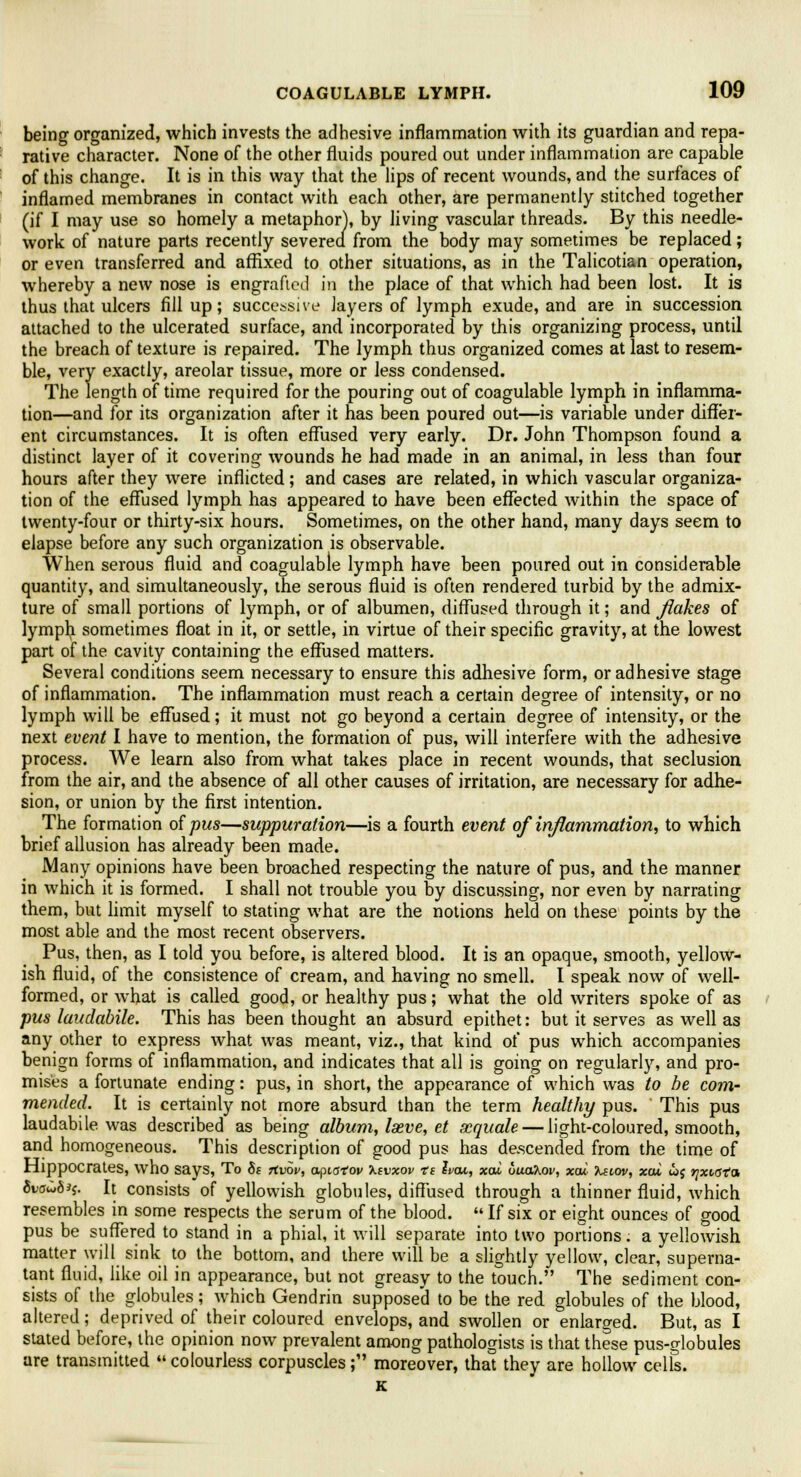 being organized, which invests the adhesive inflammation with its guardian and repa- rative character. None of the other fluids poured out under inflammation are capable of this change. It is in this way that the lips of recent wounds, and the surfaces of inflamed membranes in contact with each other, are permanently stitched together (if I may use so homely a metaphor), by living vascular threads. By this needle- work of nature parts recently severea from the body may sometimes be replaced; or even transferred and affixed to other situations, as in the Talicotian operation, whereby a new nose is engrafted in the place of that which had been lost. It is thus that ulcers fill up; successive layers of lymph exude, and are in succession attached to the ulcerated surface, and incorporated by this organizing process, until the breach of texture is repaired. The lymph thus organized comes at last to resem- ble, very exactly, areolar tissue, more or less condensed. The length of time required for the pouring out of coagulable lymph in inflamma- tion—and for its organization after it has been poured out—is variable under differ- ent circumstances. It is often effused very early. Dr. John Thompson found a distinct layer of it covering wounds he had made in an animal, in less than four hours after they were inflicted; and cases are related, in which vascular organiza- tion of the effused lymph has appeared to have been effected within the space of twenty-four or thirty-six hours. Sometimes, on the other hand, many days seem to elapse before any such organization is observable. When serous fluid and coagulable lymph have been poured out in considerable quantity, and simultaneously, the serous fluid is often rendered turbid by the admix- ture of small portions of lymph, or of albumen, diffused through it; and flakes of lymph sometimes float in it, or settle, in virtue of their specific gravity, at the lowest part of the cavity containing the effused matters. Several conditions seem necessary to ensure this adhesive form, or adhesive stage of inflammation. The inflammation must reach a certain degree of intensity, or no lymph will be effused; it must not go beyond a certain degree of intensity, or the next event I have to mention, the formation of pus, will interfere with the adhesive process. We learn also from what takes place in recent wounds, that seclusion from the air, and the absence of all other causes of irritation, are necessary for adhe- sion, or union by the first intention. The formation of pus—suppuration—is a fourth event of inflammation, to which brief allusion has already been made. Many opinions have been broached respecting the nature of pus, and the manner in which it is formed. I shall not trouble you by discussing, nor even by narrating them, but limit myself to stating what are the notions held on these points by the most able and the most recent observers. Pus, then, as I told you before, is altered blood. It is an opaque, smooth, yellow- ish fluid, of the consistence of cream, and having no smell. I speak now of well- formed, or what is called good, or healthy pus; what the old writers spoke of as pus laudabile. This has been thought an absurd epithet: but it serves as well as any other to express what was meant, viz., that kind of pus which accompanies benign forms of inflammation, and indicates that all is going on regularly, and pro- mises a fortunate ending: pus, in short, the appearance of which was to he com- mended. It is certainly not more absurd than the term healthy pus. This pus laudabile was described as being album, laeve, et xquale — light-coloured, smooth, and homogeneous. This description of good pus has descended from the time of Hippocrates, who says, To 8s rtvov, apiatov Xtvxov ts Ivcu, xai uudhov, xou. Xslov, xai wj rjxiata 6~vawoJ$. It consists of yellowish globules, diffused through a thinner fluid, which resembles in some respects the serum of the blood.  If six or eight ounces of good pus be suffered to stand in a phial, it will separate into two portions. a yellowish matter will sink to the bottom, and there will be a slightly yellow, clear, superna- tant fluid, like oil in appearance, but not greasy to the touch. The sediment con- sists of the globules; which Gendrin supposed to be the red globules of the blood, altered; deprived of their coloured envelops, and swollen or enlarged. But, as I stated before, the opinion now prevalent among pathologists is that these pus-globules are transmitted colourless corpuscles; moreover, that they are hollow cells. K