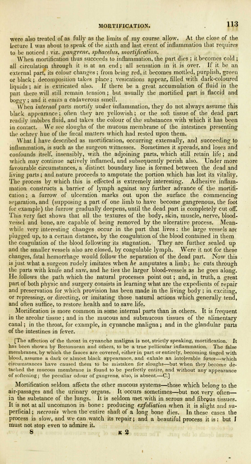 were also treated of as fully as the limits of my course allow. At the close of the lecture I was about to speak of the sixth and last event of inflammation that requires to be noticed: viz. gangrene, sphacelus, mortification. When mortification thus succeeds to inflammation, the part dies ; it becomes cold ; all circulation through it is at an end; all sensation in it is over. If it be an external part, its colour changes ; from being red, it becomes mottled, purplish, green or black; decomposition takes place; vesications appear, filled with dark-coloured liquids; air is extricated also. If there be a great accumulation of fluid in the part there will still remain tension ; but usually the mortified part is flaccid and boggy; and it emits a cadaverous smell. When internal parts mortify under inflammation, they do not always assume this black appearance; often they are yellowish; or the soft tissue of the dead part readily imbibes fluid, and takes the colour of the substances with which it has been in contact. We see sloughs of the mucous membrane of the intestines presenting the ochrey hue of the fsecal matters which had rested upon them. What I have described as mortification, occurring externally, and succeeding to inflammation, is such as the surgeon witnesses. Sometimes it spreads, and loses and confounds itself, insensibly, with the adjoining parts, which still retain life; and which may continue actively inflamed, and subsequently perish also. Under more favourable circumstances, a distinct boundary line is formed between the dead and living parts; and nature proceeds to amputate the portion which has lost its vitality. The process by which this is effected is extremely interesting. Adhesive inflam- mation constructs a barrier of lymph against any further advance of the mortifi- cation ; a furrow of ulceration marks out upon the surface the commencing separation, and (supposing a part of one limb to have become gangrenous, the foot for example) the furrow gradually deepens, until the dead part is completely cut off. This very fact shows that all the textures of the body, skin, muscle, nerve, blood- vessel and bone, are capable of being removed by the ulcerative process. Mean- while very interesting changes occur in the part that lives: the large vessels are plugged up, to a certain distance, by the coagulation of the blood contained in them the coagulation of the blood following its stagnation. They are further sealed up and the smaller vessels also are closed, by coagulable lymph. Were it not for these changes, fatal hemorrhage would follow the separation of the dead part. Now this is just what a surgeon rudely imitates when he amputates a limb; he cuts through the parts with knife and saw, and he ties the larger blood-vessels as he goes along. He follows the path which the natural processes point out; and, in truth, a great part of both physic and surgery consists in learning what are the expedients of repair and preservation for which provision has been made in the living body ; in exciting, or repressing, or directing, or imitating those natural actions which generally tend, and often suffice, to restore health and to save life. Mortification is more common in some internal parts than in others. It is frequent in the areolar tissue; and in the mucous and submucous tissues of the alimentary canal; in the throat, for example, in cynanche maligna; and in the glandular parts of the intestines in fever. [The affection of the throat in cynanche maligna is not, strictly speaking, mortification. It has been shown by Bretonneau and others, to be a true pellicular inflammation. The false membranes, by which the fauces are covered, either in part or entirely, becoming tinged with blood, assume a dark or almost black appearance, and exhale an intolerable foetor—which circumstances have caused them to be mistaken for sloughs—but when they become de- tached the mucous membrane is found to be perfectly entire, and without any appearance of softening; the peculiar odour of gangrene, also, is absent.—C] Mortification seldom affects the other mucous systems—those which belono- to the air-passages and the urinary organs. It occurs sometimes—but not very often— in the substance of the lungs. It is seldom met with in serous and fibrgus tissues. It is not at all uncommon in bone: producing exfoliation when it is slight and su- perficial; necrosis when the entire shaft of a long bone dies. In these cases the process is slow, and we can watch its repair; and a beautiful process it is: but I must not stop even to admire it. 8 K 2