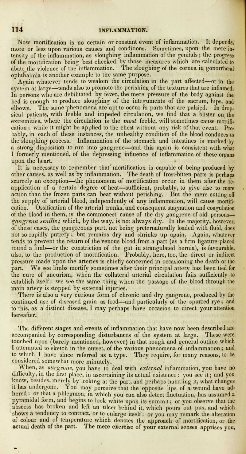 Now mortification is no certain or constant event of inflammation. It depends, more or less upon various causes and conditions. Sometimes, upon the mere in- tensity of the inflammation, as sloughing inflammation of the genitals ; the progress of the mortification being best checked by those measures which are calculated to abate the violence of the inflammation. The sloughing of the cornea in gonorrheal ophthalmia is another example to the same purpose. Again whatever tends to weaken the circulation in the part affected—or in the system at large—tends also to promote the perishing of the textures that are inflamed. In persons who are debilitated by fever, the mere pressure of the body against the bed is enough to produce sloughing of the integuments of the sacrum, hips, and elbows. The same phenomena are apt to occur in parts that are palsied. In drop- sical patients, with feeble and impeded circulation, we find that a blister on the extremities, where the circulation is the most feeble, will sometimes cause mortifi- cation ; while it might be applied to the chest without any risk of that event. Pro- bably, in each of these instances, the unhealthy condition of the blood conduces to the sloughing process. Inflammation of the stomach and intestines is marked by a strong disposition to run into gangrene—and this again is consistent with what I formerly mentioned, of the depressing influence of inflammation of these organs upon the heart. It is necessary to remember that mortification is capable of being produced by other causes, as well as by inflammation. The death of frost-bitten parts is perhaps scarcely an exception—the phenomena of mortification occur in them after the re- application of a certain degree of heat—sufficient, probably, to give rise to more action than the frozen parts can bear without perishing. But the mere cutting off the supply of arterial blood, independently of any inflammation, will cause mortifi- cation. Ossification of the arterial trunks, and consequent stagnation and coagulation of the blood in them, is the commonest cause of the dry gangrene of old persons— gangrena senilis; which, by the way, is not always dry. In the majority, however, of these cases, the gangrenous part, not being pretematurally loaded with fluid, does not so rapidly putrefy; but remains dry and shrinks up again. Again, whatever tends to prevent the return of the venous blood from a part (as a firm ligature placed round a limb—or the constriction of the gut in strangulated hernia), is favourable, also, to the production of mortification. Probably, here, too, the direct or indirect pressure made upon the arteries is chiefly concerned in occasioning the death of the part. We see limbs mortify sometimes after their principal artery has been tied for the cure of aneurism, when the collateral arterial circulation fails sufficiently to establish itself: we see the same thing when the passage of the blood through the main artery is stopped by external injuries. There is also a very curious form of chronic and dry gangrene, produced by the continued use of diseased grain as food—and particularly of the spurred rye; and to this, as a distinct disease, I may perhaps have occasion to direct your attention hereafter. The different stages and events of inflammation that have now been described are accompanied by corresponding disturbances of the system at large. These were touched upon (barely mentioned, however) in that rough and general outline which I attempted to sketch in the outset, of the various phenomena of inflammation ; and to which I have since referred as a type. They require, for many reasons, to be considered somewhat more minutely. When, as surgeons, you have to deal with external inflammation, you have no difficulty, in the first place, in ascertaining its actual existence : you see it; and you know, besides, merely by looking at the part, and perhaps handling it, what changes it has undergone. You may perceive that the opposite lips of a wound have ad- hered : or that a phlegmon, in which you can also detect fluctuation, has assumed a pyramidal form, and begins to look white upon its summit; or you observe that the abscess has broken and left an ulcer behind it, which pours out pus, and which shows a tendency to contract, or to enlarge itself: or you may remark the alteration of colour and of temperature which denotes the approach of mortification, or the actual death of the part. The mere exercise of your external senses apprises you,