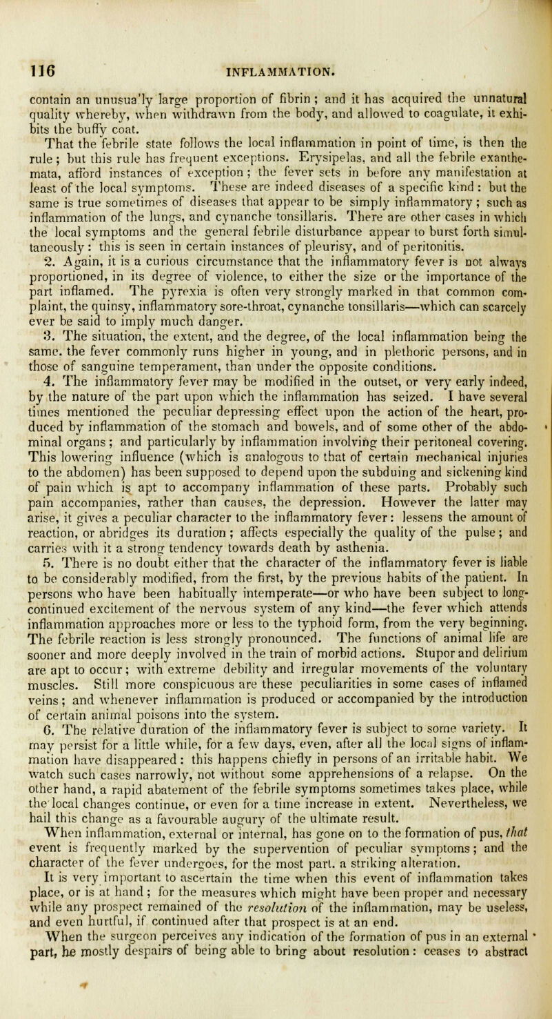 contain an unusua'ly large proportion of fibrin ; and it has acquired the unnatural quality whereby, when withdrawn from the body, and allowed to coagulate, it exhi- bits the buffy coat. That the febrile state follows the local inflammation in point of time, is then the rule ; but this rule has frequent exceptions. Erysipelas, and all the febrile exanthe- mata, afford instances of exception ; the fever sets in before any manifestation at least of the local symptoms. These are indeed diseases of a specific kind : but the same is true sometimes of diseases that appear to be simply inflammatory ; such as inflammation of the lungs, and cynanche tonsillaris. There are other cases in which the local symptoms and the general febrile disturbance appear to burst forth simul- taneously : this is seen in certain instances of pleurisy, and of peritonitis. 2. Again, it is a curious circumstance that the inflammatory fever is not always proportioned, in its degree of violence, to either the size or the importance of the part inflamed. The pyrexia is often very strongly marked in that common com- plaint, the quinsy, inflammatory sore-throat, cynanche tonsillaris—which can scarcely ever be said to imply much danger. 3. The situation, the extent, and the degree, of the local inflammation being the same, the fever commonly runs higher in young, and in plethoric persons, and in those of sanguine temperament, than under the opposite conditions. 4. The inflammatory fever may be modified in the outset, or very early indeed, by the nature of the part upon which the inflammation has seized. I have several times mentioned the peculiar depressing effect upon the action of the heart, pro- duced by inflammation of the stomach and bowels, and of some other of the abdo- minal organs ; and particularly by inflammation involving their peritoneal covering. This lowering influence (which is analogous to that of certain mechanical injuries to the abdomen) has been supposed to depend upon the subduing and sickening kind of pain which is apt to accompany inflammation of these parts. Probably such pain accompanies, rather than causes, the depression. However the latter may arise, it gives a peculiar character to the inflammatory fever: lessens the amount of reaction, or abridges its duration; affects especially the quality of the pulse; and carries with it a strong tendency towards death by asthenia. 5. There is no doubt either that the character of the inflammatory fever is liable to be considerably modified, from the first, by the previous habits of the patient. In persons who have been habitually intemperate—or who have been subject to long- continued excitement of the nervous system of any kind—the fever which attends inflammation approaches more or less to the typhoid form, from the very beginning. The febrile reaction is less strongly pronounced. The functions of animal life are sooner and more deeply involved in the train of morbid actions. Stupor and delirium are apt to occur; with extreme debility and irregular movements of the voluntary muscles. Still more conspicuous are these peculiarities in some cases of inflamed veins; and whenever inflammation is produced or accompanied by the introduction of certain animal poisons into the system. 6. The relative duration of the inflammatory fever is subject to some variety. It may persist for a little while, for a few days, even, after all the local signs of inflam- mation have disappeared : this happens chiefly in persons of an irritable habit. We watch such cases narrowly, not without some apprehensions of a relapse. On the other hand, a rapid abatement of the febrile symptoms sometimes takes place, while the local changes continue, or even for a time increase in extent. Nevertheless, we hail this change as a favourable augury of the ultimate result. When inflammation, external or internal, has gone on to the formation of pus, that event is frequently marked by the supervention of peculiar symptoms; and the character of the fever undergoes, for the most part, a striking alteration. It is very important to ascertain the time when this event of inflammation takes place, or is at hand; for the measures which might have been proper and necessary while any prospect remained of the resolution of the inflammation, may be useless, and even hurtful, if continued after that prospect is at an end. When the surgeon perceives any indication of the formation of pus in an external ' part, he mostly despairs of being able to bring about resolution: ceases to abstract