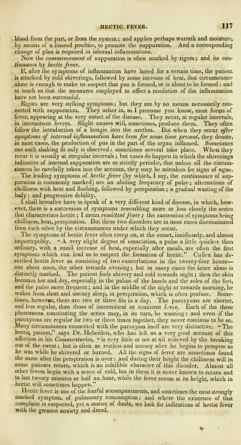 blood from the part, or from the system; and applies perhaps warmth and moisture, by means of a linseed poultice, to promote the suppuration. And a corresponding change of plan is required in internal inflammations. Now the commencement of suppuration is often marked by rigors; and its con- tinuance by hectic fever. If, after the symptoms of inflammation have lasted for a certain time, the patient is attacked by cold shiverings, followed by some increase of heat, that circumstance alone is enough to make us suspect that pus is formed, or is about to be formed : and to teach us that the measures employed to effect a resolution of the inflammation have not been successful. Rigors are very striking symptoms; but they are by no means necessarily con- nected with suppuration. They usher in, as I presume you know, most forms of fever, appearing at the very outset of the disease. They recur, at regular intervals, in intermittent fevers. Slight causes will, sometimes, produce them. They often follow the introduction of a bougie into the urethra. But when they occur after symptoms of internal inflammation have been for some time present, they denote, in most cases, the production of pus in the part of the organ inflamed. Sometimes one such shaking fit only is observed : sometimes several take place. When they recur it is usually at irregular intervals ; but cases do happen in which the shiverings indicative of internal suppuration are so strictly periodic, that unless all the circum- stances be carefully taken into the account, they may be mistaken for signs of ague. The leading symptoms of hectic fever (by which, I say, the continuance of sup- puration is commonly marked) are an abiding frequency of pulse; alternations of chilliness with heat and flushing, followed by perspiration ; a gradual wasting of the body ; and progressive debility. I shall hereafter have to speak of a very different kind of disease, in which, how- ever, there is a succession of symptoms resembling more or less closely the series that characterizes hectic ; I mean remittent fever ; the succession of symptoms being chilliness, heat, perspiration. But these two disorders are in most cases discriminated from each other by the circumstances under which they occur. The symptoms of hectic fever often creep on, at the outset, insidiously, and almost imperceptibly. A very slight degree of emaciation, a pulse a little quicker than ordinary, with a small increase of heat, especially after meals, are often the first symptoms which can lead us to suspect the formation of hectic. Cullen has de- scribed hectic fever as consisting of two exacerbations in the twenty-four hours— one about noon, the other towards evening; but in many cases the latter alone is distinctly marked. The patient feels shivery and cold towards night; then the skin becomes hot and dry, especially in the palms of the hands and the soles of the feet, and the pulse more frequent; and in the middle of the night or towards morning, he wakes from short and uneasy sleep, in perspiration, which is often profuse. Some- times, however, there are two or three fits in a day. The paroxysms are shorter, and less regular, than those of intermittent or remittent fever. Each of the three phenomena constituting the series may, in its turn, be wanting: and even if the paroxysms are regular for two or three times together, they never continue to be so. Many circumstances connected with the paroxysm itself are very distinctive.  The hectic, patient, says Dr. Heberden, who has left us a very good account of this affection in his Commentaries, is very little or not at all relieved by the breaking out of the sweat; but is often as restless and uneasy after he begins to perspire as he was while he shivered or burned. All the signs of fever are sometimes found the same after the perspiration is over: and during their height the chilliness will in some patients return, which is an infallible character of this disorder. Almost all other fevers begin with a sense of cold, but in them it is never known to return and to last twenty minutes or half an hour, while the fever seems at its height, which in hectic will sometimes happen. Hectic fever is one of the fearful accompaniments, and sometimes the most strongly marked symptom, of pulmonary consumption: and where the existence of that complaint is suspected, yet a matter of doubt, we look for indications of hectic fever with the greatest anxiety and dread.