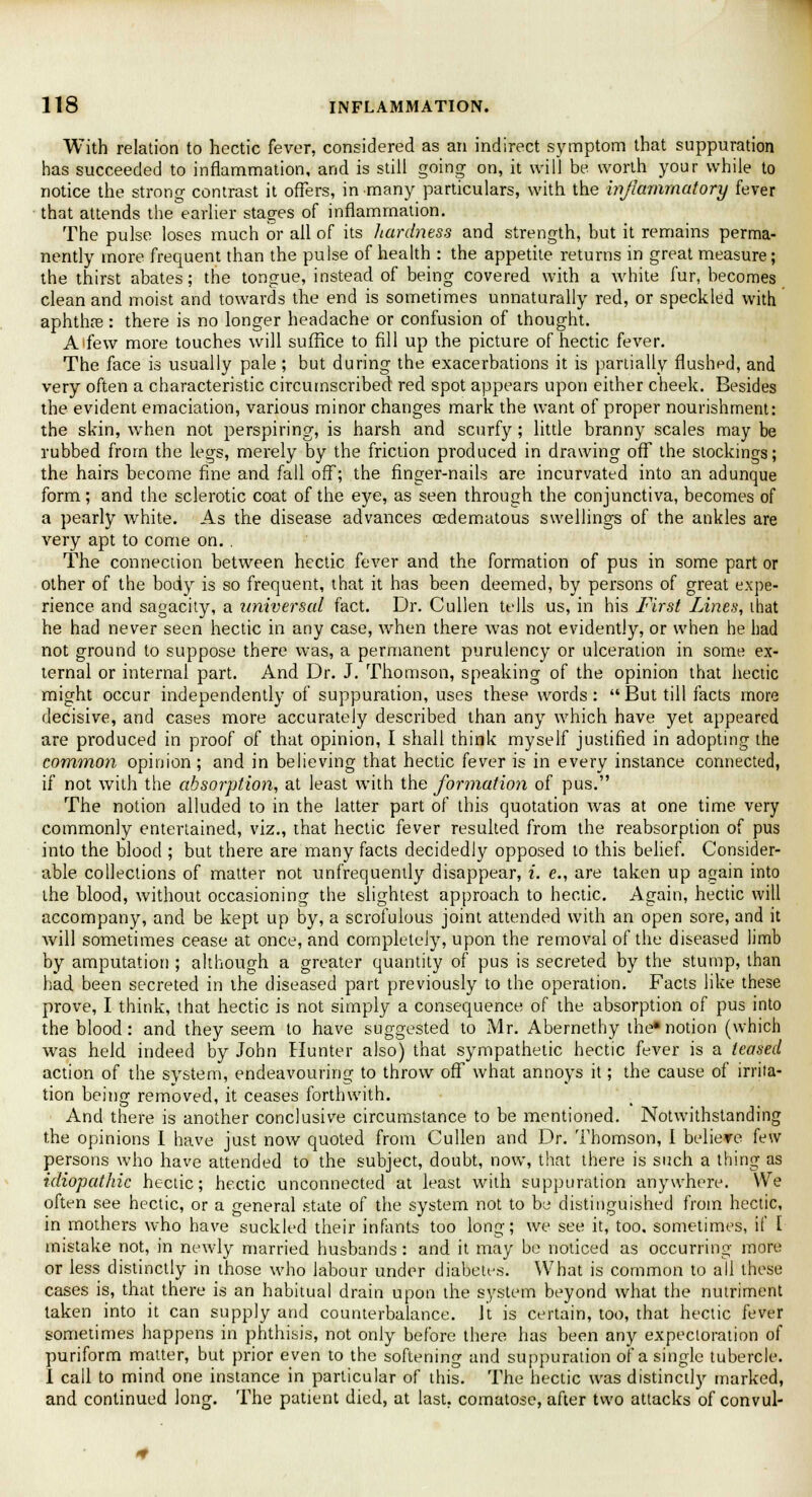 With relation to hectic fever, considered as an indirect symptom that suppuration has succeeded to inflammation, and is still going on, it will be worth your while to notice the strong contrast it offers, in many particulars, with the inflammatory fever that attends the earlier stages of inflammation. The pulse loses much or all of its liardness and strength, but it remains perma- nently more frequent than the pulse of health : the appetite returns in great measure; the thirst abates; the tongue, instead of being covered with a white fur, becomes clean and moist and towards the end is sometimes unnaturally red, or speckled with aphthae: there is no longer headache or confusion of thought. Aifew more touches will suffice to fill up the picture of hectic fever. The face is usually pale ; but during the exacerbations it is partially flushed, and very often a characteristic circumscribed red spot appears upon either cheek. Besides the evident emaciation, various minor changes mark the want of proper nourishment: the skin, when not perspiring, is harsh and scurfy; little branny scales may be rubbed from the legs, merely by the friction produced in drawing off the stockings; the hairs become fine and fall off; the finger-nails are incurvated into an adunque form; and the sclerotic coat of the eye, as seen through the conjunctiva, becomes of a pearly white. As the disease advances cedematous swellings of the ankles are very apt to come on. . The connection between hectic fever and the formation of pus in some part or other of the body is so frequent, that it has been deemed, by persons of great expe- rience and sagacity, a universal fact. Dr. Cullen tells us, in his First Lines, that he had never seen hectic in any case, when there was not evidently, or when he had not ground to suppose there was, a permanent purulency or ulceration in some ex- ternal or internal part. And Dr. J. Thomson, speaking of the opinion that hectic might occur independently of suppuration, uses these words:  But till facts more decisive, and cases more accurately described than any which have yet appeared are produced in proof of that opinion, I shall think myself justified in adopting the common opinion ; and in believing that hectic fever is in every instance connected, if not with the absorption, at least with the formation of pus. The notion alluded to in the latter part of this quotation was at one time very commonly entertained, viz., that hectic fever resulted from the reabsorption of pus into the blood ; but there are many facts decidedly opposed to this belief. Consider- able collections of matter not unfrequently disappear, i. e., are taken up again into the blood, without occasioning the slightest approach to hectic. Again, hectic will accompany, and be kept up by, a scrofulous joint attended with an open sore, and it will sometimes cease at once, and completely, upon the removal of the diseased limb by amputation ; although a greater quantity of pus is secreted by the stump, than had been secreted in the diseased part previously to the operation. Facts like these prove, I think, that hectic is not simply a consequence of the absorption of pus into the blood: and they seem to have suggested to Mr. Abernethy the*notion (which was held indeed by John Hunter also) that sympathetic hectic fever is a teased action of the system, endeavouring to throw off what annoys it; the cause of irrita- tion being removed, it ceases forthwith. And there is another conclusive circumstance to be mentioned. Notwithstanding the opinions I have just now quoted from Cullen and Dr. Thomson, I believe few persons who have attended to the subject, doubt, now, that there is such a thing as idiopathic hectic; hectic unconnected at least with suppuration anywhere. We often see hectic, or a general state of the system not to be distinguished from hectic, in mothers who have suckled their infants too long; we see it, too, sometimes, if I mistake not, in newly married husbands : and it may be noticed as occurring more or less distinctly in those who labour under diabetes. What is common to all these cases is, that there is an habitual drain upon the system beyond what the nutriment taken into it can supply and counterbalance, it is certain, too, that hectic fever sometimes happens in phthisis, not only before there has been any expectoration of puriform matter, but prior even to the softening and suppuration of a single tubercle. I call to mind one instance in particular of this. The hectic was distinctly marked, and continued long. The patient died, at last, comatose, after two attacks of convul-