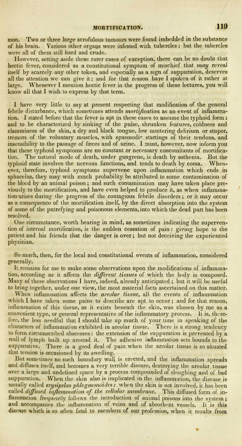 sion. Two or three large scrofulous tumours were found imbedded in the substance of his brain. Various other organs were infested with tubercles; but the tubercles were all of them still hard and crude. However, setting aside these rarer cases of exception, there can be no doubt that hectic fever, considered as a constitutional symptom of mischief that may reveal itself by scarcely any other token, and especially as a sign of suppuration, deserves all the attention we can give it; and for that reason have I spoken of it rather at large. Whenever I mention hectic fever in the progress of these lectures, you will know all that I wish to express by that term. I have very little to say at present respecting that modification of the general febrile disturbance, which sometimes attends mortification as an event of inflamma- tion. I slated before that the fever is apt in these cases to assume the typhoid form ; and to be characterized by sinking of the pulse, shrunken features, coldness and clamminess of the skin, a dry and black tongue, low muttering delirium or stupor, tremors of the voluntary muscles, with spasmodic startings of their tendons, and insensibility to the passage of fasces and of urine. I must, however, now inform you that these typhoid symptoms are no constant or necessary concomitants of mortifica- tion. The natural mode of death, under gangrene, is death by asthenia. But the typhoid state involves the nervous functions, and tends to death by coma. When- ever, therefore, typhoid symptoms supervene upon inflammation which ends in sphacelus, they may with much probability be attributed to some contamination of the blood by an animal poison; and such contamination may have taken place pre- viously to the mortification, and have even helped to produce it, as when inflamma- tion arises during the progress of the contagious febrile disorders; or it may occur as a consequence of the mortification itself, by the direct absorption into the system of some of the putrefying and poisonous elements, into which the dead part has been resolved. One circumstance, worth bearing in mind, as sometimes indicating the superven- tion of internal mortification, is the sudden cessation of pain : giving hope to the patient and his friends that the danger is over; but not deceiving the experienced physician. So much, then, for the local and constitutional events of inflammation, considered generally. Tt remains for rne to make some observations upon the modifications of inflamma- tion, according as it affects the different tissues of which the body is composed. Many of these observations I have, indeed, already anticipated ; but it will be useful to bring together, under one view, the most material facts ascertained on this matter. When inflammation affects the areolar tissue, all the events of inflammation which I have taken some pains to describe are apt to occur; and for that reason, inflammation of this tissue, as it exists beneath the skin, was chosen by me as a convenient type, or general representative of the inflammatory process, it is, there- fore, the less needful that I should take up much of your time in speaking of the characters of inflammation exhibited in areolar tissue. There is a strong tendency to form circumscribed abscesses: the extension of the suppuration is prevented by a wall of lymph built up around it. The adhesive iwflammation sets bounds to the suppurative. There is a good deal of pain when the areolar tissue is so situated that tension is occasioned by its swelling. But sometimes no such boundary wall is erected, and the inflammation spreads and diffuses itself, and becomes a very terrible disease, destroying the areolar tissue over a large and undefined space by a process compounded of sloughing and of bad suppuration. When the skin also is implicated in the inflammation, the disease is usually called erysipelas phlegmonoides: when the skin is not involved, it has been called diffused inflammation of the cellular membrane. This diffused form of in- flammation frequently follows the introduction of animal poisons into the system ; and accompanies the inflammation of veins and of absorbent vessels. It is this disease which is so often fatal to members of our profession, when it results from