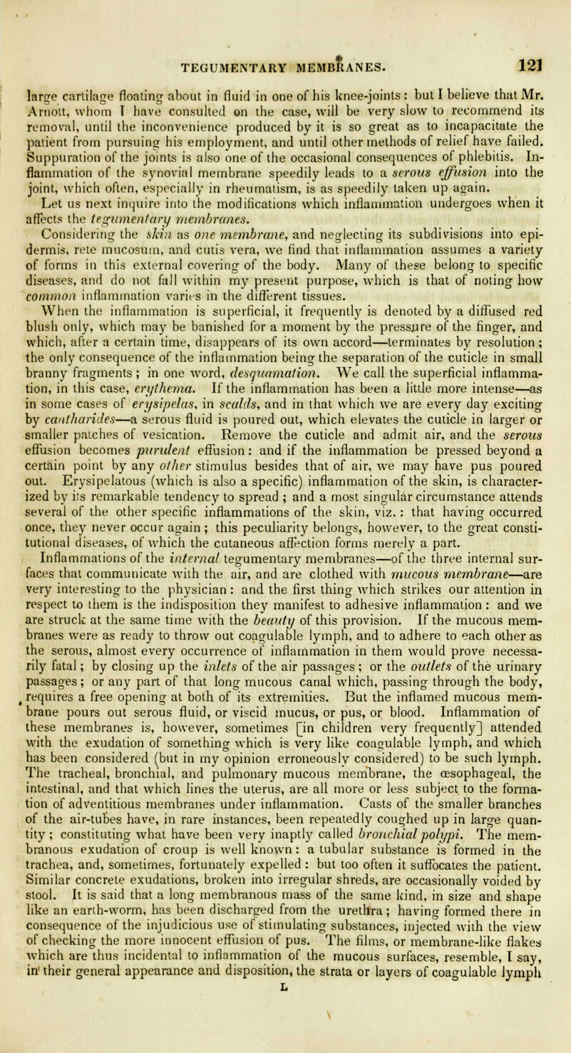 large cartilage floating about in fluid in one of his knee-joints : but I believe that Mr. Arnott, whom I have consulted on the case, will be very slow to recommend its removal, until the inconvenience produced by it is so great as to incapacitate the patient from pursuing his employment, and until other methods of relief have failed. Suppuration of the joints is also one of the occasional consequences of phlebitis. In- flammation of the synovial membrane speedily leads to a serous effusion into the joint, which often, especially in rheumatism, is as speedily taken up again. Let us next inquire into the modifications which inflammation undergoes when it affects the tegumentary membranes. Considering the skin as one membrane, and neglecting its subdivisions into epi- dermis, rete mucosum, and cutis vera, we find that inflammation assumes a variety of forms in this external covering of the body. Many of these belong to specific diseases, and do not fall within my present purpose, which is that of noting how common inflammation varies in the different tissues. When the inflammation is superficial, it frequently is denoted by a diffused red blush only, which may be banished for a moment by the pressure of the finger, and which, after a certain time, disappears of its own accord—terminates by resolution ; the only consequence of the inflammation being the separation of the cuticle in small branny fragments ; in one word, desquamation. We call the superficial inflamma- tion, in this case, erythema. If the inflammation has been a little more intense—as in some cases of erysipelas, in scalds, and in that which we are every day exciting by cantharides—a serous fluid is poured out, which elevates the cuticle in larger or smaller patches of vesication. Remove the cuticle and admit air, and the serous effusion becomes purulent effusion: and if the inflammation be pressed beyond a certain point by any other stimulus besides that of air, we may have pus poured out. Erysipelatous (which is also a specific) inflammation of the skin, is character- ized by its remarkable tendency to spread ; and a most singular circumstance attends several of the other specific inflammations of the skin, viz.: that having occurred once, they never occur again ; this peculiarity belongs, however, to the great consti- tutional diseases, of which the cutaneous affection forms merely a part. Inflammations of the internal tegumentary membranes—of the three internal sur- faces that communicate with the air, and are clothed with mucous membrane—are very interesting to the physician : and the first thing -which strikes our attention in respect to them is the indisposition they manifest to adhesive inflammation : and we are struck at the same time with the beauty of this provision. If the mucous mem- branes were as ready to throw out coagulable lymph, and to adhere to each other as the serous, almost every occurrence of inflammation in them would prove necessa- rily fatal; by closing up the inlets of the air passages; or the outlets of the urinary passages; or any part of that long mucous canal which, passing through the body, t requires a free opening at both of its extremities. But the inflamed mucous mem- brane pours out serous fluid, or viscid mucus, or pus, or blood. Inflammation of these membranes is, however, sometimes [in children very frequently] attended with the exudation of something which is very like coagulable lymph, and which has been considered (but in my opinion erroneously considered) to be such lymph. The tracheal, bronchial, and pulmonary mucous membrane, the oesophageal, the intestinal, and that which lines the uterus, are all more or less subject, to the forma- tion of adventitious membranes under inflammation. Casts of the smaller branches of the air-tubes have, in rare instances, been repeatedly coughed up in large quan- tity; constituting what have been very inaptly called bronchial polypi. The mem- branous exudation of croup is well known: a tubular substance is formed in the trachea, and, sometimes, fortunately expelled : but too often it suffocates the patient. Similar concrete exudations, broken into irregular shreds, are occasionally voided by stool. It is said that a long membranous mass of the same kind, in size and shape like an earth-worm, has been discharged from the urethra; having formed there in consequence of the injudicious use of stimulating substances, injected with the. view of checking the more innocent effusion of pus. The films, or membrane-like flakes which are thus incidental to inflammation of the mucous surfaces, resemble, I say, in' their general appearance and disposition, the strata or layers of coagulable lymph L