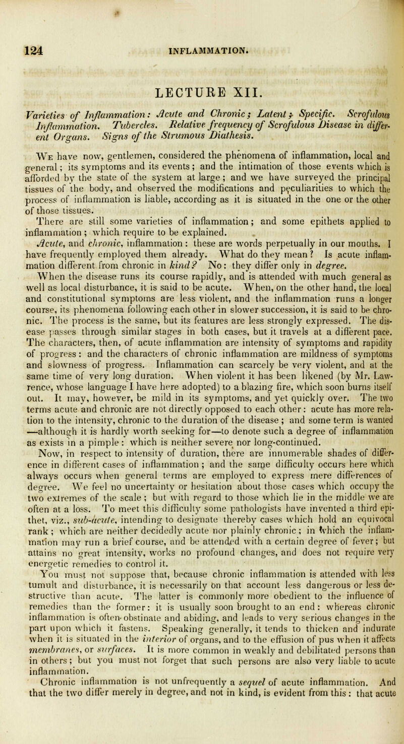 LECTURE XII. Varieties of Inflammation: Acute and Chroriic; Latent * Specific. Scrofulous lnfiummation. Tubercles. Relative frequency of Scrofulous Disease in differ- ent Organs. Signs of the Strumous Diathesis. We have now, gentlemen, considered the phenomena of inflammation, local and general; its symptoms and its events; and the intimation of those events which is afforded by the state of the system at large; and we have surveyed the principal tissues of the body, and observed the modifications and peculiarities to which the process of inflammation is liable, according as it is situated in the one or the other of those tissues. There are still some varieties of inflammation; and some epithets applied to inflammation ; which require to be explained. Acute, and chronic, inflammation : these are words perpetually in our mouths. I have frequently employed them already. What do they mean ? Is acute inflam- mation different from chronic in kind? No: they differ only in degree. When the disease runs its course rapidly, and is attended with much general as well as local disturbance, it is said to be acute. When, on the other hand, the local and constitutional symptoms are less violent, and the inflammation runs a longer course, its phenomena following each other in slower succession, it is said to be chro- nic. The process is the same, but its features are less strongly expressed. The dis- ease passes through similar stages in both cases, but it travels at a different pace. The characters, then, of acute inflammation are intensity of symptoms and rapidity of progress: and the characters of chronic inflammation are mildness of symptoms and slowness of progress. Inflammation can scarcely be very violent, and at the same time of very long duration. When violent it has been likened (by Mr. Law- rence, whose language I have here adopted) to a blazing fire, which soon burns itself out. It may, however, be mild in its symptoms, and yet quickly over. The two terms acute and chronic are not directly opposed to each other: acute has more rela- tion to the intensity, chronic to the duration of the disease ; and some term is wanted —although it is hardly worth seeking for—to denote such a degree of inflammation as exists in a pimple : which is neither severe nor long-continued. Now, in respect to intensity of duration, there are innumerable shades of differ- ence in different cases of inflammation ; and the same difficulty occurs here which always occurs when general terms are employed to express mere differences of degree. We feel no uncertainty or hesitation about those cases which occupy the two extremes of the scale ; but with regard to those which lie in the middle we are often at a loss. To meet this difficulty some pathologists have invented a third epi- thet, viz., sub-acute, intending to designate thereby cases which hold an equivocal rank; which are neither decidedly acute nor plainly chronic; in which the inflam- mation may run a brief course, and be attended with a certain degree of fever; but attains no oreat intensity, works no profound changes, and does not require very energetic remedies to control it. You must not suppose that, because chronic inflammation is attended with less tumult and disturbance, it is necessarily On that account less dangerous or less de- structive than acute. The latter is commonly more obedient to the influence oi remedies than the former: it is usually soon brought to an end: whereas chronic inflammation is often-obstinate and abiding, and leads to very serious changes in the part upon which it fastens. Speaking generally, it tends to thicken and indurate when it is situated in the interior of organs, and to the effusion of pus when it affects membranes, or surfaces. It is more common in weakly and debilitated persons than in others; but you must not forget that such persons are also very liable to acute inflammation. Chronic inflammation is not unfrequently a sequel of acute inflammation. And that the two differ merely in degree, and not in kind, is evident from this : that acute