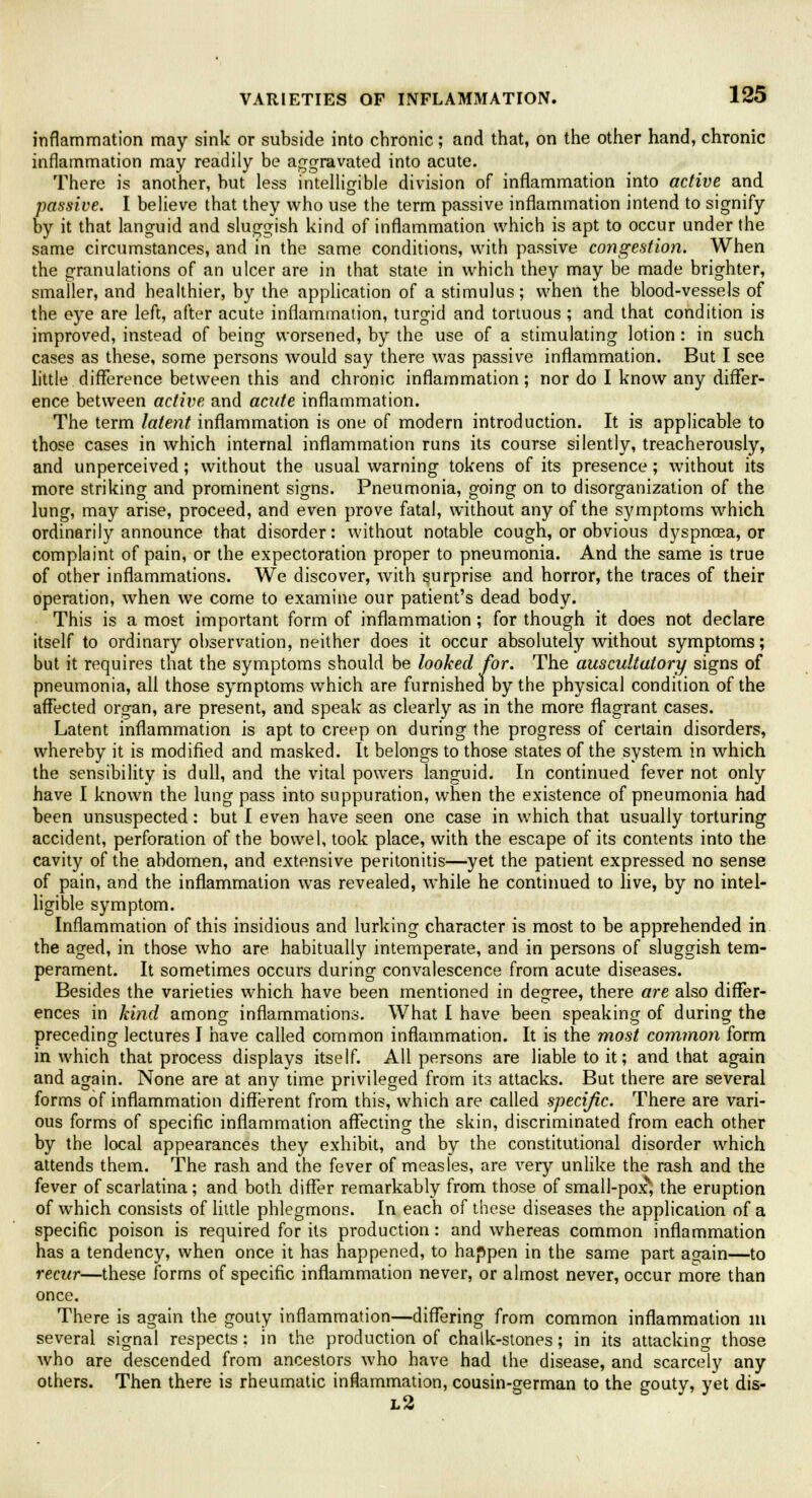 inflammation may sink or subside into chronic; and that, on the other hand, chronic inflammation may readily be aggravated into acute. There is another, but less intelligible division of inflammation into active and passive. I believe that they who use the term passive inflammation intend to signify by it that languid and sluggish kind of inflammation which is apt to occur under the same circumstances, and in the same conditions, with passive congestion. When the granulations of an ulcer are in that state in which they may be made brighter, smaller, and healthier, by the application of a stimulus; when the blood-vessels of the eye are left, after acute inflammation, turgid and tortuous ; and that condition is improved, instead of being worsened, by the use of a stimulating lotion : in such cases as these, some persons would say there was passive inflammation. But I see little difference between this and chronic inflammation; nor do I know any differ- ence between active and acute inflammation. The term latent inflammation is one of modern introduction. It is applicable to those cases in which internal inflammation runs its course silently, treacherously, and unperceived; without the usual warning tokens of its presence; without its more striking and prominent signs. Pneumonia, going on to disorganization of the lung, may arise, proceed, and even prove fatal, without any of the symptoms which ordinarily announce that disorder: without notable cough, or obvious dyspnoea, or complaint of pain, or the expectoration proper to pneumonia. And the same is true of other inflammations. We discover, with surprise and horror, the traces of their operation, when we come to examine our patient's dead body. This is a most important form of inflammation ; for though it does not declare itself to ordinary observation, neither does it occur absolutely without symptoms; but it requires that the symptoms should be looked for. The auscultatory signs of pneumonia, all those symptoms which are furnished by the physical condition of the affected organ, are present, and speak as clearly as in the more flagrant cases. Latent inflammation is apt to creep on during the progress of certain disorders, whereby it is modified and masked. It belongs to those states of the system in which the sensibility is dull, and the vital powers languid. In continued fever not only have I known the lung pass into suppuration, when the existence of pneumonia had been unsuspected: but I even have seen one case in which that usually torturing accident, perforation of the bowel, took place, with the escape of its contents into the cavity of the abdomen, and extensive peritonitis—yet the patient expressed no sense of pain, and the inflammation wTas revealed, while he continued to live, by no intel- ligible symptom. Inflammation of this insidious and lurking character is most to be apprehended in the aged, in those who are habitually intemperate, and in persons of sluggish tem- perament. It sometimes occurs during convalescence from acute diseases. Besides the varieties which have been mentioned in degree, there are also differ- ences in kind among inflammations. What I have been speaking of during the preceding lectures I have called common inflammation. It is the most common form in which that process displays itself. All persons are liable to it; and that again and again. None are at any time privileged from its attacks. But there are several forms of inflammation different from this, which are called specific. There are vari- ous forms of specific inflammation affecting the skin, discriminated from each other by the local appearances they exhibit, and by the constitutional disorder which attends them. The rash and the fever of measles, are very unlike the rash and the fever of scarlatina; and both differ remarkably from those of small-poxv, the eruption of which consists of little phlegmons. In each of these diseases the application of a specific poison is required for its production: and whereas common inflammation has a tendency, when once it has happened, to happen in the same part again—to recur—these forms of specific inflammation never, or almost never, occur more than once. There is again the gouty inflammation—differing from common inflammation in several signal respects: in the production of chalk-stones; in its attacking those who are descended from ancestors who have had the disease, and scarcely any others. Then there is rheumatic inflammation, cousin-german to the gouty, yet dis- l2