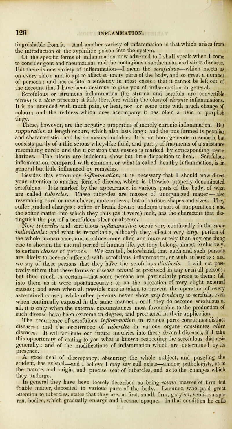 tinguishable from it. And another variety of inflammation is that which arises from the introduction of the syphilitic poison into the system. Of the specific forms of inflammation now adverted to I shall speak when I come to consider gout and rheumatism, and the contagious exanthemata, as distinct diseases. But there is one variety of inflammation—I mean the scrofulous—which meets us on every side ; and is apt to affect so many parts of the body, and so great a number of persons ; and has so fatal a tendency in most cases ; that it cannot be left out of the account that I have been desirous to give you of inflammation in general. Scrofulous or strumous inflammation (for struma and scrofula are convertible terms) is a slow process; it falls therefore within the class of chronic inflammations. It is not attended with much pain, or heat, nor for some time with much change of colour; and the redness which does accompany it has often a livid or purplish tinge. These, however, are the negative properties of merely chronic inflammation. But suppuration at length occurs, which also lasts long: and the pus formed is peculiar and characteristic ; and by no means laudable. It is not homogeneous or smooth, but consists partly of a thin serous whey-like fluid, and partly of fragments of a substance resembling curd : and the ulceration that ensues is marked by corresponding pecu- liarities. The ulcers are indolent; show but little disposition to heal. Scrofulous inflammation, compared with common, or what is called healthy inflammation, is in general but little influenced by remedies. Besides this scrofulous inflammation, it is necessary that I should now direct your attention to another form of disease, which is likewise properly denominated, scrofulous. It is marked by the appearance, in various parts of the body, of what are called tubercles. These tubercles are masses of unorganized matter — also resembling curd or new cheese, more or less ; but of various shapes and sizes. They suffer gradual changes ; soften or break down ; undergo a sort of suppuration; and the softer matter into which they thus (as it were) melt, has the characters that dis- tinguish the pus .of a scrofulous ulcer or abscess. Now tubercles and scrofulous inflammation occur very continually in the same individuals: and what is remarkable, although they affect a very large portion of the whole human race, and conduce more often and more surely than any one thing else to shorten the natural period of human life, yet they belong, almost exclusively, to certain classes of persons. We can tell, beforehand, that such and such persons are likely to become affected with scrofulous inflammation, or with tubercles: and we say of those persons that they have the scrofulous diathesis. I will not posi- tively affirm that these forms of disease cannot be produced in any or in all persons; but thus much is certain—that some persons are particularly prone to them: fall into them as it were spontaneously : or on the operation of very slight external causes; and even when all possible care is taken to prevent the operation of every ascertained cause ; while other persons never show any tendency to scrofula, even when continually exposed in the same manner; or if they do become scrofulous at all, it is only when the external circumstances most favourable to the production of such disease have been extreme in degree, and protracted in their application. The occurrence of scrofulous inflammation in various parts constitutes distinct diseases; and the occurrence of tubercles in various organs constitutes other diseases. It will facilitate our future inquiries into these several diseases, if I take this opportunity of stating to you what is known respecting the scrofulous diathesis generally; and of the modifications of inflammation which are determined by its presence. A good deal of discrepancy, obscuring the whole subject, and puzzling the student, has existed—and I believe I may say still exists—among pathologists, as to the nature, and origin, and precise seat of tubercles, and as to the changes which they undergo. In general they have been loosely described as being round masses of firm but friable matter, deposited in various parts of the body. Laennec, who paid great attention to tubercles, states that they are, at first, small, firm, grayish, semi-transpa- rent bodies, which gradually enlarge and become opaque. In that condition he calls