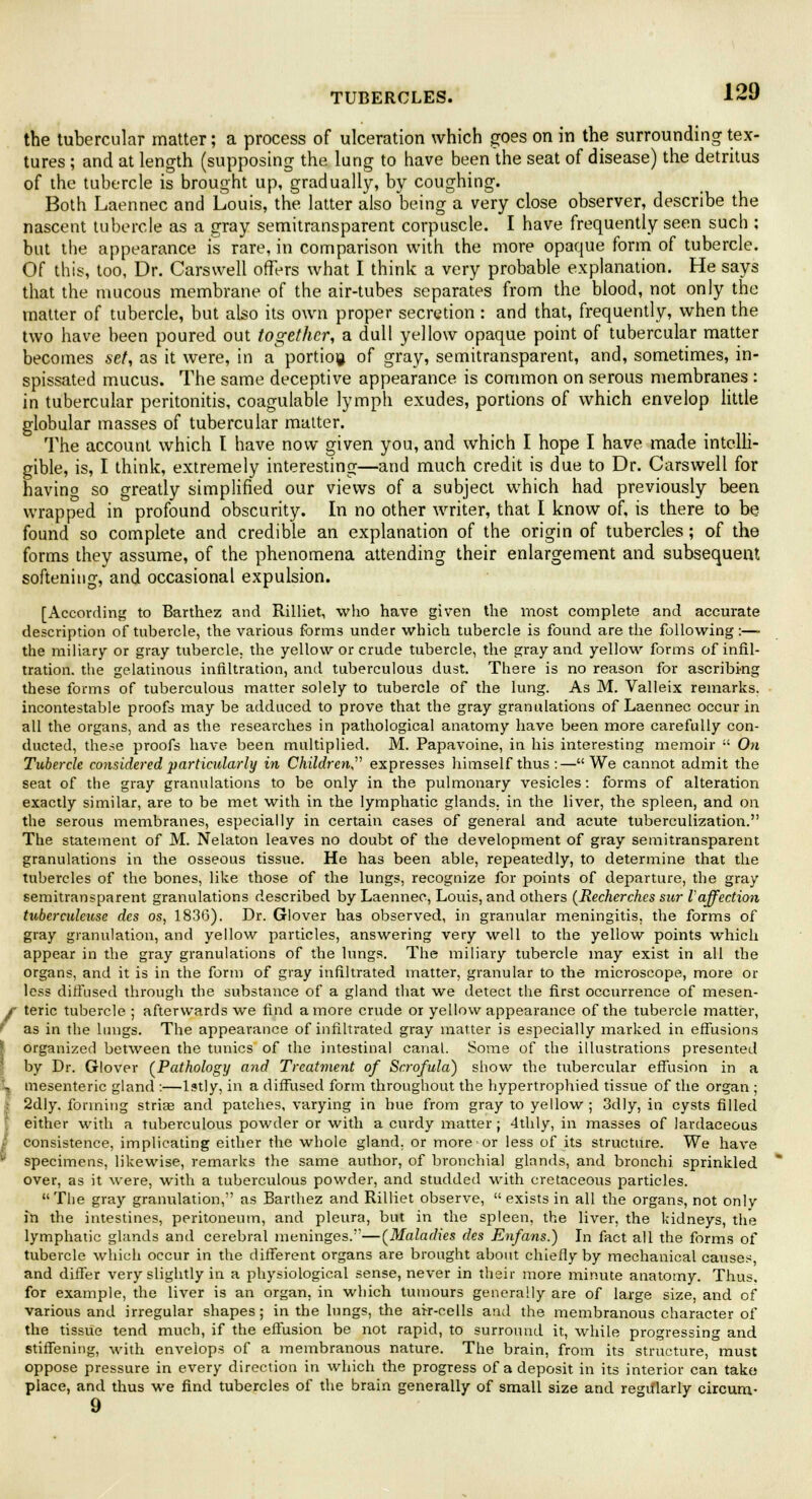 the tubercular matter; a process of ulceration which goes on in the surrounding tex- tures ; and at length (supposing the lung to have been the seat of disease) the detritus of the tubercle is brought up, gradually, by coughing. Both Laennec and Louis, the latter also being a very close observer, describe the nascent tubercle as a gray semitransparent corpuscle. I have frequently seen such : but the appearance is rare, in comparison with the more opaque form of tubercle. Of this, too, Dr. Carswell offers what I think a very probable explanation. He says that the mucous membrane of the air-tubes separates from the blood, not only the matter of tubercle, but also its own proper secretion : and that, frequently, when the two have been poured out together, a dull yellow opaque point of tubercular matter becomes set, as it were, in a portion of gray, semitransparent, and, sometimes, in- spissated mucus. The same deceptive appearance is common on serous membranes : in tubercular peritonitis, coagulable lymph exudes, portions of which envelop little globular masses of tubercular matter. The account which I have now given you, and which I hope I have made intelli- gible, is, I think, extremely interesting—and much credit is due to Dr. Carswell for having so greatly simplified our views of a subject which had previously been wrapped in profound obscurity. In no other writer, that I know of, is there to be found so complete and credible an explanation of the origin of tubercles ; of the forms they assume, of the phenomena attending their enlargement and subsequent softening, and occasional expulsion. [According to Barthez and Rilliet, who have given the most complete and accurate description of tubercle, the various forms under which tubercle is found are the following:— the miliary or gray tubercle, the yellow or crude tubercle, the gray and yellow forms of infil- tration, the gelatinous infiltration, and tuberculous dust. There is no reason for ascribing these forms of tuberculous matter solely to tubercle of the lung. As M. Valleix remarks, incontestable proofs may be adduced to prove that the gray granulations of Laennec occur in all the organs, and as the researches in pathological anatomy have been more carefully con- ducted, these proofs have been multiplied. M. Papavoine, in his interesting memoir  On Tubercle considered particularly in Children expresses himself thus:—We cannot admit the seat of the gray granulations to be only in the pulmonary vesicles: forms of alteration exactly similar, are to be met with in the lymphatic glands, in the liver, the spleen, and on the serous membranes, especially in certain cases of general and acute tuberculization. The statement of M. Nelaton leaves no doubt of the development of gray semitransparent granulations in the osseous tissue. He has been able, repeatedly, to determine that the tubercles of the bones, like those of the lungs, recognize for points of departure, the gray semitransparent granulations described by Laennec, Louis, and others (Recherches sur I affection tuberculeuse des os, 1836). Dr. Glover has observed, in granular meningitis, the forms of gray granulation, and yellow particles, answering very well to the yellow points which appear in the gray granulations of the lungs. The miliary tubercle may exist in all the organs, and it is in the form of gray infiltrated matter, granular to the microscope, more or less diffused through the substance of a gland that we detect the first occurrence of mesen- f teric tubercle ; afterwards we find a more crude or yellow appearance of the tubercle matter, 1 as in the lungs. The appearance of infiltrated gray matter is especially marked in effusions organized between the tunics of the intestinal canal. Some of the illustrations presented by Dr. Glover (Pathology and Treatment of Scrofula) show the tubercular effusion in a L mesenteric gland :—lstly, in a diffused form throughout the hypertrophied tissue of the organ ; 2dly. forming stria? and patches, varying in hue from gray to yellow ; 3dly, in cysts filled either with a tuberculous powder or with a curdy matter ; 4thly, in masses of lardaceous | consistence, implicating either the whole gland, or more or less of its structure. We have specimens, likewise, remarks the same author, of bronchia] glands, and bronchi sprinkled over, as it were, with a tuberculous powder, and studded with cretaceous particles.  The gray granulation, as Barthez and Rilliet observe,  exists in all the organs, not onlv in the intestines, peritoneum, and pleura, but in the spleen, the liver, the kidneys, the lymphatic glands and cerebral meninges.—(Maladies des Enfans.) In fact all the forms of tubercle which occur in the different organs are brought about chiefly by mechanical causes, and differ very slightly in a physiological sense, never in their more minute anatomy. Thus, for example, the liver is an organ, in which tumours generally are of large size, and of various and irregular shapes ; in the lungs, the air-cells and the membranous character of the tissue tend much, if the effusion be not rapid, to surround it, while progressing and stiffening, with envelops of a membranous nature. The brain, from its structure, must oppose pressure in every direction in which the progress of a deposit in its interior can take place, and thus we find tubercles of the brain generally of small size and regularly circunv 9