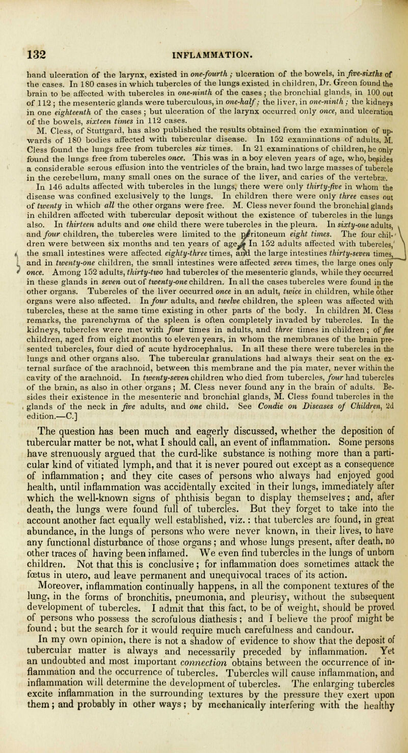 ■> hand ulceration of the larynx, existed in one-fourth; ulceration of the bowels, in Jive-sixths of the cases. In 180 cases in which tubercles of the lungs existed in children, Dr. Green found the brain to be affected with tubercles in one-ninth of the cases ; the bronchial glands, in 100 out of 112 ; the mesenteric glands were tuberculous, in one-half; the liver, in one-ninth ; the kidneys in one eighteenth of the cases ; but ulceration of the larynx occurred only once, and ulceration of the bowels, sixteen times in 112 cases. M. Cless, of Stuttgard, has also published the results obtained from the examination of up. wards of 180 bodies affected with tubercular disease. In 152 examinations of adults, M. Cless found the lungs free from tubercles six times. In 21 examinations of children, he only- found the lungs free from tubercles once. This was in a boy eleven years of age, who, besides a considerable serous effusion into the ventricles of the brain, had two large masses of tubercle in the cerebellum, many small ones on the surace of the liver, and caries of the vertebra. In 146 adults affected with tubercles in the lungs, there were only thirty-five in whom the disease was confined exclusively to the lungs. In children there were only three cases out of twenty in which all the other organs were free. M. Cless never found the bronchial glands in children affected with tubercular deposit without the existence of tubercles in the lungs also. In thirteen adults and one child there were tubercles in the pleura. In sixty-one adults, and four children, the tubercles were limited to the peritoneum eight times. The fourchil-' dren were between six months and ten years of ageJJf In 152 adults affected with tubercles,' the small intestines were affected eighty-three times, aiM the large intestines thirty-seven times, and in tioenty-one children, the small intestines were affected seven times, the large ones only once. Among 152 adults, thirty-two had tubercles of the mesenteric glands, while they occurred in these glands in seven out of twenty-one children. In all the cases tubercles were found in the other organs. Tubercles of the liver occurred once in an adult, twice in children, while other organs were also affected. In four adults, and twelve children, the spleen was affected with tubercles, these at the same time existing in other parts of the body. In children M. Cless remarks, the parenchyma of the spleen is often completely invaded by tubercles. In the kidneys, tubercles were met with four times in adults, and three times in children; o£ five children, aged from eight months to eleven years, in whom the membranes of the brain pre- sented tubercles, four died of acute hydrocephalus. In all these there were tubercles in the lungs and other organs also. The tubercular granulations had always their seat on the ex- ternal surface of the arachnoid, between this membrane and the pia mater, never within the cavity of the arachnoid. In twenty-seven children who died from tubercles, four had tubercles of the brain, as also in other organs; M. Cless never found any in the brain of adults. Be- sides their existence in the mesenteric and bronchial glands, M. Cless found tubercles in the ■ glands of the neck in five adults, and one child. See Condie on Diseases of Children, '2d edition.—C] The question has been much and eagerly discussed, whether the deposition of tubercular matter be not, what I should call, an event of inflammation. Some persons have strenuously argued that the curd-like substance is nothing more than a parti- cular kind of vitiated lymph, and that it is never poured out except as a consequence of inflammation ; and they cite cases of persons who always had enjoyed good health, until inflammation was accidentally excited in their lungs, immediately after which the well-known signs of phthisis began to display themselves; and, after death, the lungs were found full of tubercles. But they forget to take into the account another fact equally well established, viz.: that tubercles are found, in great abundance, in the lungs of persons who were never known, in their lives, to have any functional disturbance of those organs; and whose lungs present, after death, no other traces of having been inflamed. We even find tubercles in the lungs of unborn children. Not that this is conclusive; for inflammation does sometimes attack the foetus in utero, aud leave permanent and unequivocal traces of its action. Moreover, inflammation continually happens, in ail the component textures of the lung, in the forms of bronchitis, pneumonia, and pleurisy, without the subsequent development of tubercles. I admit that this fact, to be of weight, should be proved of persons who possess the scrofulous diathesis ; and I believe the proof might be found; but the search for it would require much carefulness and candour. In my own opinion, there is not a shadow of evidence to show that the deposit of tubercular matter is always and necessarily preceded by inflammation. Yet an undoubted and most important connection obtains between the occurrence of in- flammation and the occurrence of tubercles. Tubercles will cause inflammation, and inflammation will determine the development of tubercles. The enlarging tubercles excite inflammation in the surrounding textures by the pressure they exert upon them; and probably in other ways; by mechanically interfering with the healthy