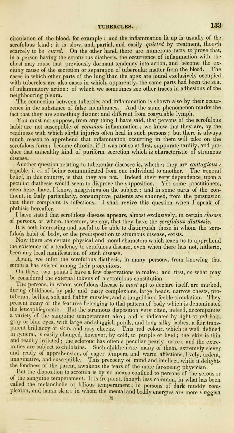 circulation of the blood, for example : and the inflammation lit up is usually of the scrofulous kind ; it is slow, and partial, and easily quieted by treatment, though scarcely to be cured. On the other hand, there are numerous facts to prove that, in a person having the scrofulous diathesis, the occurrence of inflammation with the chest may rouse that previously dormant tendency into action, and become the ex- citing cause of the secretion or separation of tubercular matter from the blood. The cases in which other parts of the lung'than the apex are found exclusively occupied with tubercles, are also cases in which, apparently, the same parts had been the seat of inflammatory action : of which we sometimes see other traces in adhesions of the neighbouring pleura. The connection between tubercles and inflammation is shown also by their occur- rence in the substance of false membranes. And the same phenomenon marks the fact that they are something distinct and different from coagulable lymph. You must not suppose, from any thing I have said, that persons of the scrofulous habit are not susceptible of common inflammation ; we know that they are, by the. readiness with which slight injuries often heal in such persons ; but there is always much reason to apprehend that inflammation occurring in them will take on the scrofulous form; become chronic, if it was not so at first, suppurate tardily, and pro- duce that unhealthy kind of puriform secretion which is characteristic of strumous disease. Another question relating to tubercular diseases is, whether they are contagious : capable, i. e., of being communicated from one individual to another. The general belief, in this country, is that they are not. Indeed their very dependence, upon a peculiar diathesis would seem to disprove the supposition. Yet some practitioners, even here, have, I know, misgivings on the subject: and in some parts of the con- tinent, in Italy particularly, consumptive patients are shunned, from the persuasion that their complaint is infectious. I shall revive this question when I speak of phthisis hereafter. I have stated that scrofulous disease appears, almost exclusively, in certain classes of persons, of whom, therefore, we say, that the)'- have the scrofulous diathesis. It is both interesting and useful to be able to distinguish those in whom the scro- fulous habit of body, or the predisposition to strumous disease, exists. Now there are certain physical and moral characters which teach us to apprehend the existence of a tendency to scrofulous disease, even when there has not, hitherto, been any local manifestation of such disease. Again, we infer the scrofulous diathesis, in many persons, from knowing that scrofula has existed among their progenitors. On these two points I have a few observations to make : and first, on what may be considered the external tokens of a scrofulous constitution. The persons, in whom scrofulous disease is most apt to declare itself, are marked, during childhood, by pale and pasty complexions, large heads, narrow chests, pro- tuberant bellies, soft and flabby muscles, and a languid and feeble circulation. They present many of the features belonging to that pattern of body which is denominated the leucophlegmatic. But the strumous disposition very often, indeed, accompanies a variety of the sanguine temperament also ; and is indicated by light or red hair, gray or blue eyes, with large and sluggish pupils, and long silky lashes, a fair trans- parent brilliancy of skin, and rosy cheeks. This red colour, which is well defined in general, is easily changed, however, by cold, to purple or livid ; the skin is thin and readily irritated ; the sclerotic has often a peculiar pearly lustre ; and the extre- mities are subject to chilblains. Such children are, many of them, extremely Clevel- and ready of apprehension, of eager tempers, and warm affections, lively, ardent, imaginative, and susceptible. This precocity of mind and intellect, while it delights the fondness of the parent, awakens the fears of the more far-seeing physician. But the disposition to scrofula is by no means confined to persons of the serous or of the sanguine temperament. It is frequent, though less common, in what has been called the melancholic or bilious temperament; in persons of dark muddy com- plexion, and harsh skin; in whom the mental and bodily energies are more sluggish M