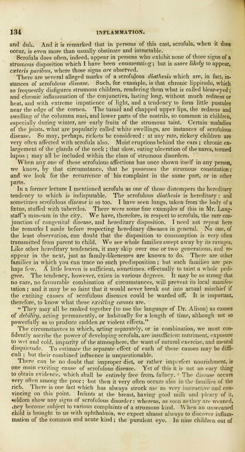 and dull. And it is remarked that in persons of this cast, scrofula, when it does occur, is even more than usually obstinate and intractable. Scrofula does often, indeed, appear in persons who exhibit none of those signs of a strumous disposition which I have been enumerating; but is more likely to appear, cseteris paribus, where those signs are observed. There are several alleged marks of a scrofulous diathesis which are, in fact, in- stances of scrofulous disease. Such, for example, is that chronic lippitudo, which so frequently disfigures strumous children, rendering them what is called blear-eyed ; and chronic inflammation of the conjunctiva, lasting long, without much redness or heat, and with extreme impatience of light, and a tendency to form little pustules near the edge of the cornea. The tumid and chapped upper lips, the redness and swelling of the columna nasi, and lower parts of the nostrils, so common in children, especially during winter, are early fruits of the strumous taint. Certain maladies of the joints, what are popularly called white swellings, are instances of scrofulous disease. So may, perhaps, rickets be considered : at any rate, rickety children are very often affected with scrofula also. Moist eruptions behind the ears ; chronic en- largement of the glands of the neck ; that slow, eating ulceration of the nares, termed lupus ; may all be included within the class of strumous disorders. When any one of these scrofulous affections has once shown itself in any person, we know, by that circumstance, that he possesses the strumous constitution; and we look for the recurrence of his complaint in the same part, or in other pa.rts. In a former lecture [ mentioned scrofula as one of those distempers the hereditary tendency to which is indisputable. The scrofulous diathesis is hereditary : and sometimes scrofulous disease is so too. I have seen Jungs, taken from the body of a fcetus, stuffed with tubercles. There were some fine examples of this in Mr. Lang- staff's museum in the city. We have, therefore, in respect to scrofula, the rare con- junction of congenital disease, and hereditary disposition. I need not repeat here the remarks I made before respecting hereditary diseases in general. No one, of the least observation, can doubt that the disposition to consumption is very often transmitted from parent to child. We see whole families swept away by its ravages. Like other hereditary tendencies, it may skip over one or two generations, and re- appear in the next, just as family-likenesses are known to do. There are other families in which you can trace no such predisposition; but such families are per- haps few. A little leaven is sufficient, sometimes, effectually to taint a whole pedi- gree. The tendency, however, exists in various degrees. It may be so strong that no care, no favourable combination of circumstances, will prevent its local manifes- tation ; and it may be so faint that it would never break out into actual mischief if the exciting causes of scrofulous diseases could be warded off. It is important, therefore, to know what these exciting causes are.  They may all be ranked together (to use the language of Dr. Alison) as causes of debility, acting permanently, or habitually for a length of time, although not so powerfully as to produce sudden or violent effects. The circumstances to which, acting separately, or in combination, we most con- fidently ascribe the power of developing scrofula, are insufficient nutriment, exposure to wet and cold, impurity of the atmosphere, the want of natural exercise, and mental disquietude. To estimate the separate effect of each of these causes may be diffi- cult ; but their combined influence is unquestionable. There can be no doubt that improper diet, or rather imperfect nourishment, is one main exciting cause of scrofulous disease. Yet of this it is not an easy thing to obtain evidence, which shall be entirely free from, fallacy. ' The disease occurs very often among the poor; but then it very often occurs also in the families of the rich. There is one fact which has always struck me as very instructive and con- vincing on this point. Infants at the breast, having good milk and plenty of it, seldom show any signs of scrofulous disorder: whereas, as soon as they are weaned, diey become subject to various complaints of a strumous kind. When an unweaned child is brought to us with ophthalmia, we expect almost always to discover inflam- mation of the common and acute kind; the purulent eye. In nine children out of