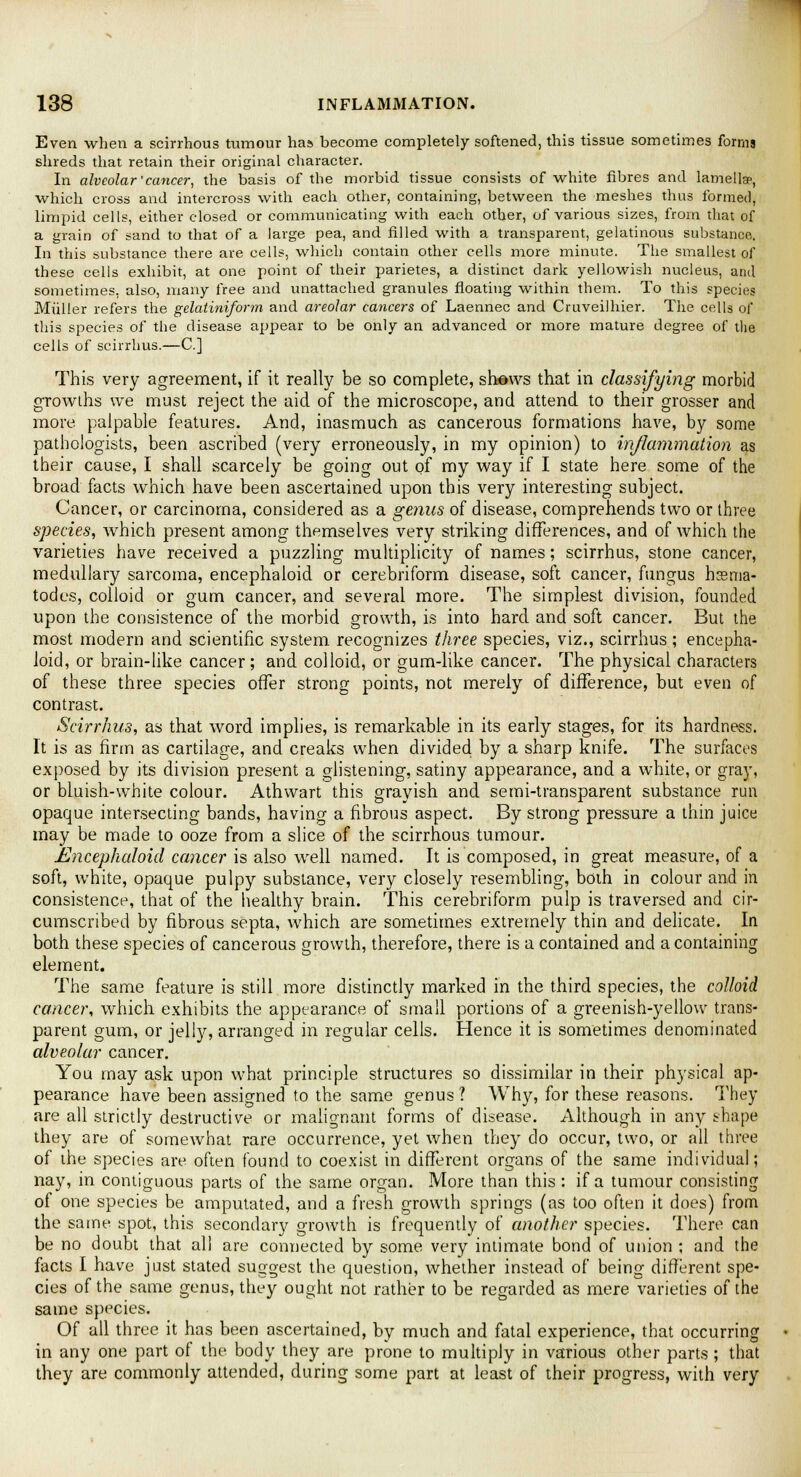 Even when a scirrhous tumour has become completely softened, this tissue sometimes forms shreds that retain their original character. In alveolar'cancer, the basis of the morbid tissue consists of white fibres and lamellae, which cross and intercross with each other, containing, between the meshes thus formed, limpid cells, either closed or communicating with each other, of various sizes, from that of a grain of sand to that of a large pea, and filled with a transparent, gelatinous substance. In this substance there are cells, which contain other cells more minute. The smallest of these cells exhibit, at one point of their parietes, a distinct dark yellowish nucleus, and sometimes, also, many free and unattached granules floating within them. To this species Mtiller refers the gelatiniform and areolar cancers of Laennec and Cruveilhier. The cells of this species of the disease appear to be only an advanced or more mature degree of the cells of scirrhus.—C] This very agreement, if it really be so complete, shows that in classifying morbid growths we must reject the aid of the microscope, and attend to their grosser and more palpable features. And, inasmuch as cancerous formations have, by some pathologists, been ascribed (very erroneously, in my opinion) to inflammation as their cause, I shall scarcely be going out of my way if I state here some of the broad facts which have been ascertained upon this very interesting subject. Cancer, or carcinoma, considered as a genus of disease, comprehends two or three species, which present among themselves very striking differences, and of which the varieties have received a puzzling multiplicity of names; scirrhus, stone cancer, medullary sarcoma, encephaioid or cerebriform disease, soft cancer, fungus hsma- todes, colloid or gum cancer, and several more. The simplest division, founded upon the consistence of the morbid growth, is into hard and soft cancer. But the most modern and scientific system recognizes three species, viz., scirrhus; encepha- ioid, or brain-like cancer; and colloid, or gum-like cancer. The physical characters of these three species offer strong points, not merely of difference, but even of contrast. Scirrhus, as that word implies, is remarkable in its early stages, for its hardness. It is as firm as cartilage, and creaks when divided by a sharp knife. The surfaces exposed by its division present a glistening, satiny appearance, and a white, or gray, or bluish-white colour. Athwart this grayish and semi-transparent substance run opaque intersecting bands, having a fibrous aspect. By strong pressure a thin juice may be made to ooze from a slice of the scirrhous tumour. Encephaioid cancer is also well named. It is composed, in great measure, of a soft, white, opaque pulpy substance, very closely resembling, both in colour and in consistence, that of the healthy brain. This cerebriform pulp is traversed and cir- cumscribed by fibrous septa, which are sometimes extremely thin and delicate. In both these species of cancerous growth, therefore, there is a contained and a containing element. The same feature is still more distinctly marked in the third species, the colloid cancer, which exhibits the appearance of small portions of a greenish-yellow trans- parent gum, or jelly, arranged in regular cells. Hence it is sometimes denominated alveolar cancer. You may ask upon what principle structures so dissimilar in their physical ap- pearance have been assigned to the same genus 1 Why, for these reasons. They are all strictly destructive or malignant forms of disease. Although in any shape they are of somewhat rare occurrence, yet when they do occur, two, or all three of the species are often found to coexist in different organs of the same individual; nay, in contiguous parts of the same organ. More than this : if a tumour consisting of one species be amputated, and a fresh growth springs (as too often it does) from the same spot, this secondary growth is frequently of another species. There can be no doubt that all are connected by some very intimate bond of union ; and the facts I have just stated suggest the question, whether instead of being different spe- cies of the same genus, they ought not rather to be regarded as mere varieties of the same species. Of all three it has been ascertained, by much and fatal experience, that occurring in any one part of the body they are prone to multiply in various other parts; that they are commonly attended, during some part at least of their progress, with very