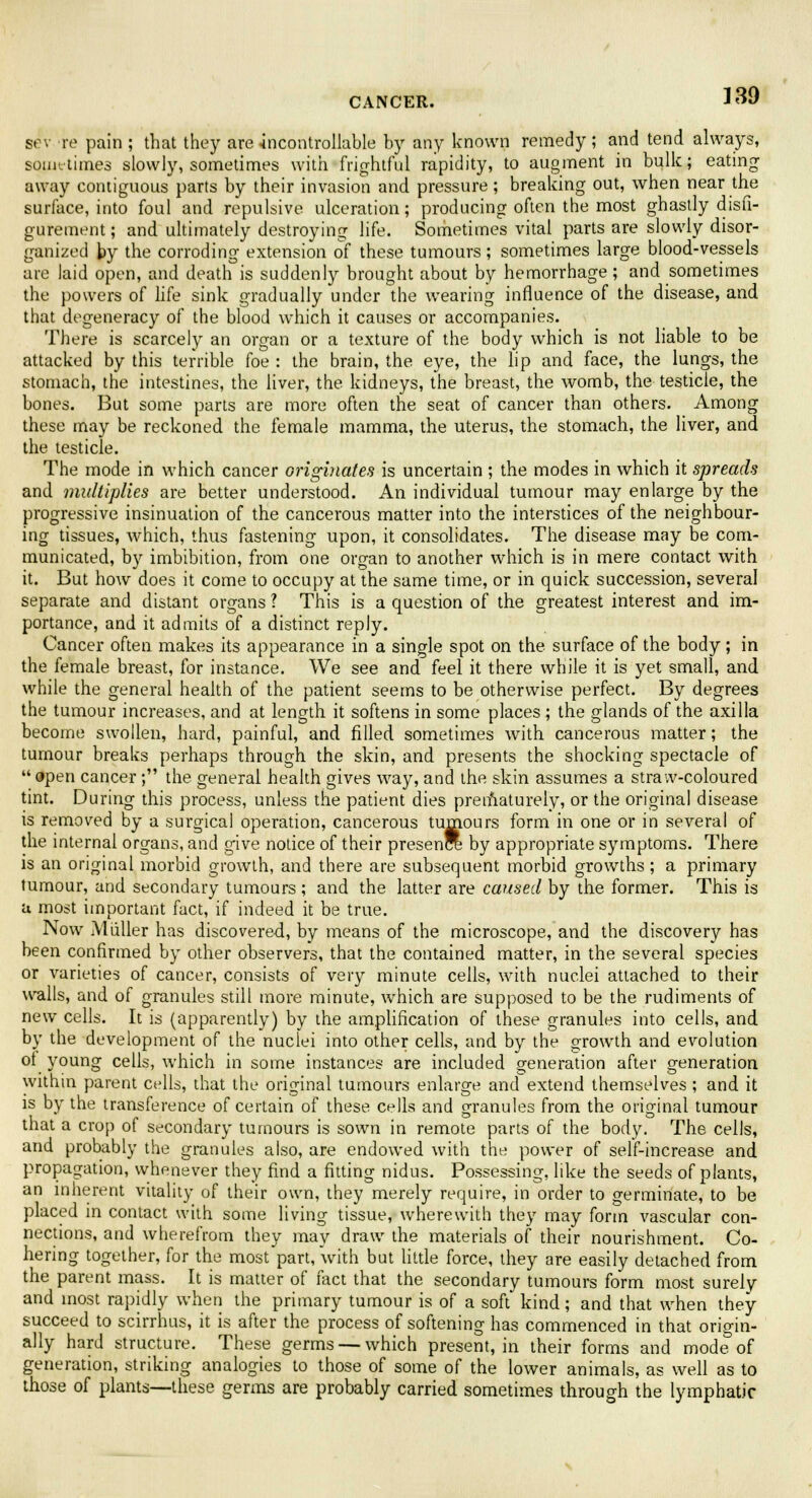 339 sev re pain ; that they are uncontrollable by any known remedy ; and tend always, sometimes slowly, sometimes with frightful rapidity, to augment in bulk; eating away contiguous parts by their invasion and pressure; breaking out, when near the surface, into foul and repulsive ulceration; producing often the most ghastly disfi- gurement ; and ultimately destroying life. Sometimes vital parts are slowly disor- ganized by the corroding extension of these tumours; sometimes large blood-vessels are laid open, and death is suddenly brought about by hemorrhage; and sometimes the powers of life sink gradually under the wearing influence of the disease, and that degeneracy of the blood which it causes or accompanies. There is scarcely an organ or a texture of the body which is not liable to be attacked by this terrible foe : the brain, the eye, the lip and face, the lungs, the stomach, the intestines, the liver, the kidneys, the breast, the womb, the testicle, the bones. But some parts are more often the seat of cancer than others. Among these may be reckoned the female mamma, the uterus, the stomach, the liver, and the testicle. The mode in which cancer originates is uncertain ; the modes in which it spreads and multiplies are better understood. An individual tumour may enlarge by the progressive insinuation of the cancerous matter into the interstices of the neighbour- ing tissues, which, thus fastening upon, it consolidates. The disease may be com- municated, by imbibition, from one organ to another which is in mere contact with it. But how does it come to occupy at the same time, or in quick succession, several separate and distant organs ? This is a question of the greatest interest and im- portance, and it admits of a distinct reply. Cancer often makes its appearance in a single spot on the surface of the body; in the female breast, for instance. We see and feel it there while it is yet small, and while the general health of the patient seems to be otherwise perfect. By degrees the tumour increases, and at length it softens in some places ; the glands of the axilla become swollen, hard, painful, and filled sometimes with cancerous matter; the tumour breaks perhaps through the skin, and presents the shocking spectacle of  open cancer ; the general health gives way, and the skin assumes a straw-coloured tint. During this process, unless the patient dies prematurely, or the original disease is removed by a surgical operation, cancerous tumours form in one or in several of the internal organs, and give notice of their presen by appropriate symptoms. There is an original morbid growth, and there are subsequent morbid growths ; a primary tumour, and secondary tumours; and the latter are caused by the former. This is a most important fact, if indeed it be true. Now Miiller has discovered, by means of the microscope, and the discovery has been confirmed by other observers, that the contained matter, in the several species or varieties of cancer, consists of very minute cells, with nuclei attached to their walls, and of granules still more minute, which are supposed to be the rudiments of new cells. It is (apparently) by the amplification of these granules into cells, and by the development of the nuclei into other cells, and by the growth and evolution of young cells, which in some instances are included generation after generation within parent cells, that the original tumours enlarge and extend themselves ; and it is by the transference of certain of these cells and granules from the original tumour that a crop of secondary tumours is sown in remote parts of the body. The cells, and probably the granules also, are endowed with the power of self-increase and propagation, whenever they find a fitting nidus. Possessing, like the seeds of plants, an inherent vitality of their own, they merely require, in order to germinate, to be placed in contact with some living tissue, wherewith they may form vascular con- nections, and wherefrom they may draw the materials of their nourishment. Co- hering together, for the most part, with but little force, they are easily detached from the parent mass. It is matter of fact that the secondary tumours form most surely and most rapidly when the primary tumour is of a soft kind; and that when they succeed to scirrhus, it is after the process of softening has commenced in that origin- ally hard structure. These germs — which present, in their forms and mode of generation, striking analogies to those of some of the lower animals, as well as to those of plants—these germs are probably carried sometimes through the lymphatic