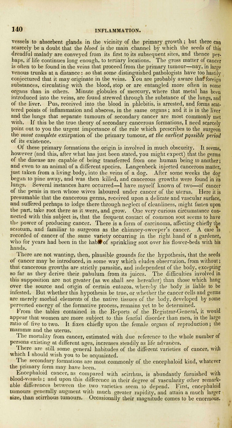 vessels to absorbent glands in the vicinity of the primary growth; but there can scarcely be a doubt that the blood is the main channel by which the seeds of this dreadful malady are conveyed from its first to its subsequent sites, and thence per- haps, if life continues long enough, to tertiary locations. The gross matter of cancer is often to be found in the veins that proceed from the primary tumour—nay, in large venous trunks at a distance : so that some distinguished pathologists have too hastily conjectured that it may originate in the veins. You are probably aware thaf foreign substances, circulating with the blood, stop or are entangled more often in some organs than in others. Minute globules of mercury, where that metal has been introduced into the veins, are found strewed through the substance of the lungs, and of the liver. Pus, received into the blood in phlebitis, is arrested, and forms scat- tered points of inflammation and abscess, in the same organs; and it is in the liver and the lungs that separate tumours of secondary cancer are most commonly met with. If this be the true theory of secondary cancerous formations, I need scarcely point out to you the urgent importance of the rule which prescribes to the surgeon the most complete extirpation of the primary tumour, at the earliest possible period of its existence. Of these primary formations the origin is involved in much obscurity. It seems, however (and this, after what has just been stated, you might expect) that the germs of the disease are capable of being transferred from one human being to another; and even to an animal of a different species. Langenbeck injected cancerous matter, just taken from a living body, into the veins of a dog. After some weeks the dog began to pine away, and was then killed, and cancerous growths were found in its lungs. Several instances have occurred—I have myself known of two—of cancer of the penis in men whose wives laboured under cancer of the uterus. Here it is presumable that the cancerous germs, received upon a delicate and vascular surface, and suffered perhaps to lodge there through neglect of cleanliness, might fasten upon the part, take root there as it were, and grow. One very curious circumstance con- nected with this subject is, that the frequent contact of common soot seems to have the power of producing cancer. There is a form of carcinoma, affecting chiefly the sciotum, and familiar to surgeons as the chimney-sweeper's cancer. A case is recorded of cancer of the same variety occurring in the right hand of a gardener, who for years had been in the habHof sprinkling soot over his flower-beds with his hands. There are not wanting, then, plausible grounds for the hypothesis, that the seeds of cancer may be introduced, in some way which eludes observation, from without; that cancerous growths are strictly parasitic, and independent of the body, excepting so far as they derive their pabulum from its juices. The difficulties involved in this supposition are not greater (as we shall see hereafter) than those which hang over the source and origin of certain entozoa, whereby the body is liable to be infested. But whether this hypothesis be true, or whether the cancer cells and germs are merely morbid elements of the native tissues of the body, developed by some perverted energy of the formative process, remains yet to be determined. From the tables contained in the Reports of the Registrar-General, it would appear that women are more subject to this fearful disorder than men, in the large ratio of five to two. It fixes chiefly upon the female organs of reproduction; the mammas and the uterus. The mortality from cancer, estimated with due reference to the whole number of persons existing at different ages, increases steadily as life advances. There are still some general habitudes of the different varieties of cancer, with which I should wish you to be acquainted. The secondary formations are most commonly of the encephaloid kind, whatever the primary form may have been. Encephaloid cancer, as compared with scirrhus, is abundantly furnished with blood-vessels; and upon this difference in their degree of vascularity other remark- able differences between the two varieties seem to depend. First, encephaloid tumours generally augment with much greater rapidity, and attain a much larger size, than scirrhous tumours. Occasionally their magnitude comes to be enormous.