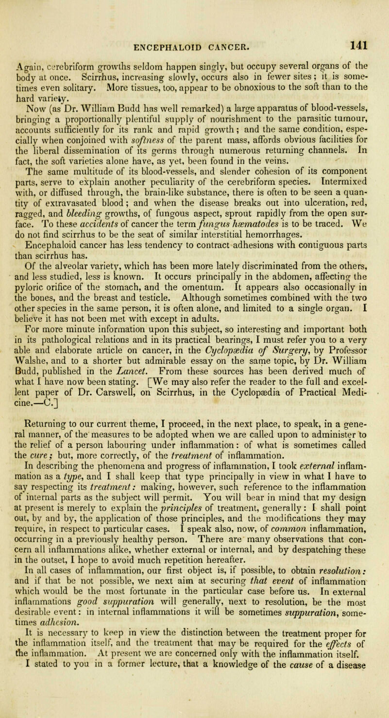 Again, CL'rebriform growths seldom happen singly, but occupy several organs of the body at once. Scirrhus, increasing slowly, occurs also in fewer sites; it is some- times even solitary. More tissues, too, appear to be obnoxious to the soft than to the hard variety. Now (as Dr. William Budd has well remarked) a large apparatus of blood-vessels, bringing a proportionally plentiful supply of nourishment to the parasitic tumour, accounts sufficiently for its rank and rapid growth; and the same condition, espe- cially when conjoined with softness of the parent mass, affords obvious facilities for the liberal dissemination of its germs through numerous returning channels. In fact, the soft varieties alone have, as yet, been found in the veins. The same multitude of its blood-vessels, and slender cohesion of its component parts, serve to explain another peculiarity of the cerebriform species. Intermixed with, or diffused through, the brain-like substance, there is often to be seen a quan- tity of extravasated blood; and when the disease breaks out into ulceration, red, ragged, and bleeding growths, of fungous aspect, sprout rapidly from the open sur- face. To these accidents of cancer the term fungus hsematodes is to be traced. We do not find scirrhus to be the seat of similar interstitial hemorrhages. Encephaloid cancer has less tendency to contract adhesions with contiguous parts than scirrhus has. Of the alveolar variety, which has been more lately discriminated from the others, and less studied, less is known. It occurs principally in the abdomen, affecting the pyloric orifice of the stomach, and the omentum. It appears also occasionally in the bones, and the breast and testicle. Although sometimes combined with the two other species in the same person, it is often alone, and limited to a single organ. I believe it has not been met with except in adults. For more minute information upon this subject, so interesting and important both in its pathological relations and in its practical bearings, I must refer you to a very able and elaborate article on cancer, in the Cyclopaedia of Surgery, by Professor Walshe, and to a shorter but admirable essay on the same topic, by Dr. William Budd, published in the Lancet. From these sources has been derived much of what I have now been stating. [We may also refer the reader to the full and excel- lent paper of Dr. Carswell, on Scirrhus, in the Cyclopaedia of Practical Medi- cine.—CJ] Returning to our current theme, I proceed, in the next place, to speak, in a gene- ral manner, of the measures to be adopted when we are called upon to administer to the relief of a person labouring under inflammation: of what is sometimes called the cure; but, more correctly, of the treatment of inflammation. In describing the phenomena and progress of inflammation, I took external inflam- mation as a type, and I shall keep that type principally in view in what I have to say respecting its treatment: making, however, such reference to the inflammation of internal parts as the subject will permit. You will bear in mind that my design at present is merely to explain the principles of treatment, generally: I shall point out, by and by, the application of those principles, and the modifications they may require, in respect to particular cases. I speak also, now, of common inflammation, occurring in a previously healthy person. There are many observations that con- cern all inflammations alike, whether external or internal, and by despatching these in the outset, I hope to avoid much repetition hereafter. In all cases of inflammation, our first object is, if possible, to obtain resolution: and if that be not possible, we next aim at securing that event of inflammation which would be the most fortunate in the particular case before us. In external inflammations good suppuration will generally, next to resolution, be the most desirable event: in internal inflammations it will be sometimes suppuration, some- times adhesion. It is necessary to keep in view the distinction between the treatment proper for the inflammation itself, and the treatment that may be required for the effects of the inflammation. At present we are concerned only with the inflammation itself. I stated to you in a former lecture, that a knowledge of the cause of a disease