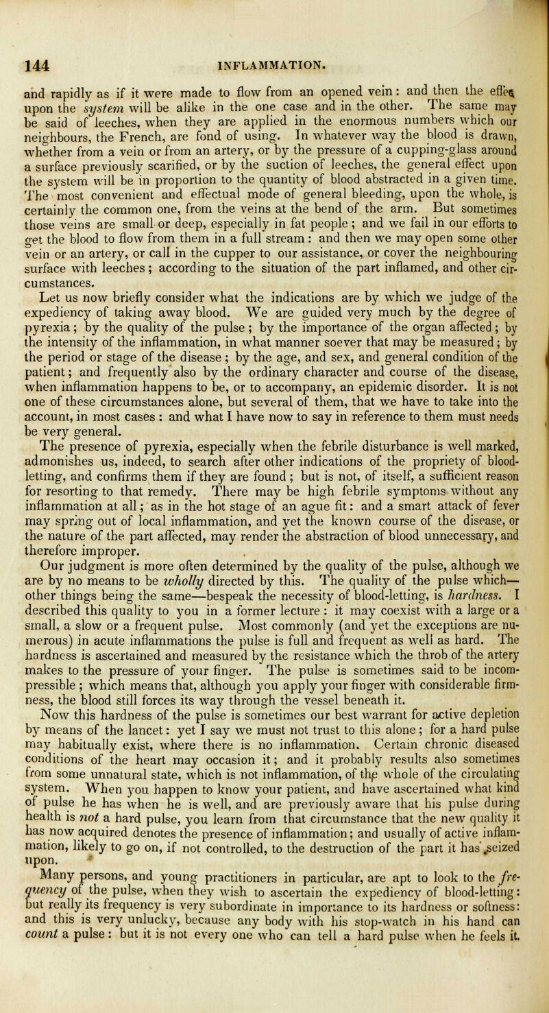 and rapidly as if it were made to flow from an opened vein: and then the effe$ upon the system will be alike in the one case and in the other. The same may be said of leeches, when they are applied in the enormous numbers vyhich our neighbours, the French, are fond of using. In whatever way the blood is drawn, whether from a vein or from an artery, or by the pressure of a cupping-glass around a surface previously scarified, or by the suction of leeches, the general effect upon the system will be in proportion to the quantity of blood abstracted in a given time. The most convenient and effectual mode of general bleeding, upon the whole, is certainly the common one, from the veins at the bend of the arm. But sometimes those veins are small or deep, especially in fat people ; and we fail in our efforts to o-et the blood to flow from them in a full stream : and then we may open some other vein or an artery, or call in the cupper to our assistance, or cover the neighbouring surface with leeches; according to the situation of the part inflamed, and other cir- cumstances. Let us now briefly consider what the indications are by which we judge of the expediency of taking away blood. We are guided very much by the degree of pyrexia; by the quality of the pulse ; by the importance of the organ affected ; by the intensity of the inflammation, in what manner soever that may be measured; by the period or stage of the disease ; by the age, and sex, and general condition of the patient; and frequently also by the ordinary character and course of the disease, when inflammation happens to be, or to accompany, an epidemic disorder. It is not one of these circumstances alone, but several of them, that we have to take into the account, in most cases : and what I have now to say in reference to them must needs be very general. The presence of pyrexia, especially when the febrile disturbance is well marked, admonishes us, indeed, to search after other indications of the propriety of blood- letting, and confirms them if they are found; but is not, of itself, a sufficient reason for resorting to that remedy. There may be high febrile symptoms without any inflammation at all; as in the hot stage of an ague fit: and a smart attack of fever may spring out of local inflammation, and yet the known course of the disease, or the nature of the part affected, may render the abstraction of blood unnecessary, and therefore improper. Our judgment is more often determined by the quality of the pulse, although we are by no means to be wholly directed by this. The quality of the pulse which— other things being the same—bespeak the necessity of blood-letting, is hardness. I described this quality to you in a former lecture : it may coexist with a large or a small, a slow or a frequent pulse. Most commonly (and yet the exceptions are nu- merous) in acute inflammations the pulse is full and frequent as well as hard. The hardness is ascertained and measured by the resistance which the throb of the artery makes to the pressure of your finger. The pulse is sometimes said to be incom- pressible ; which means that, although you apply your finger with considerable firm- ness, the blood still forces its way through the vessel beneath it. Now this hardness of the pulse is sometimes our best warrant for active depletion by means of the lancet: yet I say we must not trust to this alone; for a hard pulse may habitually exist, where there is no inflammation. Certain chronic diseased conditions of the heart may occasion it; and it probably results also sometimes from some unnatural state, which is not inflammation, of the whole of the circulating system. When you happen to know your patient, and have ascertained what kind of pulse he has when he is well, and are previously aware that his pulse during health is not a hard pulse, you learn from that circumstance that the new quality it has now acquired denotes the presence of inflammation; and usually of active inflam- mation, likely to go on, if not controlled, to the destruction of the part it has'.seized upon. Many persons, and young practitioners in particular, are apt to look to the fre- quency of the pulse, when they wish to ascertain the expediency of blood-letting: but really its frequency is very subordinate in importance to its hardness or softness: and this is very unlucky, because any body with his stop-watch in his hand can count a pulse: but it is not every one who can tell a hard pulse when he feels it.